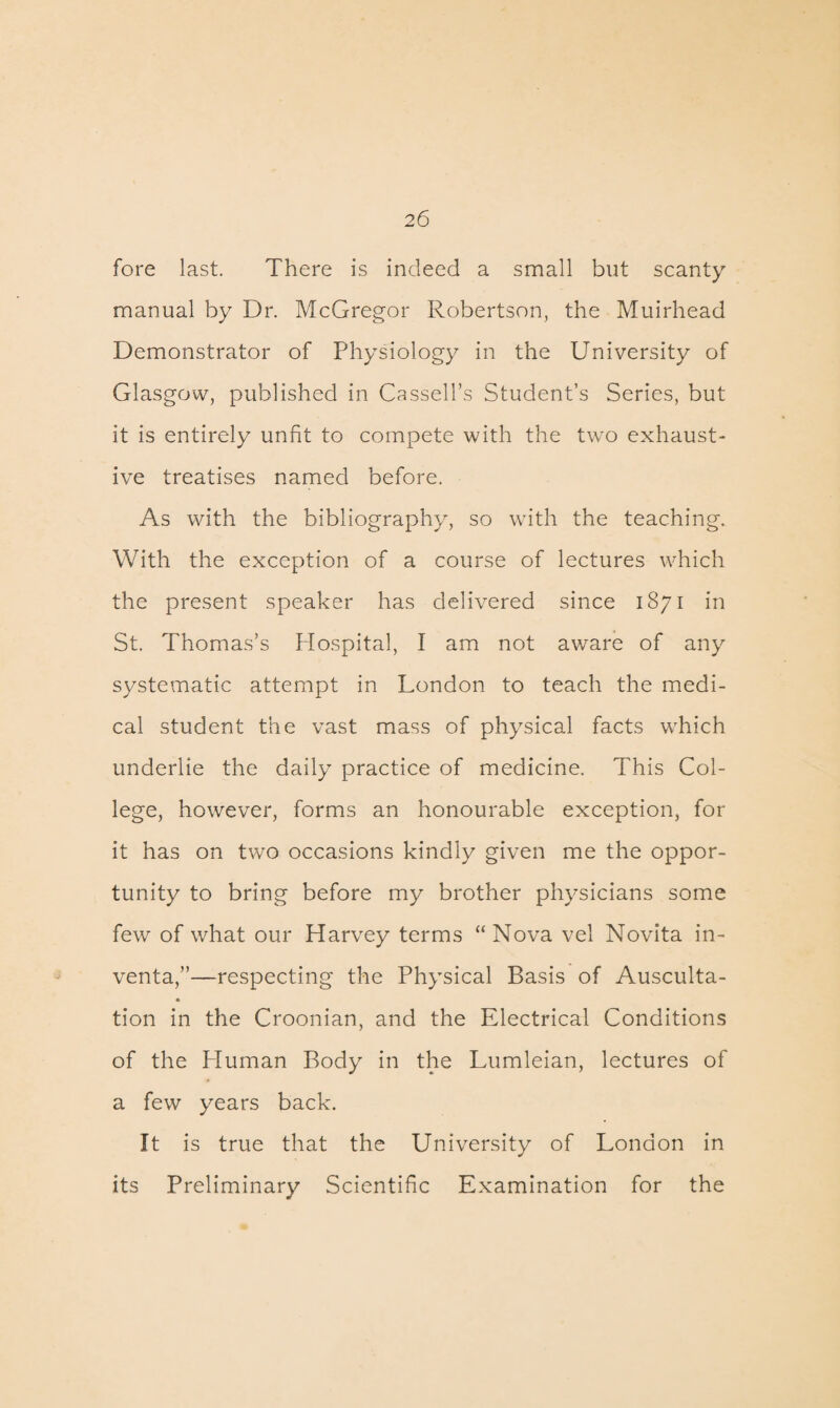 fore last. There is indeed a small but scanty manual by Dr. McGregor Robertson, the Muirhead Demonstrator of Physiology in the University of Glasgow, published in Cassell’s Student’s Series, but it is entirely unfit to compete with the twro exhaust¬ ive treatises named before. As with the bibliography, so writh the teaching. With the exception of a course of lectures which the present speaker has delivered since 1871 in St. Thomas’s Hospital, I am not aware of any systematic attempt in London to teach the medi¬ cal student the vast mass of physical facts which underlie the daily practice of medicine. This Col¬ lege, however, forms an honourable exception, for it has on two occasions kindly given me the oppor¬ tunity to bring before my brother physicians some few of what our Harvey terms “ Nova vel Novita in- venta,”—respecting the Physical Basis of Ausculta¬ tion in the Croonian, and the Electrical Conditions of the Human Body in the Lumleian, lectures of a few years back. It is true that the University of London in its Preliminary Scientific Examination for the