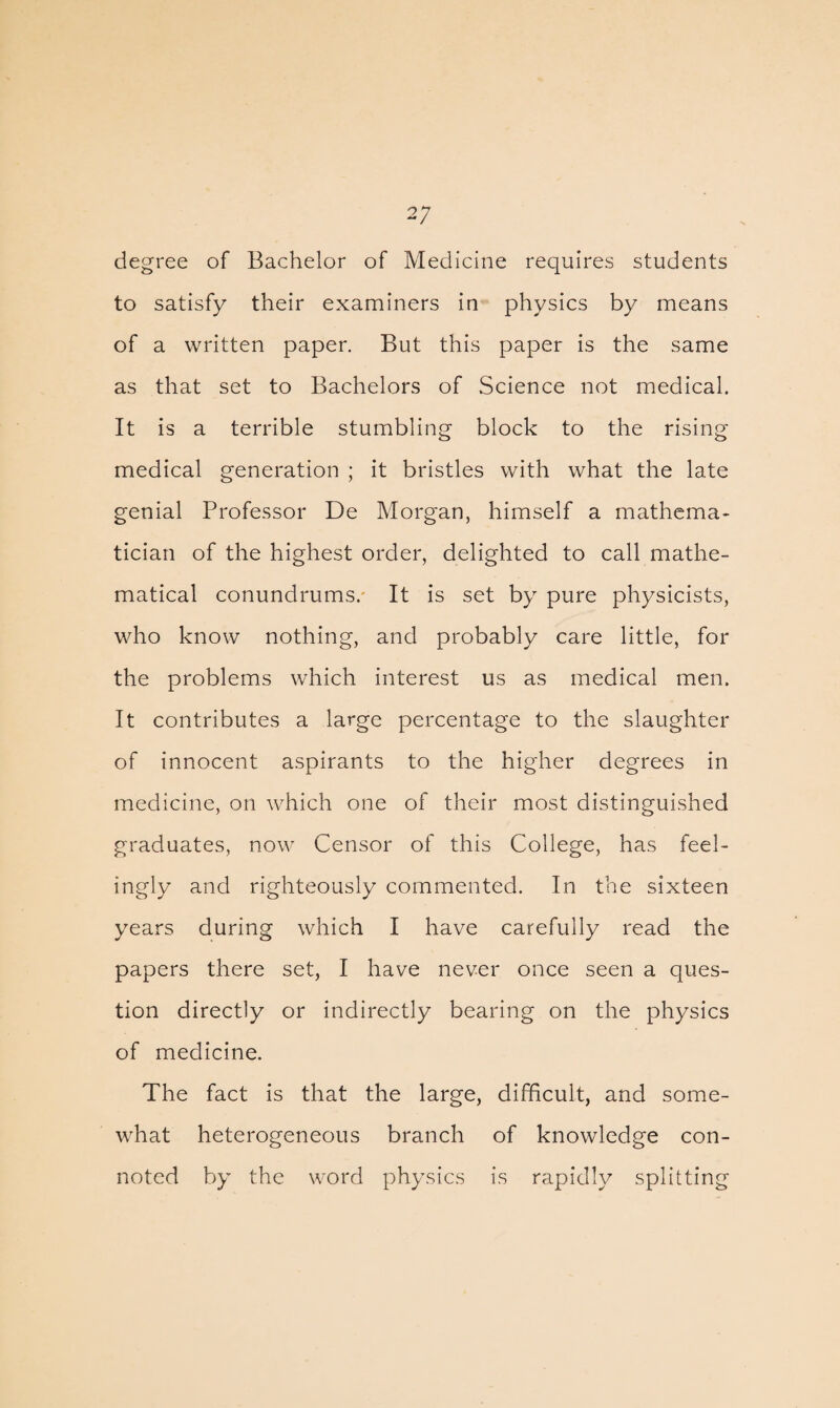 degree of Bachelor of Medicine requires students to satisfy their examiners in physics by means of a written paper. But this paper is the same as that set to Bachelors of Science not medical. It is a terrible stumbling block to the rising medical generation ; it bristles with what the late genial Professor De Morgan, himself a mathema¬ tician of the highest order, delighted to call mathe¬ matical conundrums. It is set by pure physicists, who know nothing, and probably care little, for the problems which interest us as medical men. It contributes a large percentage to the slaughter of innocent aspirants to the higher degrees in medicine, on which one of their most distinguished graduates, now Censor of this College, has feel¬ ingly and righteously commented. In the sixteen years during which I have carefully read the papers there set, I have never once seen a ques¬ tion directly or indirectly bearing on the physics of medicine. The fact is that the large, difficult, and some¬ what heterogeneous branch of knowledge con¬ noted by the word physics is rapidly splitting