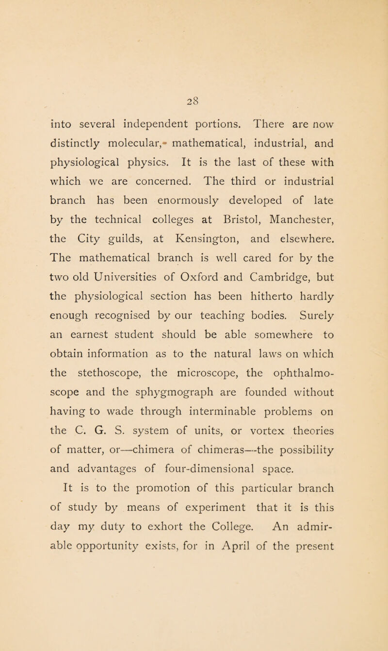 into several independent portions. There are now distinctly molecular,- mathematical, industrial, and physiological physics. It is the last of these with which we are concerned. The third or industrial branch has been enormously developed of late by the technical colleges at Bristol, Manchester, the City guilds, at Kensington, and elsewhere. The mathematical branch is well cared for by the two old Universities of Oxford and Cambridge, but the physiological section has been hitherto hardly enough recognised by our teaching bodies. Surely an earnest student should be able somewhere to obtain information as to the natural laws on which the stethoscope, the microscope, the ophthalmo¬ scope and the sphygmograph are founded without having to wade through interminable problems on the C. G. S. system of units, or vortex theories of matter, or—chimera of chimeras—the possibility and advantages of four-dimensional space. It is to the promotion of this particular branch of study by means of experiment that it is this day my duty to exhort the College. An admir¬ able opportunity exists, for in April of the present