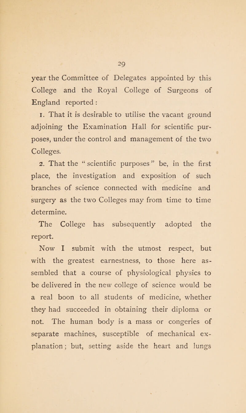 year the Committee of Delegates appointed by this College and the Royal College of Surgeons of England reported : 1. That it is desirable to utilise the vacant ground adjoining the Examination Hall for scientific pur¬ poses, under the control and management of the two Colleges. 2. That the “ scientific purposes ” be, in the first place, the investigation and exposition of such branches of science connected with medicine and surgery as the two Colleges may from time to time determine. The College has subsequently adopted the report. Now I submit with the utmost respect, but with the greatest earnestness, to those here as¬ sembled that a course of physiological physics to be delivered in the new college of science would be a read boon to all students of medicine, whether they had succeeded in obtaining their diploma or not. The human body is a mass or congeries of separate machines, susceptible of mechanical ex¬ planation ; but, setting aside the heart and lungs