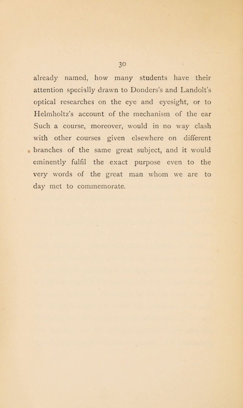 already named, how many students have their attention specially drawn to Donders’s and Landolt’s optical researches on the eye and eyesight, or to Helmholtz’s account of the mechanism of the ear Such a course, moreover, would in no way clash with other courses given elsewhere on different branches of the same great subject, and it would eminently fulfil the exact purpose even to the very words of the great man whom we are to day met to commemorate.