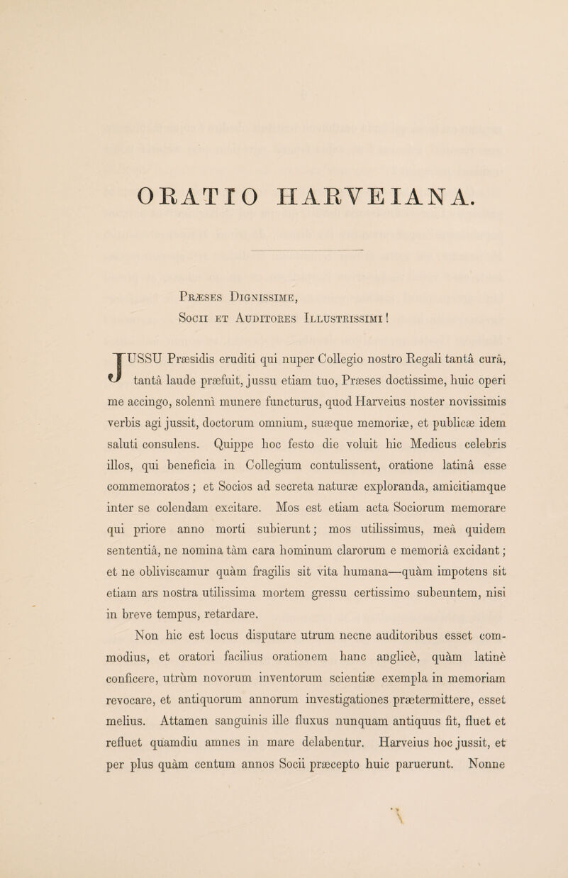 OEATIO HAEVEIANA. Praeses Dignissime, Socii et Auditores Illustrissimi ! JUSSU Praesidis eruditi qui nuper Collegio nostro Regali tanta cura, tanta laude praefuit, jussu etiam tuo, Praeses doctissime, huic operi me accingo, solenni munere functurus, quod Harveius noster novissimis verbis agi jussit, doctorum omnium, suaeque memoriae, et publicae idem saluti consulens. Quippe hoc festo die voluit hic Medicus celebris illos, qui beneficia in Collegium contulissent, oratione latina esse commemoratos; et Socios ad secreta naturae exploranda, amicitiamque inter se colendam excitare. Mos est etiam acta Sociorum memorare qui priore anno morti subierunt; mos utilissimus, mea quidem sententia, ne nomina tam cara hominum clarorum e memoria excidant; et ne obliviscamur quam fragilis sit vita humana—quam impotens sit etiam ars nostra utilissima mortem gressu certissimo subeuntem, nisi in breve tempus, retardare. Non hic est locus disputare utrum necne auditoribus esset com¬ modius, et oratori facilius orationem hanc anglice, quam latine conficere, utrum novorum inventorum scientiae exempla in memoriam revocare, et antiquorum annorum investigationes praetermittere, esset melius. Attamen sanguinis ille fluxus nunquam antiquus fit, fluet et refluet quamdiu amnes in mare delabentur. Harveius hoc jussit, et per plus quam centum annos Socii praecepto huic paruerunt. Nonne