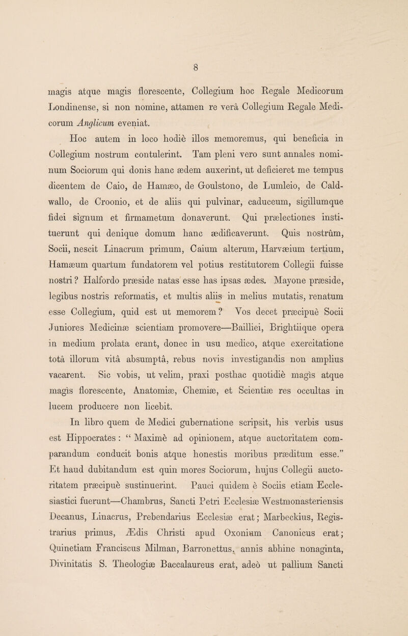magis atque magis florescente, Collegium hoc Eegale Medicorum Londinense, si non nomine, attamen re vera Collegium Regale Medi¬ corum Anglicum eveniat. Hoc autem in loco hodie illos memoremus, qui beneficia in Collegium nostrum contulerint. Tam pleni vero sunt annales nomi¬ num Sociorum qui donis hanc sedem auxerint, ut deficieret me tempus dicentem de Caio, de Hamaeo, de Goulstono, de Lumleio, de Cald- wallo, de Croonio, et de aliis qui pulvinar, caduceum, sigillumque fidei signum et firmametum donaverunt. Qui praelectiones insti¬ tuerunt qui denique domum hanc aedificaverunt. Quis nostrum, Socii, nescit Linacrum primum, Caium alterum, Harvaeium tertium, Hamaeum quartum fundatorem vel potius restitutorem Collegii fuisse nostri? Halfordo praeside natas esse has ipsas aedes. Mayone praeside, legibus nostris reformatis, et multis aliis in melius mutatis, renatum esse Collegium, quid est ut memorem ? Yos decet praecipue Socii Juniores Medicinae scientiam promovere—Bailliei, Brightiique opera in medium prolata erant, donec in usu medico, atque exercitatione tota illorum vita absumpta, rebus novis investigandis non amplius vacarent. Sic vobis, ut velim, praxi posthac quotidie magis atque magis florescente, Anatomiae, Chemiae, et Scientiae res occultas in lucem producere non licebit. In libro quem de Medici gubernatione scripsit, his verbis usus est Hippocrates : “ Maxime ad opinionem, atque auctoritatem com¬ parandum conducit bonis atque honestis moribus praeditum esse.” Et haud dubitandum est quin mores Sociorum, hujus Collegii aucto¬ ritatem praecipue sustinuerint. Pauci quidem e Sociis etiam Eccle¬ siastici fuerunt—Chambrus, Sancti Petri Ecclesiae Westmonasteriensis Decanus, Linacrus, Prebendarius Ecclesiae erat; Marbeckius, Regis- trarius primus, iEdis Christi apud Oxonium Canonicus erat; Quinetiam Franciscus Milman, Barronettus, annis abhinc nonaginta, Divinitatis S. Theologiae Baccalaureus erat, adeo ut pallium Sancti