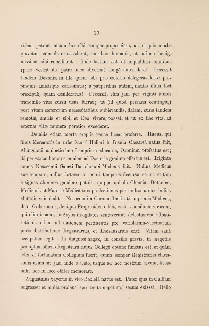 videar, patrem meum hoc sibi semper proposuisse, ut, si quis morbo gravatus, consultum accederet, moribus humanis, et ratione benig- missima sibi conciliaret. Inde factum est ut se qualibus omnibus (pace vestra de patre meo dixerim) long& antecederet. Decessit tandem Devonise in illo quem sibi prae cseteris delegerat loco: pro¬ pinquis amicisque carissimus; a pauperibus autem, nautis illius loci praecipue, quam desideratus! Decessit, cum jam per viginti annos tranquillo vitae cursu usus fuerat; ut (id quod perraris contingit,) post vitam caeterorum necessitatibus sublevandis, datam, curis tandem remotis, amicis et sibi, et Deo vivere, posset, et ut ex hac vita, ad aeternae vitae munera paratior excederet. De aliis etiam morte ereptis pauca liceat proferre. Hueus, qui filius Mercatoris in urbe Sancti Helieri in Insula Caesarea natus fuit, Abingdonii a doctissimo Lempriero educatus, Oxonium profectus est; ibi per varios honores tandem ad Doctoris gradum effertus est. Triginta annos Nosocomii Sancti Bartolomaei Medicus fuit. Nullus Medicus suo tempore, nullus fortasse in omni temporis decursu se tot, et tam insignes alumnos gaudere potuit; quippe qui de Chemia, Botanice, Medicina, et Materia Medica tres praelectiones per multos annos indies alumnis suis dedit. Nosocomii a Coramo Instituti imprimis Medicus, dein Gubernator, denique Propresidens fuit, et in concilione virorum, qui olim insanos in Asylis invigilatos visitaverunt, delectus erat: Insti¬ tutionis etiam ad nationem pertinentis pro variolarum-vaccinarum puris distributione, Begistrarius, et Thesausarius erat. Vitam sane occupatam egit. In diagnosi sagax, in consilio gravis, in negotiis promptus, officiis Registrarii hujus Collegii optime functus est, et quam felix et fortunatum Collegium fuerit, quum semper Registrariis claris¬ simis usum sit jam inde a Caio, usque ad hoc nostrum sevum, liceat mihi hoc in loco obiter memorare. Augustinus Sayerus in vico Bexleia natus est. Pater ejus in Galliam migrasset et multa proles “ spes tanta nepotum,” secum exisset. Bello