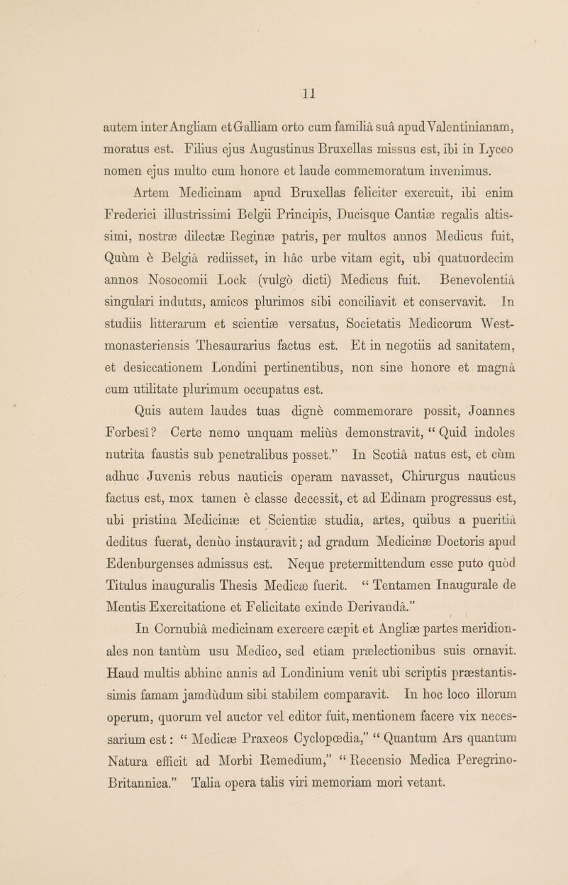 autem inter Angliam et Galliam orto cum familia sua apudValentinianam, moratus est. Filius ejus Augustinus Bruxellas missus est, ibi in Lyceo nomen ejus multo cum honore et laude commemoratum invenimus. Artem Medicinam apud Bruxellas feliciter exercuit, ibi enim Frederici illustrissimi Belgii Principis, Ducisque Cantise regalis altis- simi, nostrae dilectae Beginae patris, per multos annos Medicus fuit, Quum e Belgia rediisset, in hac urbe vitam egit, ubi quatuordecim annos Nosocomii Lock (vulgo dicti) Medicus fuit. Benevolentia singulari indutus, amicos plurimos sibi conciliavit et conservavit. In studiis litterarum et scientiae versatus, Societatis Medicorum West- monasteriensis Thesaurarius factus est. Et in negotiis ad sanitatem, et desiccationem Londini pertinentibus, non sine honore et magna cum utilitate plurimum occupatus est. Quis autem laudes tuas digne commemorare possit, Joannes Forbesi? Certe nemo unquam melius demonstravit, “ Quid indoles nutrita faustis sub penetralibus posset,” In Scotia natus est, et cum adhuc Juvenis rebus nauticis operam navasset, Chirurgus nauticus factus est, mox tamen e classe decessit, et ad Edinam progressus est, ubi pristina Medicinas et Scientiae studia, artes, quibus a pueritia deditus fuerat, deniio instauravit; ad gradum Medicinae Doctoris apud Edenburgenses admissus est. Neque pretermittendum esse puto quod Titulus inauguralis Thesis Medicae fuerit. “ Tentamen Inaugurale de Mentis Exercitatione et Felicitate exinde Derivanda.” # In Cornubia medicinam exercere caepit et Angliae partes meridion¬ ales non tantum usu Medico, sed etiam praelectionibus suis ornavit. Haud multis abhinc annis ad Londinium venit ubi scriptis praestantis- simis famam jamdudum sibi stabilem comparavit. In hoc loco illorum operum, quorum vel auctor vel editor fuit, mentionem facere vix neces¬ sarium est: “ Medicae Praxeos Cyclopoedia,” “ Quantum Ars quantum Natura efficit ad Morbi Remedium,” “ Recensio Medica Peregrino- Britannica.” Talia opera talis viri memoriam mori vetant.