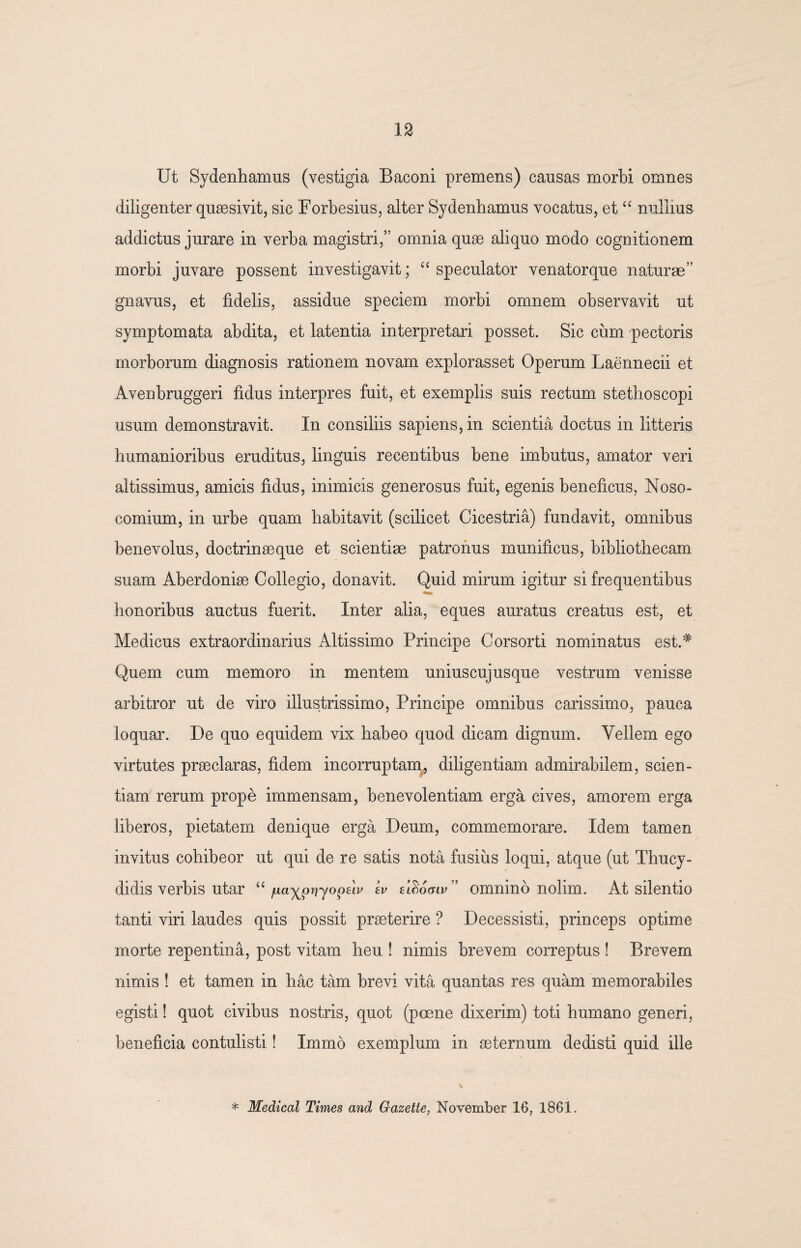 Ut Sydenhamus (vestigia Baconi premens) cansas morbi omnes diligenter quaesivit, sic Forbesius, alter Sydenhamus vocatus, et “ nullius addictus jurare in verba magistri,” omnia quae aliquo modo cognitionem morbi juvare possent investigavit; “ speculator venatorque naturae” gnavus, et fidelis, assidue speciem morbi omnem observavit ut symptomata abdita, et latentia interpretari posset. Sic cum pectoris morborum diagnosis rationem novam explorasset Operum Laennecii et Avenbruggeri fidus interpres fuit, et exemplis suis rectum stethoscopi usum demonstravit. In consiliis sapiens, in scientia doctus in litteris humanioribus eruditus, linguis recentibus bene imbutus, amator veri altissimus, amicis fidus, inimicis generosus fuit, egenis beneficus, Noso¬ comium, in urbe quam habitavit (scilicet Cicestria) fundavit, omnibus benevolus, doctrinaeque et scientiae patronus munificus, bibliothecam suam Aberdoniae Collegio, donavit. Quid mirum igitur si frequentibus honoribus auctus fuerit. Inter alia, eques auratus creatus est, et Medicus extraordinarius Altissimo Principe Corsorti nominatus est.# Quem cum memoro in mentem uniuscujusque vestrum venisse arbitror ut de viro illustrissimo, Principe omnibus carissimo, pauca loquar. De quo equidem vix habeo quod dicam dignum. Vellem ego virtutes praeclaras, fidem incorruptam, diligentiam admirabilem, scien¬ tiam rerum prope immensam, benevolentiam erga cives, amorem erga liberos, pietatem denique erga Deum, commemorare. Idem tamen invitus cohibeor ut qui de re satis nota fusius loqui, atque (ut Thucy¬ didis verbis utar “ juayprjyopeh kv zlSogiv” omnino nolim. At silentio tanti viri laudes quis possit praeterire ? Decessisti, princeps optime morte repentina, post vitam heu ! nimis brevem correptus ! Brevem nimis ! et tamen in hac tam brevi vita quantas res quam memorabiles egisti! quot civibus nostris, quot (poene dixerim) toti humano generi, beneficia contulisti! Immo exemplum in aeternum dedisti quid ille * Medical Times and Gazette, November 16, 1861.