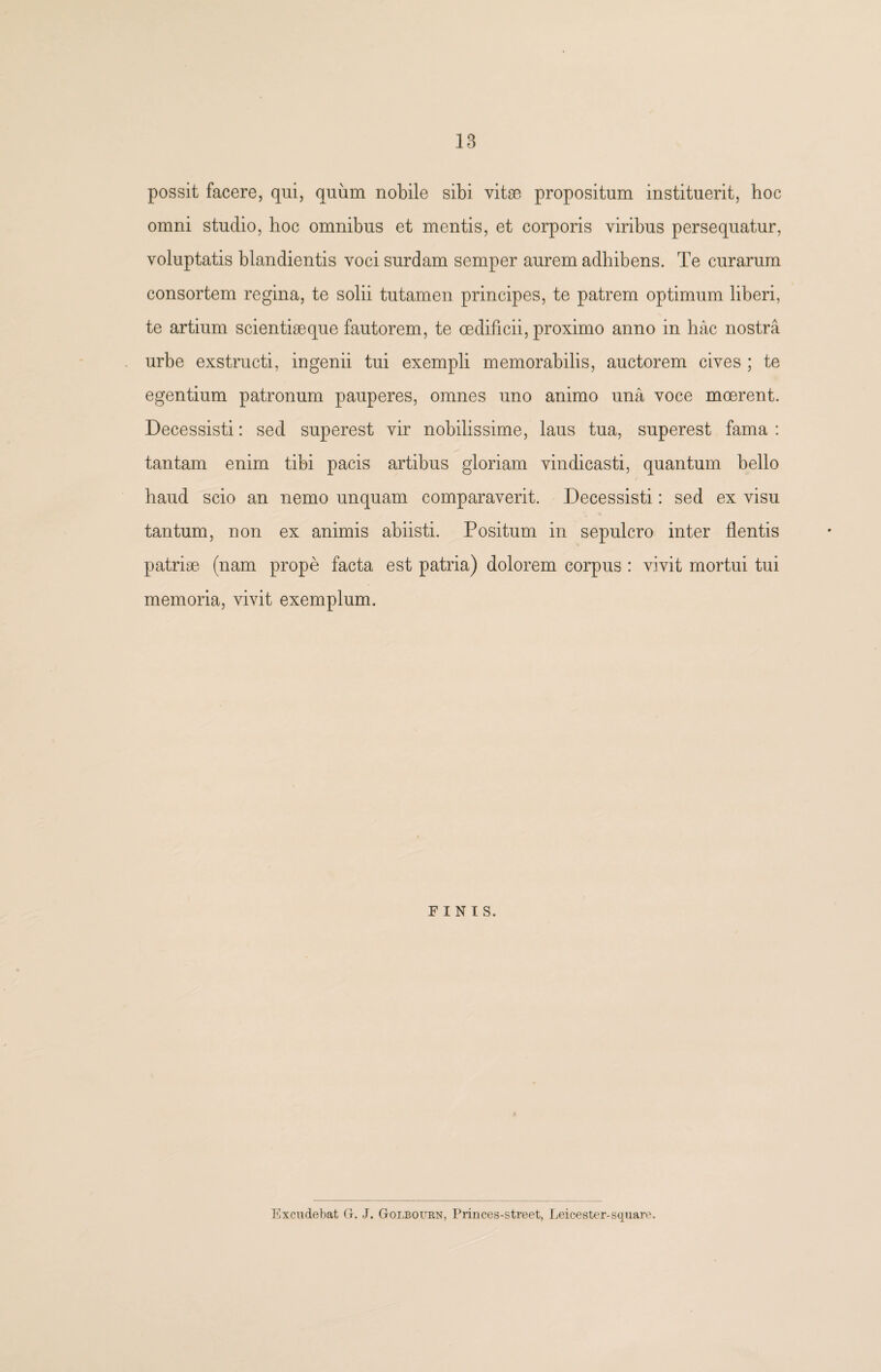 possit facere, qui, quum nobile sibi vitae propositum instituerit, hoc omni studio, hoc omnibus et mentis, et corporis viribus persequatur, voluptatis blandientis voci surdam semper aurem adhibens. Te curarum consortem regina, te solii tutamen principes, te patrem optimum liberi, te artium scientiaeque fautorem, te oedificii, proximo anno in hac nostra urbe exstructi, ingenii tui exempli memorabilis, auctorem cives ; te egentium patronum pauperes, omnes uno animo una voce mcerent. Decessisti: sed superest vir nobilissime, laus tua, superest fama : tantam enim tibi pacis artibus gloriam vindicasti, quantum bello haud scio an nemo unquam comparaverit. Decessisti: sed ex visu tantum, non ex animis abiisti. Positum in sepulcro inter flentis patriae (nam prope facta est patria) dolorem corpus : vivit mortui tui memoria, vivit exemplum. FINIS. Excudebat G. J. Golbourn, Princes-street, Leicester-square.