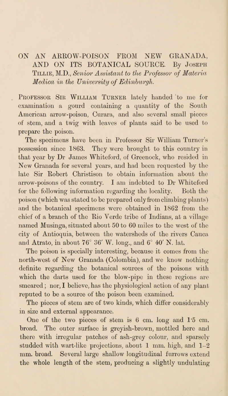 ON AN ARROW-POISON FROM NEW GRANADA, AND ON ITS BOTANICAL SOURCE. By Joseph Tillie, M.D., Senior Assistant to the Professor of Materia Meclica in the University of Edinburgh. Professor Sir William Turner lately handed To me for examination a gourd containing a quantity of the South American arrow-poison, Curara, and also several small pieces of stem, and a twig with leaves of plants said to be used to prepare the poison. The specimens have been in Professor Sir William Turner’s possession since 1863. They were brought to this country in that year by Dr James Whiteford, of Greenock, who resided in New Granada for several years, and had been requested by the late Sir Robert Christison to obtain information about the arrow-poisons of the country. I am indebted to Dr Whiteford for the following information regarding the locality. Both the poison (which was stated to be prepared only from climbing plants) and the botanical specimens were obtained in 1862 from the chief of a branch of the Rio Verde tribe of Indians, at a village named Musinga, situated about 50 to 60 miles to the west of the city of Antioquia, between the watersheds of the rivers Cauca and Atrato, in about 76° 36' W. long., and 6C 40' N. lat. The poison is specially interesting, because it comes from the north-west of New Granada (Colombia), and we know nothing definite regarding the botanical sources of the poisons with which the darts used for the blow-pipe in these regions are smeared ; nor, I believe, has the physiological action of any plant reputed to be a source of the poison been examined. The pieces of stem are of two kinds, which differ considerably in size and external appearance. One of the two pieces of stem is 6 cm. long and 1*5 cm. broad. The outer surface is greyish-brown, mottled here and there with irregular patches of ash-grey colour, and sparsely studded with wart-like projections, about 1 mm. high, and 1-2 mm. broad. Several large shallow longitudinal furrows extend the whole length of the stem, producing a slightly undulating