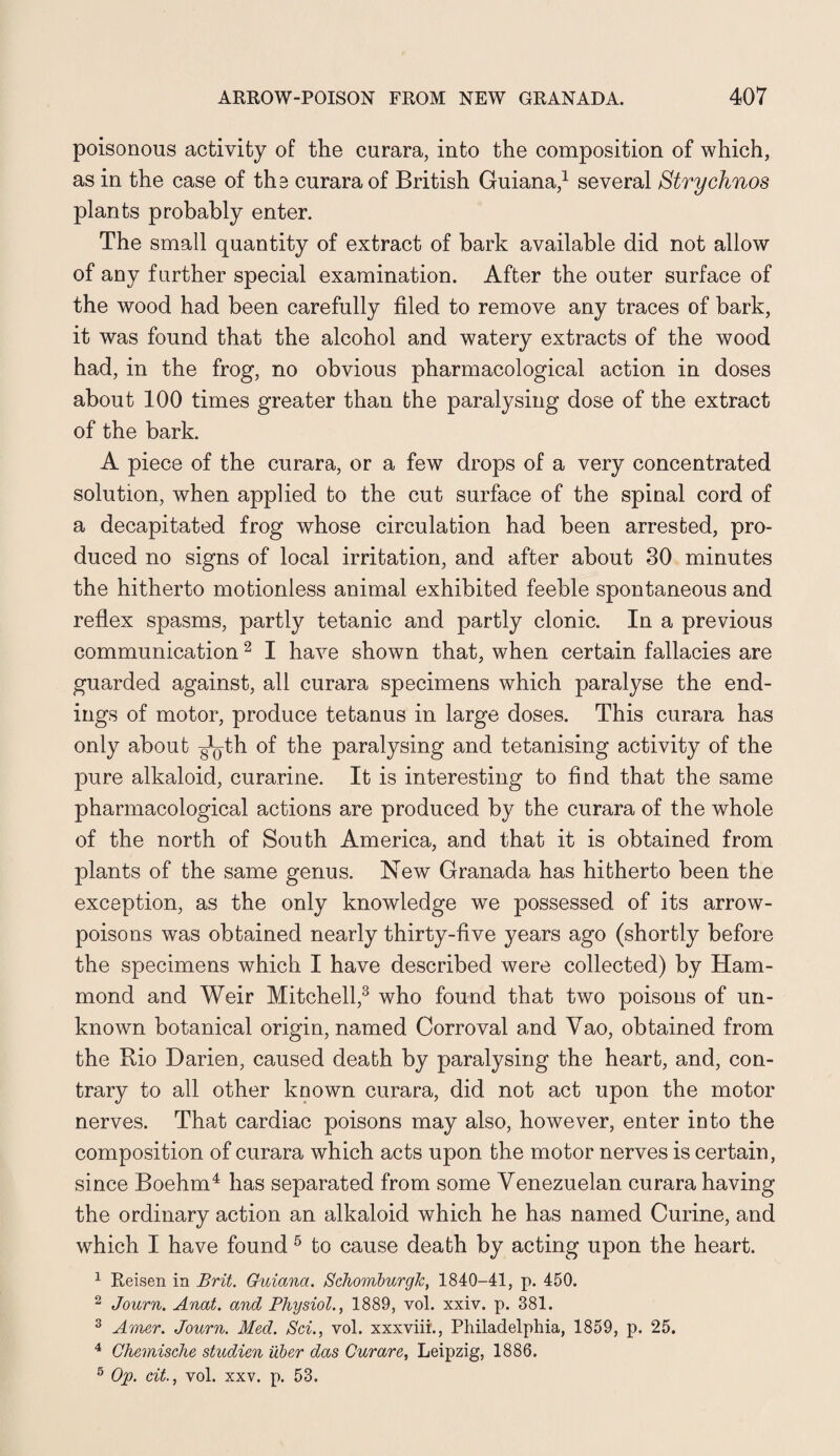 poisonous activity of the curara, into the composition of which, as in the case of tha curara of British Guiana,1 several Strychnos plants probably enter. The small quantity of extract of bark available did not allow of any further special examination. After the outer surface of the wood had been carefully filed to remove any traces of bark, it was found that the alcohol and watery extracts of the wood had, in the frog, no obvious pharmacological action in doses about 100 times greater than the paralysing dose of the extract of the bark. A piece of the curara, or a few drops of a very concentrated solution, when applied to the cut surface of the spinal cord of a decapitated frog whose circulation had been arrested, pro¬ duced no signs of local irritation, and after about 30 minutes the hitherto motionless animal exhibited feeble spontaneous and reflex spasms, partly tetanic and partly clonic. In a previous communication2 I have shown that, when certain fallacies are guarded against, all curara specimens which paralyse the end¬ ings of motor, produce tetanus in large doses. This curara has only about g^th of the paralysing and tetanising activity of the pure alkaloid, curarine. It is interesting to find that the same pharmacological actions are produced by the curara of the whole of the north of South America, and that it is obtained from plants of the same genus. New Granada has hitherto been the exception, as the only knowledge we possessed of its arrow- poisons was obtained nearly thirty-five years ago (shortly before the specimens which I have described were collected) by Ham¬ mond and Weir Mitchell,3 who found that two poisons of un¬ known botanical origin, named Corroval and Vao, obtained from the Rio Darien, caused death by paralysing the heart, and, con¬ trary to all other known curara, did not act upon the motor nerves. That cardiac poisons may also, however, enter into the composition of curara which acts upon the motor nerves is certain, since Boehm4 has separated from some Venezuelan curara having the ordinary action an alkaloid which he has named Curine, and which I have found 5 to cause death by acting upon the heart. 1 Reisen in Brit. Guiana. SchomburgJc, 1840-41, p. 450. 2 Journ. Anat. and Physiol., 1889, vol. xxiv. p. 381. 3 Amer. Journ. Med. Sci., vol. xxxviii., Philadelphia, 1859, p. 25. 4 Chemische studien iiber das Curare, Leipzig, 1886. 5 Op. cit., vol. xxv. p. 53.