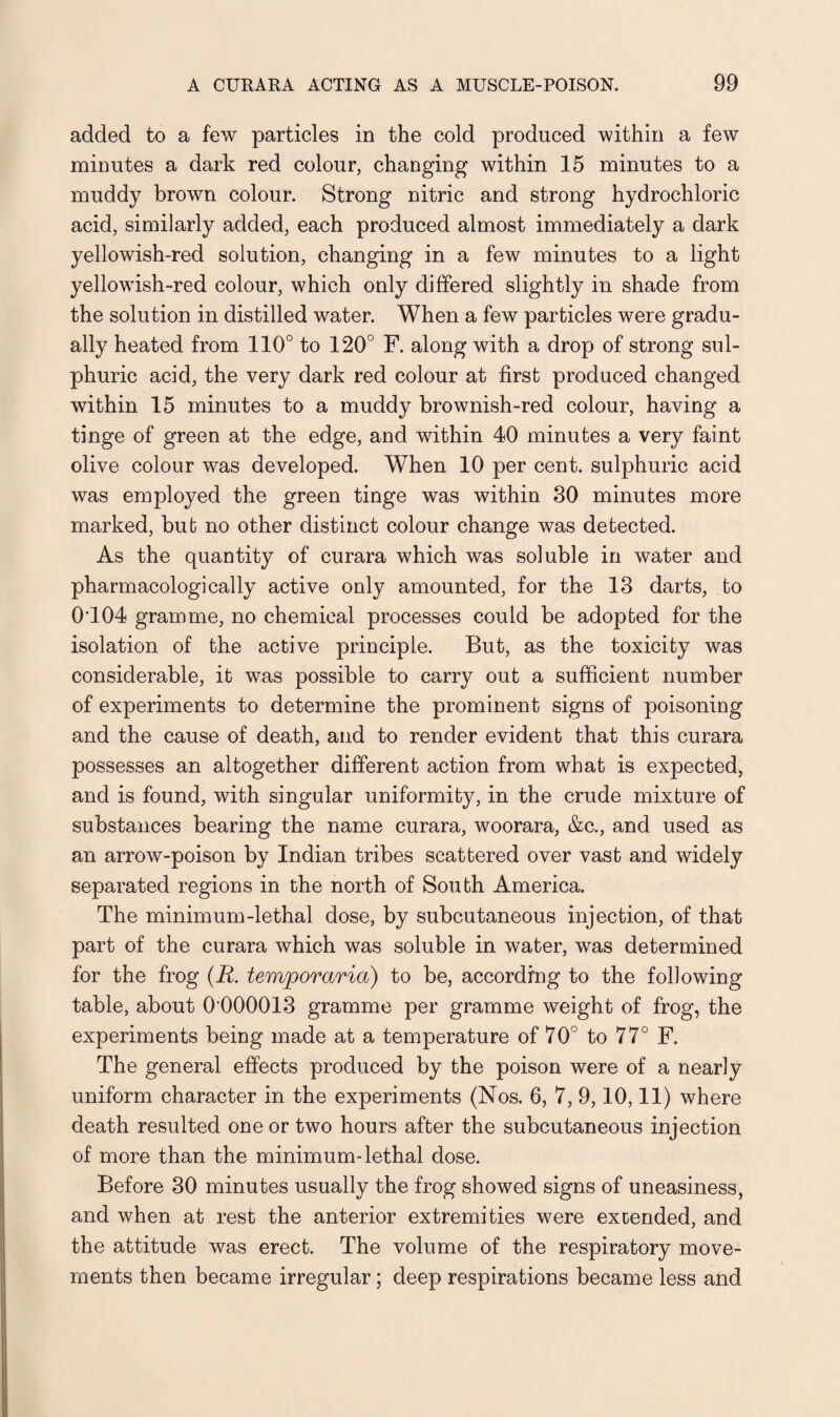 added to a few particles in the cold produced within a few minutes a dark red colour, changing within 15 minutes to a muddy brown colour. Strong nitric and strong hydrochloric acid, similarly added, each produced almost immediately a dark yellowish-red solution, changing in a few minutes to a light yellowish-red colour, which only differed slightly in shade from the solution in distilled water. When a few particles were gradu¬ ally heated from 110° to 120° F. along with a drop of strong sul¬ phuric acid, the very dark red colour at first produced changed within 15 minutes to a muddy brownish-red colour, having a tinge of green at the edge, and within 40 minutes a very faint olive colour was developed. When 10 per cent, sulphuric acid was employed the green tinge was within 30 minutes more marked, bub no other distinct colour change was detected. As the quantity of curara which was soluble in water and pharmacologically active only amounted, for the 13 darts, to 0T04 gramme, no chemical processes could be adopted for the isolation of the active principle. But, as the toxicity was considerable, it was possible to carry out a sufficient number of experiments to determine the prominent signs of poisoning and the cause of death, and to render evident that this curara possesses an altogether different action from what is expected, and is found, with singular uniformity, in the crude mixture of substances bearing the name curara, woorara, &c., and used as an arrow-poison by Indian tribes scattered over vast and widely separated regions in the north of South America. The minimum-lethal dose, by subcutaneous injection, of that part of the curara which was soluble in water, was determined for the frog (A. temporaries) to be, according to the following table, about 0'000013 gramme per gramme weight of frog, the experiments being made at a temperature of 70° to 77° F. The general effects produced by the poison were of a nearly uniform character in the experiments (Nos. 6, 7, 9,10,11) where death resulted one or two hours after the subcutaneous injection of more than the minimum-lethal dose. Before 30 minutes usually the frog showed signs of uneasiness, and when at rest the anterior extremities were extended, and the attitude was erect. The volume of the respiratory move¬ ments then became irregular ; deep respirations became less and