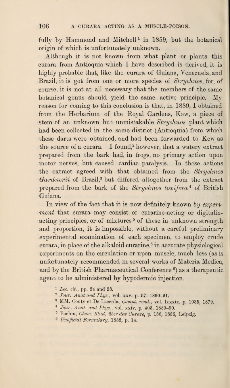 fully by Hammond and Mitchell1 in 1859, but the botanical origin of which is unfortunately unknown. Although it is not known from what plant or plants this curara from Antioquia which I have described is derived, it is highly probable that, like the curara of Guiana, Venezuela,and Brazil, it is got from one or more species of Strychnos, for, of course, it is not at all necessary that the members of the same botanical genus should yield the same active principle. My reason for coming to this conclusion is that, in 1889, I obtained from the Herbarium of the Royal Gardens, Kew, a piece of stem of an unknown but unmistakable Strychnos plant which had been collected in the same district (Antioquia) from which these darts were obtained, and had been forwarded to Kew as the source of a curara. I found,2 however, that a watery extract prepared from the bark had, in frogs, no primary action upon motor nerves, but caused cardiac paralysis. In these actions the extract agreed with that obtained from the Strychnos Gardnerii of Brazil,3 but differed altogether from the extract prepared from the bark of the Strychnos toxifera4 of British Guiana. In view of the fact that it is now definitely known by experi¬ ment that curara may consist of curarine-acting or digitalin- acting principles, or of mixtures5 of these in unknown strength and proportion, it is impossible, without a careful preliminary experimental examination of each specimen, to employ crude curara, in place of the alkaloid curarine,5 in accurate physiological experiments on the circulation or upon muscle, much less (as is unfortunately recommended in several works of Materia Medica, and by the British Pharmaceutical Conference6) as a therapeutic agent to be administered by hypodermic injection. 1 Loc. tit., pp. 34 and 58. 2 Jour. Anat and Phys., vol. xxv. p. 57, 1890-91. 3 MM. Gouty et De Lacerda, Compt. rend., vol. lxxxix. p. 1035, 1879. 4 Jour. Anat. and Phys., vol. xxiv. p. 403, 1889-90. 6 Boehm, Chem. Stud, iiber das Curare, p. 180, 1886, Leipzig. 6 Unofficial Formulary, 1888, p. 14.