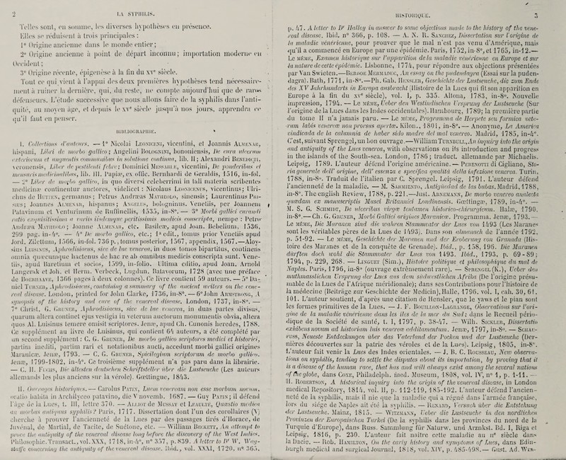 Telles sont, en somme, les diverses hypothèses en présence. Elles se réduisent à trois principales : i° Origine ancienne dans le monde entier ; 2ü Origine ancienne à point de départ inconnu ; importation moderne en Occident ; 3° Origine récente, épigenèse à la fin du xve siècle. Tout ce qui vient à l’appui des deux premières hypothèses tend nécessaire¬ ment ii ruiner la dernière, qui, du reste, ne compte aujourd’hui que de rarus défenseurs. L’étude successive que nous allons faire de la syphilis dans l’anti¬ quité, au moyen âge, et depuis le xve siècle jusqu’à nos jours, apprendra ce qu’il faut en penser. BIBLIOGRAPHIE. » I. Collet ion s d’auteurs. —1° Nicolai Leonickni, vicentini, et Joannis Almknak, Inspirai, Libri île morbo gullico; Angelini Rolognini, bononiensis, De cura ulceram f.rb'rionim et iimjueiitis corn mu ni bus insolutiune continua, lib. 11; Alexandri Benkdicti, \oronensis, Liber île pestündi febre; Dominici Messari.k, xiccnlini, De ponderibus et mensuels nudieinnlibus, lib. III. l’apia1, ex nffie. Rernhardi de Geraldis, 1516, in-fol. — ;i0 Liber de moi'bo gallico, in que diversi celcbcrrimi in tali materia scribcntes mediciiue contincntur auctores, vidclicct : ISicolaus Leonicenus, viccntinus; Tlri- clius de IIutjex, germanus ; Pctrus Andræas Matiieolo, sinensis; Laurcntinus Pm- sius; Joaune» Ai.menau, hispanus; Angélus, bologninus. Vcnetiis, per Joaimom Palaviiiuin et Yenlurmum de Ruflinellis, 1535, in-S°.— 3° Morbi gulliei curandi ratio exqnisitissima a variis iisdcmquc périt issimis medieis conseripta, nempe : Petro' Amlræa Matiieolo; Joanne Ai.me.xaii, etc. Basileæ, apud Juan. Bebclium, 1536, 299 png. in-4°. — 4° De, morbo gallico, etc.; D'cdit., toinus prior Vcnetiis apud Jord. Ziletlum, 1566, in-fol. 736p.,tomusposterior, 1567, appendix, 1567.—Aloy¬ sius Luisinus, Aphrodisiacus, sire de lue venerea, in duos tomos biparlilus, contineris otnnia quæcunique hactenus de bac re ab omnibus medieis conseripta sunt. Yene- tiis, apud Baretium et socios, 1599, in-folio. Ullima editio, apud Joan. Arnold Langerak et Job. et lierai. Ycrbcck, Lugdun. Ratavorum, 1728 (avec une préface de Boeiuiaave, 1366 pages à deux colonnes). (le livre contient 59 auteurs. — 5° Da¬ niel Turner, Aphrodisiacus, containing asummary of the ancicid wiiters on the rene- real diseuse. London, prinled for Jobn Clarke, 1736, in-S°. — 6° John Armstrong, .1 synopsis of the Lis tory and cure of the renerenl diseuse. London, 1737, in-8°. — 7° Christ. G. Giiuner, Aphrodisiacus, site de lue vrnerea, in duas partes divisas, quarum altéra continet ejus vestigia in veterum auclorum monumentis obvia, altéra quos Al. Luisinus temere omisit scriptores. Jenæ, apud Ch. Cunonis beredes, 1788. Ce supplément au livre de Luisinus, qui confient 6à auteurs, a été complété par un second supplément : C. G. Giiuxeii, De morbo gallico scriptores medici et historici, partira ineJiti, partira rari et notationibus aucti, accedunt morbi gallici origines Maranicæ. Jenæ, 1793. — C. G. Ghuneu, Spidlcginm scriptorum de morbo jalliro. Jenæ, 1799-1802, in-4°. Ce troisième supplément n’a pas paru dans la librairie. — C. 11. Friais, Die ültcsten deutschen Sehriftstellev ùber die. Lustseuche (Les auteurs allemands les plus anciens sur la vérole). Gœttinguc, 1843. II. One,■âges historiques. — Carolus Patix, Luem veneream non esse morbum novum, matin habita in Arcbilyceo palavino, die Vnovcmb. 1687. — Guy Patin; il défend l'âge de la Lues, t. 111, lettre 370. — Ài.uorde Mdssay et Leaulté, Quœstio medim un morljits anliqnus syphilis ? Paris, 1717. Dissertation dont l’un des corollaires (Y) cherche à prouver l’ancienneté de la Lues par des passages tirés d’Horace, de. Juvénal, de Martial, de Tacite, de Suétone, etc. —William Beckett, An attempt to prore the antiquity of the vcncrcul discase long before the discover y of the West ladies. Philosophie.Transact., vol. XXX, 1718, in-4°, n° 357, p. 839. A letter to DT W. Wag- itoffe conccrning the antiquity of the renerenl diseuse, ibid., vol. \\.\I, 1720. u° 365, uis>roiuyi;i;. p. 47. A letter to DT llalley in answer to snmc objections made to the history of the w.ne- real diseuse. Ibid. n° 366, p. 108. — A. N. P,. Saxgiiez, Dissertation sur i origine de lu maladie vénérienne, pour prouver que le mal n’est pas venu d’Amérique, mais •qu’il a commencé en Europe par une épidémie. Paris, 1752, in-8°, et 1765, in-12.— Le même, Examen historique sur l’apparition delà maladie vénérienne en Europe et sur la nature de cette épidémie. Lisbonne, 1774, pour répondre aux objections présentées par Van Swieten.—Berooe Mermadlc, An essay on the pudendagra (Essai sur la puden- dagra). Bath, 1771, in-8°.—Pli. Gab. IIexsler, Gcschichte der Lustseuche, die zum Endc des XV Jalirhunderts in Europa ausbracht (Histoire de la Lues qui lit son apparition en Europe à la fin du xvc siècle), vol. 1, p. 335. Alloua, 1783, in-8°. Aouvelle impression, 1794. — Le même, Ueber den Westindischcn Vrsprung der Lustseuche (Sur l’origine delà Lues dans les Indes occidentales). Hambourg, 1789; la première partie •du tome II n’a jamais paru. — Le même. Programma de Ilcrpete scu formica vete¬ rum labis venervœ nonprorsus aprrtœ. lvilon., 1801, in-8°.— Anonyme, La America cindicada de la calumnia de haber siclo madré de! mal venereo. Madrid, 1785, in-4°. C’est, suivant Sprengel,un bon ouvrage.—WilliamTurxdull,.ln inquiry intothe origiu and antiquity of the Lues vencrea, with observations on ifs introduction and progress in the islands of the South-sca. London, 1786; traduct. allemande par Michaelis, Leipsig, 1789. L’auteur défend l’origine américaine. — Perenotti di Cigliano, Sto- ria generale dell’ origine, delV essenza c spccifica qualità delta infezionc vencrea. Turin. 1788, in-8. Traduit de l’italien par C. Sprengel. Leipsig, 1791. L’auteur défend l’ancienneté de la maladie. —M. Sarmiexto, Antigùcdad de las bubas. Madrid, 1788, in-80. Theenglish Review, 1788, p.221.—Just. Arnemaxn, Dr, morbo venereo analecta quœdam ex manuscriptis Musci Britannica Londinensis. Gœltingæ, 17S9, in-4u. — M. S. G. Sciimidt, De ukeribus virgæ tcnlamen historieo-chirurgicnm. Halæ, 1790. in-8°.—Ch. G. Gruner, Morbi Gallici origines Maranicæ. Programma. Jenæ, 1793. — Le même, Die Murancn sind die wahren Stammvater der Lues ton. 1493 (Les Maranes sont les vérilables pères de la Lues de 1493). Dans son almanach de l’année 1792. p. 51-92. — Le même, Gcschichte der Maranen and der Erobcrung von Granada (His¬ toire des Maranes et de la conquête de Grenade). Ibid., p. 158, 196. Die Maranen dürften dock wohl die Stammvater der Lues von 1493. Ibid., 1793, p. 69-89: 1794, p. 229, 268. — Linguet (Sim.), Histoire politique et philosophique du mal de Naples. Paris, 1796, in-8 (ouvrage extrêmement rare). — Sprengel (K.), Ueber den muthmasslichen Vrsprung der Lues ans déni sùducstUchcn Afrika (De l’origine présu¬ mable de la Lues de l’Afrique méridionale); dans ses Contributions pour l’histoire de la médecine (Beitriigc zur Gcschichte der Mediein), Halle, 1796. vol. I, cah. 30, 61. 101. L’auteur soutient, d’après une citation de Hensler, que le yaxvs et le pian sont les formes primitives de la Lues. — J. F. Bouillon-Lagrange, Observations sur l’ori¬ gine de la maladie vénérienne dans les lies clc la mer du Sud; dans le Recueil pério¬ dique de la Société de santé, t. I, 1797, p. 38-47. — Wilh. Sickler, Dissertalio exhibons novum ad historiam luis vencrea; additamentum. Jenæ, 1797, in-8°. — Schai:- t'uss, Neueste Entdcckungcn ùber das Vaterland der Pocken und der Lustseuche (Der¬ nières découvertes sur la patrie des véroles et de la Lues). Leipsig, 1805, in-8. L’auteur fait venir la Lues des Indes orientales. — J. B. C. Rousseau, Neio observa¬ tions on syphilis, tencling to settlc the disputes about its importation, by proving that il is a diseuse of the kurnan race, that lias and will ahvays exist among the sevcral nations offlieglobe, dans Cône, Philadelph. rned. Muséum, 1808, vol. IV1, n° 1, p. 1-11. - H. Robertson, A historical inquiry into the origin of the venereal disease, in London medical Repository, 1814, vol. II, p. 112-119, 185-192. L’auteur défend l’ancien¬ neté de la syphilis, mais il nie que la maladie qui a régné dans l’armée française, lors du siège de ÎS'aplcs ait été la syphilis. — Renard, Versueli ùber die Entstehung <lcr Lustseuche. Mainz, 1815. — Witzmann, Ueber die Lustseuche in den nordlichen Provinzen der Europaischen Turkei (De la syphilis dans les provinces du nord de la Turquie d’Europe), dans Russ. Sammlung fur Natunv. und Arznkst. Bd. I, Riga et Leipsig, 1816, p. 230. L’auteur fait naître cette maladie au iic siècle dans la Dacie. — Rob. Hamilto.v, Ou the early history and symptoms of Lues, dans Edin- burgh medical and surgi cal Journal, 18i8, vol. XIV, p. 485-498.— Gust. Ad.Wrn-