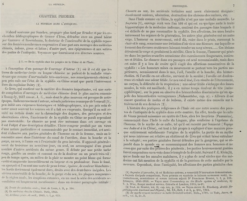 IA SYI’IIII.IS. CHAPITRE PREMIER I.A SYPHILIS DANS l’aNTIQÜITK. D’abord soutenue par Sanchez, propagée plus tard par llensler et par les re¬ cherches bibliographiques de Grimer d’Iéna, défendue avec un grand talent par Gazonavo et Rosembaum, la doctrine de l’anciennfité delà syphilis l'epose sur des données nombreuses empruntées d’une part aux ouvrages des médecins chinois, indous, grecs et latins ; d’autre part, aux épigrammes et aux satires des poètes de l’antiquité. Voyons ce que fournissent ces diverses sources. S t. — De la syphilis chez les peuples de la Chine et de l’Inde. A l’exception d’un passage de l’ouvrage d’Astruc (1). où il est dit que les livres de médecine écrits en langue chinoise ne parlent de la maladie véné¬ rienne que comme d muf maladie très-ancienne, nos renseignements étaicnl à peu près nuis sur 1 étal de la syphilis en Chine avant que parût l’intéressant livre du capitaine Uahry (2). (4e livre, qui contient sur la matière des données importantes, est une sorte- de compilation d ouvrages de médecine chinoise dont le plus ancien remonte- a îloang-ty, 2637 ansav. J. G., mais dont le plus nouveau est presque de notre époque. Malheureusement l’auteur, selon la judicieuse remarque de Yerneuil (3), p<‘u initie aux exigences historiques et bibliographiques, 11’a pas pris soin de noter assez souvent les sources où il a fait ses emprunts. Quoiqu’il en soit ré- Miile un certain doute sur la chronologie des dogmes, des préceptes et des observations citées, l’ancienneté de la syphilis en Chine ne paraît cependant pas contestable. Le chancre 11e peut être méconnu dans cet ouvrage où il est l’objet d’une description détaillée. Ulcère rongeur produit par un virus d une nature particulière et communicable par le contact immédiat, cet acci¬ dent s’observe aux parties génitales de l'homme ou de la femme, mais on le rencontre aussi dans 1 intérieur du canal de l’urèthre, dans la bouche et la gorge, au nez, a 1 anus ou à l’extrémité du gros intestin. Il apparaît générale¬ ment du troisième au neuvième jour, ou seul, ou accompagné d’un grand nombre d’autres accidents du même genre. 11 débute par une petite tache rouge, gonflée au centre et causant ou de la douleur ou un prurit très-vif : peu de temps après, au milieu de la plaie se montre un point blanc qui forme cavité et augmente insensiblement en largeur et en profondeur. Dans le fond, on aperçoit et 1 on sent une sorte de peau ferme, épaisse, de couleur blanchâtre; les bords deviennent également durs, droits avec des dentelures inégales. Les ulcérés consecutifs de la bouche, de la gorge et du nez, les plaques muqueuses de la région anale, les éruptions cutanées, en un mot la série des accidents se¬ condaires est longuement mentionnée; dans un dernier paragraphe intitulé : (1) Traité des maladies vèitér., trad. de Louis, t. 11, p. 346. ('2} La médecine riiez les Chinois. Paris, 18(33. L HISTORIQUE. 7 Chancre au nez, les accidents tertiaires sont assez clairement désignés : écoulement sanieux, ulcération, destruction des cloisons des narines, etc. Dans l’Inde comme en Chine, la syphilis n’est pas une maladie nouvelle. Le Suçrutas (1), ouvrage écrit vers l’an 400 et qui est en quelque sorte le traité hippocratique de la médecine indienne, contient des passages dans lesquels il est difficile de ne pas reconnaître la syphilis. Des affections, les unes locales intéressent les organes de la génération, les autres plus générales ont un autre siège. L’humeur en mouvement, est-il dit, entre dans le pénis, corrompt la chair elle sang, occasionne une irritation d’où vient une blessure sur laquelle se forment des élevures croûteuses laissant écouler un sans séreux. Ces lésions détruisent la verge et produisent la stérilité. Chez la femme, l’humeur qui pénè¬ tre dans les parties sexuelles occasionne des excroissances fongueuses, sanicu- ses et fétides. Le chancre dans ces passages est seul reconnaissable, mais dans cet autre il y a lieu de croire qu’il s’agit des affections consécutives de la syphilis : « Les humeurs mises en mouvement se portent vers les parties su¬ périeures, occasionnent dans le nez, l’œil, l’oreille et la bouche, des liémor- rhoïdes. Si l’oreille en est. affectée, survient de la surdité ; l’oreille est doulou¬ reuse et exhale une odeur fétide. Le nez est-il lésé, il en résulte de l’éternument, un coryza, la difficulté de la respiration ; une odeur fétide s’échappe des fosses nasales, la voix est nasillarde, il y a en même temps douleur de tète (ozène syphilitique), sur la peau on observe des hémorrhoïdes disséminées qu’on ap¬ pelle des hémorrhoïdes verruqueuses (.Nidanasthâna, cap. u). » Ailleurs il est encore question de nodus et de bubons, il existe même des conseils sur le traitement de ces derniers (2). L’histoire des pratiques religieuses de l’Inde est une autre source des preu¬ ves de l’antiquité de la syphilis dans cette contrée. En effet, tandis que le culte de Vénus prenait naissance au centre de l’Asie, chez les Assyriens (Pausanias), commençait dans l’Inde le culte du Lingam, plus conforme à l’égoïsme de l’homme. Or le mythe de ce culte, tel qu’il est raconté par Sonnerat ( Voyage aux Indes et à la Chine), est tout à fait propre à expliquer d’une manière pres¬ que entièrement satisfaisante l’origine de la syphilis. La partie de ce mythe qui nous intéresse est relative au châtiment de Çiva qui s’était laissé entraîner à la volupté ; ses parties génitales furent détruites par la .gangrène, qui se ré¬ pandit dans le monde en se communiquant des femmes aux hommes et ne cessa que par suite des prières des pénitents ; les parties heureusement guéries furent suspendues on ex-voto dans le temple de la divinité. Suivant F. C. Klcin(3), qui se fonde sur les annales malabares, il y a plus de neuf siècles que des mé¬ decins ont fait mention de la syphilis et de la guérison de celle maladie par le mercure. Cependant, dans l’antiquité, les affections des parties génitales chez (1 ) Suçrutas A'yurvcdas, ici est Médicinal systema, a venerabili D’hanvantare demonstratum, a Suçruta discipulo compositum. Nunc primam ex sanskrita in latinum sermonem vertit, in- trodnctionem, annotationes et rcrum indieem adjccit Dr Franciscus Hessler, t. I, p. 111. hrlançon, 1844-1850. — Voyez aussi Commentai'y on the IIindu System of medicine, bv T. A. Wisc, Bcnjal medical service. Calcutta et Londres, 1845, in-8°. (2) Trad. de Hessler, vol. 11, cap. xix, p. 124. — Voyez encore H. Friedbcrg, Archiv fur /lalholoyische Anatomie und Physiol., Hd. XX, Ileft. 1 et 2, p. 251, 1864. (3) lie morbi veuercicuratione in India Orienta/iusitata. Hafn., 1795. — Todo, Jour», de