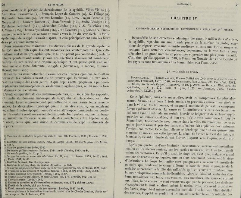 pour constater la période de décroissance de la syphilis. Yidus Yidius (1), Ant. Musa Brassavole (2), François Lopez de Goraora (3), G. Fallope (4), Bernardin Tomitano (5), Levinus Lemnius (6), Alex. Trajan Petronio (7), Mercurial (8), Laurent Joubert (9), Jean Yarandé (10), André Césalpin (11), Épiphane Ferdinand (12), Alexandre Déodat (13), J.-S. Yelschius (14), J. Winell (15), Thomas Sydenham (16), Jean Deveaux (17), portent ce témoi¬ gnage (jue vers le milieu ou tout au moins vers la fin du xvic siècle, la forme épidémique de la syphilis avait disparu, et cela principalement dans les lieux de sa plus grande intensité. Nous connaissons maintenant les diverses phases de la grande épidémie lu xve siècle, telles que les ont racontées les contemporains. Que cette ■pidémie soit de nature syphilitique, le fait ne paraît pas contestable ; certains uteurs pourtant ont voulu y voir des affections diversement combinées, 'autres lui ont refusé une origine spécifique et ont pensé qu’il s’agissait 'une maladie toute différente, le typhus (Cazenave), la morve, le farein Uicord, Beau, etc.). Il n’entre pas dans notre plan d’examiner ces diverses opinions, le meilleur noyen de les réduire à néant est de prouver que l’épidémie du xvc siècle 'est pas unique dans son genre, et que depuis celte époque on a pu obser- er plusieurs endémo-épidémies évidemment syphilitiques, ou du moins très- nalogues à cette épidémie. L’étude comparative de ces endémo-épidémies, qui, sous tous les rapports, >nt partie du domaine historique de la syphilis, se place donc ici nalu- dlement. Leur rapprochement permettra de mieux saisir leurs ressem- ,ances. La description topographique qui viendra ensuite, en montrant ie, même à notre époque, lorsqu’elle se développe dans certaines condi- ns, la syphilis revêt un cachet de malignité tout particulier, mettra beau- up mieux en évidence la similitude des caractères entre l’épidémie du 8 siècle, celles qui l’ont suivie et certains cas de syphilis observés de s jours. 1', Curation des maladies en général, sect. Il, liv. lit. Florence, 159i; Francfort, 1590. ol. >.) Tractatus de usu radicis china, etc., in Aloysi Luisini De morbo gall. etc. Venise, 3, 1567. 1) Histoire générale des Indes, 1553. ) De morbo gallico tractatus. Pad<\ue, 158i, in-4°; Venise, 1585, in-8°. ) De morbo gallico, liv. Il, p. 2. ■) De occultis naturæ miraculis libri duo, lib. II, cap. îv. Anvers, 1559, in-12 ; trad. ç., Paris, 1567, in-8°. ) Traité de la vérole, liv. II, chap. xxti. i) Traité de la vérole, cliap. ii, citation de Astruc, p. 357. ) De vairola magna sive crassa, cap. m, et Erreurs populaires, etc. Bordeaux, 1570, in-8°. 10) Tractatus de lue venerca et hepatide. Genève, 1620, in-8°; Lyon, 1658, in-fol. 1) Praxis universce artis medicœ. Trévise, 1606, in-8°. S 2) Centum historiéescu observ. et casus medici (obs. 17). Yenetiis, 1621, in-fol. 3) Valetudinarium. Lcydc, 1660. Il) Recueil de curations et d'observations médicales, obs. 175; cité par Astruc. 3) Traité de la vérole, cité par Astruc. i) Epist. sccunda responsor, de lue vencrea. Londres, 1680, in-8°. ') Notes ajoutées à la traduction française du traité latin de Charles Musitan, Sur le mal ien, chap. iv, liv. I. Trévoux, 1711. CHAPITRE IV ENDÉMO-ÉPIDÉMIES SYPHILITIQUES POSTÉRIEURES A CELLE I)U XVe SIÈCLE. Dépossédée de son caractère épidémique dès avant le milieu du xvi* siècle, la syphilis, répandue sur une grande partie de la surface du globe, con¬ tinue de régner avec une intensité médiocre et sous une forme simple et bénigne. Dans certaines circonstances, cependant, on la voit tout à coup s’étendre à un grand nombre de personnes et prendre une plus grande acuité. est ainsi qu elle apparaît en 1578, à Brünn, en Moravie, dans une localité où les paysans sont très-adonnés à la bonne chère et à l’eau-de-vie. 5 1. — Maladie de Brünn, Bibliographie. — Thomas Joitiux, Bntnno Gallici scu Luis novæ in Moravia exorta; descnptio. Francfort, 1578,1580. — Sporisciiius,Idca Medici, etc. Francfort t58‘7 - Crato, in Scholz Epistol., Hanovre, 1610, p.«262. - Ozaxa.m, llist. mêd des ipulemies, t. V, p. 277. Paris et Lyon, 1823. — Jeitteles, Peau. Viortel- jahrssclinft, LX.Y1X, p. 49. Cette épidémie, sans être meurtrière, avait les symptômes les plus alar¬ mants. En moins de deux a trois mois, 180 personnes subirent ses atteintes dans la ville ou les faubourgs, et un grand nombre de gens de la campagne furent également affectés. La cause en fut attribuée aux eaux des bains, les habitants ayant 1 habitude un certain jour de se baigner et de se faire appli¬ quer des ventouses scarifiées, et l’on crut quelle avait commencé le jour de Sainte-Luce, fête célébrée avec pompe dans la ville. On remarqua que ceux qui ce jour-la avaient pris des bains et s’étaient fait appliquer des ventouses I avaient contractée. Cependant elle ne se développa que huit ou quinze jours H même un mois après cette époque. Le sénat fit fermer le local des bains, et la maladie, s’étant atténuée durant l’hiver, disparut vers l’équinoxe du prin¬ temps. 1 Apiès quelque temps d une lassitude inaccoutumée, survenaient une inflam¬ mation et des ulcères sanieux sur les parties mêmes où avait eu lieu l’appli¬ cation des ventouses. Ce qu’il y avait de singulier, c’est que, malgré le grand nombre de ventouses appliquées, une ou deux seulement devenaient le siège d ulcérations. Le corps tout entier chez quelques-uns se couvrait ensuite de pustules qui rendaient le visage difforme et horrible. Dans le progrès de la maladie survenaient a la tète dés callosités qui, en s’ouvrant, rendaient une humeur visqueuse comme la térébenthine. Alors se faisaient sentir des dou- b ms tiès-aiguès aux liras, aux épaules, aux membres inférieurs et surtout aux tibias, là où ces os ne sont recouverts que par le périoste. Les douleurs s exaspéraient la nuit et diminuaient le matin. Puis, il y avait prostration des forces, stupidité cl mème'aberration mentale. Une humour fétide distillait