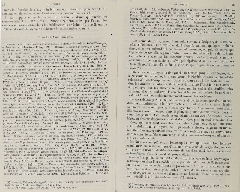 22 LA SVI'IIIUS. amers, la décoction de gaïae, le turhith minéral, furent les principaux médi¬ caments employés; on pansa les ulcères avec l’onguent mercuriel. 11 faut rapprocher de la maladie de Iîrünn l’épidémie qui survint au commencement du xvte siècle, à Nuremberg (Franconie), par l’usage, des saignées et des ventouses dans les établissements de bains (1), et celle qui en 1592 sévit à Zurich (2), sous l'influence de causes moins connues. — Pian. Ynws, Framhœsia. Hiiii.iee.n.U’imc.—11 vnsSlda.ne, Voyage aux îles dit Madère, lallarbadc, Saint-Christop>he, la Jamaïque, etc. Londres, 1705, 1725. — Bontius, Medicina Indornm, cap. six, Lug- ilimi Batavorum, 1718, 94.—Larat, Nouveau voyage en Amérique, 1722, 6 vol. in-12, 10, 558. — Winterhottom, Account of the nat. Africaus of Sierra Leone, vol. II, ch. vni, 1752. — John Hume, .1 description of the African àistemper culted tiw ÿrtws.etc.Med. EssaysaiulObs.by a Society in Edinburgh, vol. V, part. II, p. 787 , 17h2. Dazili.k, Observations sur les maladies des nègres, 1 vol. iu-8®. Paris, 1742. Au.am.and, dansXox. act. natur. curios. Acadein. Léopold., IV, 88,1742. IIii.i.auy, observa!ions ou thé changes of tint air and the concomitant epideiuical diseuses in the istaad of Barbadoes. Londres, 1759, in-8°. — Desi-ortes, Histoire des maladies de Saint-Domingue, Paris, J 770, 11, 61, G5. — Bancroft, An essay on the nat. Iiist.. of Giiiaua, in-8°, Londres, 1 768.— Scim.r.ixo, Diatribe de tnorbo yaws dicto. Utrccht, 1770, in Sclilegel Tlicsauro, IL part. I, 217. — Bovle, Account of the west coastof Africa, 387, 1773. — Jacq. Bruce, Travcts to the source of the 2\dc, 111, 36. 1773. Traduct. franc. par Casteha, 1790, 5 vol. in-4°. — Arthaud, Traité des pians au Cap-T marais, in-4°, 1776. — Bajon, Mémoire poui servir à l'histoire de Cayenne et de la Guyane. Paris, 1777, 1778. — Peyriuie, Précis theor. et pratique sur le pian et la maladie d’Amhoine.Paris, 1783. — Sweoiaur, Practic. observ. onvenereal complainte. Edinb., 1 788, p. 248. — Lurford, Dissert, de Frambocsia. Edinburgh, 1791.—Nis- v veus, Spec. de nonnull. in colon. Surinam, observ. morbis. Uardcrov, 1791. — J. Hun¬ ier, Observations on the Diseuses of the army in Jamaïca, London, 1788, trad. alle¬ mande, Leipzig, 1792, 229, — Rodfciiied, Med. und chirurg. Bemerkung. über Bio Esscqucbo. Francfort, 1796,226. — Sl-rengel (K.), Bdtrage zar Gcschichtc der Arzc- neiknndc, Halle, 1796, vol. I, fasc. 111. Cet auteur s’attache à séparer le yaws du pian. — Kunsemcu,er, Sprc. de morbo yaws, ete. Halle, 1797. — Camper, Traité pratique des maladies des pays chauds, 1802. — Savaresy, De la fièvre jaune, etc., Naples, 1809, 92. — Carneiro, dans Rivist. med. flumin., 1835, n° 3, et 1836, n° 23.—Mason, dans Edinburgh med. and surg. Journal,XXXV, 52, 1831.—Rankink, Ibid., XXV11, 283. — Maxwell, Observations on yaws, etc. Edinburg, 1839. Riiulin, Origine des noms vulgaires du pian. Gaz. méd. de Paris, 1839, p. 475. Levauuer, Guide méd. des Antilles, etc., 2e édition, Paris, 1840, 278. — J. Thomson, Observai, and Experim. ou the nature ofthe morbid poisoncalled yaies, etc., dans Edin- hurgh med. and surg. Journ., 1819, t. XV, 321, et 1822, t. XMII, 32. Waitz, On diseuses incident to children in hot climates. Bonn., 1843, 282.—Fox, dans Wilhe s Narrutivc ofthe U. S. explor. Expcd. Philad. 1845, 111, 316.—Ferbier, dans Réper¬ toire général d’Analomie et de Physiologie pathologique, IV, 170, 18. Baudoin, Gazelle médicale de Paris, 1845. — Furnari, Voyage médical dans VAfrique méri¬ dionale. Paris, 1845. — Bryson, Report on the climute and diseuses of the African station, Londres, 1847, p. 260. — Pruner, Die hraukheiten des Orients, Erlangen, 1847, II, p. 96.— Rendu, Etude topographique et médicale suc le Brésil. Paris, 1848, — Heymann, Darstellung der Krankheiten in don Tropcnlandern, p. 219. Lempriere, dans Pinkerton Collect. ofvoyag., XV, 689.—Loffler, dans Beilnige zur Arzneiwis- ;t) Umimirt, Epidémie der Syphilis, in Franken, in Folge von Operalionen dey Rodn Archiv für patli. Anat. unit Pliysiol, t. 24, p. 297. HISTORIQUE. 23 ■scnschaft, etc., 1761.—Nielen, Verhandel. der Weestcnsch. te Ilaarlcm,XIX, 135.— •Oviedo, Hist. gener. y natural de las Indias, lib. I, cap. 13, 14. Tolède, 1535. — Paulet, dans Arch. génér. de med., août 1848, p. 385. — Ritciiie, dans Monthly Journ. ol med., mai 1852. — Guyon, Recueil de mém. de méd. militaire, XXIX, 159, et Gaz. médicale de Paris, 446, 1853. —Dumontier, dans Nederlandsch. Lancet, septembre 1S55. —Gomez, dans Mémoires de l’Académie des Sciences de Lisbonne, IV, 1. — Rochoux, dans Journal de Physiologie, n° 4.—J. F. Sigaud, Du ■‘‘lunat et des maladies du Brésil, 117-375. Paris, 1844 : et Ann. des malad. de la peau, t^II, p. 83. Paris, 1846. Les noms de yaws, pian, frambœsia servent à désigner, dans des con- tiées différentes, une maladie dont l’unité, malgré quelques opinions •divergentes, est aujourd’hui généralement reconnue, et qui, de. même que l’epidémie du xve siècle, parait rentrer dans le domaine de la syphilis. Signa¬ lée dès le xe siècle par les médecins arabes, dont elle rei-ut le nom de Sahafah (1), cette maladie, (pii sévit principalement sur la race nègre, n’a •clé léellemont I objet dune étude sérieuse que depuis les observations de l’ison (2). Lllc se rencontre depuis la rive gauche du Sénégal jusqu’au cap Negro, dans ia Sénégambie, le Congo, La Sierra-Lcone, la Nigritic, et dans la plupart des colonies où l’on transporte les nègres, surtout au sud des États de l’Union, dans les Antilles, a Cuba, au Mexique et dans toute l’Amérique méridionale. On l’observe sur les Indiens de l’Amérique du Sud et des Antilles, plus larement chez les mulâtres, les créoles et les peuples colorés du nord et de J est de 1 Amérique, moins fréquemment encore chez les blancs. Le yaws débute par un état de langueur et. de faiblesse, par des douleurs «Lms les articulations, de la fièvre, parfois, surtout chez les enfants : le pian s annonce en général par les mémos symptômes. Apparaissent ensuite aux •diverses régions du corps, dans le pian, de petits boutons rouges, dans le \<iws, des papules et des pustules qui bientôt se couvrent de croûtes irrégu- lièies, au-dessous desquelles existent des ulcères plus ou moins étendus. Ces ulcères, qui coexistent avec des tubercules volumineux et qui ont valu u la maladie le nom de yaws, sont quelquefois élevés, saignant au moin- •dic attouchement, et suivis d’une cicatrice. A la suite du pian, on observe, entre autre lésions, Je mal des os caractérisé par des douleurs ostéocopes ambulantes, pur des exostoses, etc. Les différents symptômes, et beaucoup d’autres qu’il serait trop long de mentionner, ne manquent pas d’analogie avec ceux de la syphilis ; mais ce qui prouve surtout 1 identité de nature de ces états morbides et la nécessité de leur fusion, c’est leur mode de propagation. Gomme la syphilis, le pian est contagieux. Plusieurs enfants nègres ayant ete transportes d un lieu élevé dans une plantation de sucre où ils furent con- Icndusavcc d autres enfants dont ils partageaient les repas, trois d’entre eux huoit pris, sept semaines plus tard, de fièvre, de malaise et d’une éruption généralisée, les autres tombèrent malades au bout de dix semaines, et tous lurent rétablis à la fin du huitième mois [Thomson). H) Thrnloric, lib. VIII, cap. xvm, 57. Vcnctiis, 1492.—Hirsch, llist.-acoyr. Put/,., p. 384.