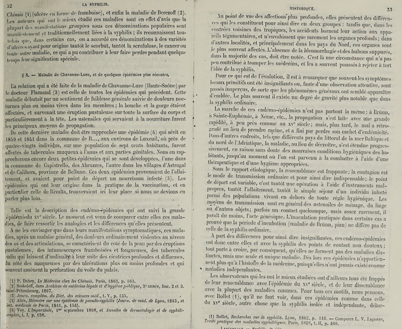 32 Chinois (1) (ulcère en forme de framboise), et enfin la maladie de Berezoff (2). 1 es ailleurs qui oui le mieux étudié ces maladies sont en effet d’avis que la plupart des iiiauifeslalions groupées sous ces dénominations populaires sont manifestement et traditionnellement liées à la syphilis ; ils reconnaissent tou- iefui> que, dans certains cas, on a accordé ces dénominations à des variétés d'ulcères niant pour origine tantôt le scorbut, tantôt la scrofulose, le cancerou toute autre maladie, ce qui a pu contribuer à leur faire perdre pendant quelque temps leur signification spéciale. § 8. — Maladie de Chavanne-Lare, et de quelques épidémies plus récentes. La relation qui a été faite de la maladie de Chavanne-Lure (1 faute-Saône) par le docteur Flamand (3) est celle de toutes les épidémies qui précèdent. Cette maladie débutait par un sentiment de faiblesse générale suivie de douleurs noc¬ turnes plus ou moins vives dans les membres ; la bouche et la gorge étaient affectées, et survenait une éruption pustuleuse sur toute la surface du corps et particulièrement à la tête. Les ustensiles qui servaient à la nourriture furent les principaux moyens de propagation. De cette dernière maladie doit être rapprochée une épidémie (U) qui sévit en 1840 et 1841 dans la commune de R..., aux environs de Luxeuil,’où près de quatre-vingts individus, sur une population de sept cents habitants, furent affectés de tubercules muqueux à l’anus et aux parties génitales. Nous en rap¬ procherons encore deux petites épidémies qui se sont développées, l’une dans ia commune de Capistrello, des Abruzzes, l’autre dans les villages d’Astraga! et de Calihera, province de Bellune. Ces deux épidémies provenaient de l’allai¬ tement. cl avaient pour point de départ un nourrisson infecté (5). Les épidémies qui ont leur origine dans la pratique de la vaccination, et en particulier celle de Rivalta, trouveraient ici leur place si nous ne devions en parler plus loin. Telle est la description des endémo-épidémies qui ont suivi la grande épidémiedu xV siècle. Le moment est venu de comparer entre elles ces mala¬ dies, de faire ressortir les analogies et les différences qu’elles présentent. A ne les envisager que dans leurs manifestations.symptomatiques, ces mala¬ dies, après un malaise général, des douleurs ordinairement violentes au niveau des os et désarticulations, se caractérisent du côté de la peau par des éruptions pustuleuses, des intumescences framboisées et fongueuses, des tubercules enfin qui laissent d’ordinairp à leur suite des cicatrices profondes et difformes, du côté des muqueuses par des ulcérations plus ou moins profondes et qui souvent amènent la perforation du voile du palais. (1) P. Dabry, La Médecine chez les Chinois. Paris, 1803, p. 103. (2) SsokoloIT, dans Archives de médecine légale et d'hygiène publique, 3e année, fasc. 2 et 3. Saint-Pétersbourg, 1807. (3; Journ. complém. du Dict. des sciences méd., t. V, p. 135. (5) Aliés, Mémoire sur une épidémie de pseudo-syphilis {Journ. de méd. de Lyon, 1843 , et inz. médicale de Paris, 1844, p. 154). (5) Voy. L Imparziale, 1er septembre 1808, et Annales de dermatologie et de syphili- iraphie, t. I, p. 158. ÏIISTOHlQt'E. 38 Au point de vue des affections*plus profondes, elles présentent des différen¬ ts qui les constituent pour ainsi dire en deux groupes : tandis que, dans les contrées voisines des tropiques, les accidents bornent leur action aux appa- îciL teguinenfaircs, et n envahissent que rarement les organes profonds ; dans daubes localités, et principalement dans les pays du Nord, ces organes sont le plus souvent affectés. L’absence de la blennorrhagie et des bubons supputés, daIIS la majorité des cas, doit être notée. C’est là une circonstance qui n’a pas peu contribué à tromper les médecins, et les a souvent poussés à rejeter à tort l’idée de la syphilis. • I oui ce qui est de 1 évolution, il est à remarquer qui' souvent les svmplômes locaux primitifs ont été insignifiants ou, faute d’une observation attentive, sont passés inaperçus, de sorte que les phénomènes généraux ont semblé apparaître d embleo. Le plus souvent il existe un degré de gravité plus notable que dans la syphilis ordinaire. La marche de ces endémo-épidémies n’est pas partout la même: à Brünn, a bamle-Euphémie, à Nérac, etc., la propagation s’est faite avec uhc grande rapidité, à peu près comme au xV siècle; mais, plus tard, le mal a rétro¬ grade au lieu de prendre racine, et a fini par perdre son cachet d’endémicité. Dansd autres endroits, tels que différents pays du littoral de la mer Baltique et du nord de l’Adriatique, la maladie, au lieu de décroître, s’est étendue progres¬ sivement, en raison sans doute des mauvaises conditions hygiéniques des ha¬ bitants, jusqu’au moment où l’on est parvenu à la combattre à l’aide d’une thérapeutique et d’une hygiène appropriées. Sous le rapport étiologique, la ressemblance est frappante; la contagion est , n.!ode de trausni*ssion ordinaire et pour ainsi dire indispensable;.le point de départ est variable, c’est tantôt une opération à l’aide d’instruments mal¬ propres tantôt l’allaitement, tantôt le simple séjour d’un individu infecté parnu des populations vivant en dehors de toute règle hvgiénique. Les mmens de transmission sont en général des ustensiles de ménage, du liime ou d autres objets; parfois-un contact quelconque, mais assez rarement,°il parait du moins, l’acte génésique. L’inoculation pratiquée dans certains cas a prouve que la période d’incubation (maladie de Brünn, pian) ne diffère pas de celle de la syphilis ordinaire. A part des différences pour ainsi dire insignifiantes, ces endémo-épidcmics ont donc entre elles et avec la syphilis des points de contact non douteux ; tout porte a croire, par conséquent, qu’elles ne forment pas des maladies dis¬ tinctes, mais une seule et unique maladie. Dès lors ces épidémies n’appartien- nent plus qu’à l’histoife de la médecine, puisqu’elles n’ont jamais existé comme maladies indépendantes. Les observateurs qui.les ont le mieux étudiées ont d’ailleurs tous été frappés de leur ressemblance avec l’épidémie du xv siècle, et de leur dissemblance avec la plupart des maladies connues. Pour tous ces motifs, nous pensons, >pu Itollet (1), qu il ne faut voir, dans ces épidémies comme dans celle du xv siècle, autre chose que la syphilis isolée et indépendante, débar- d) Rollet, Recherches sur la syphilis. Ljnn, 1802, p. 116. - Comparez L. V. Lunieait, traité pratique des maladies syphilitiques. Paris. 1828, t. JJ, p, 400.