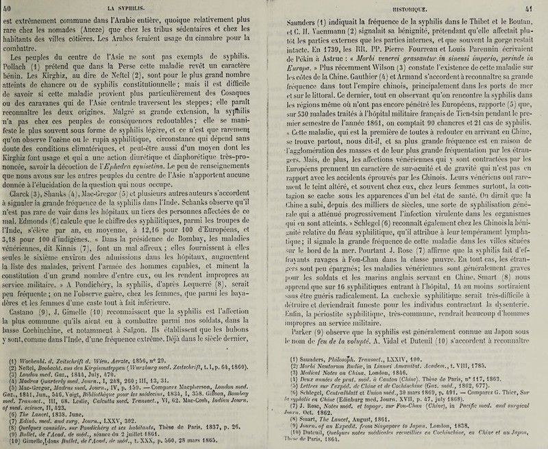 est extrêmement commune dans l’Arabie entière, quoique relativement plus rare chez les nomades (Aneze) que- chez les tribus sédentaires et chez les habitants des villes côtières. Les Arabes feraient usage du cinnabre pour la combattre. Les peuples du centre de l’Asie ne sont pas exempts de syphilis. Pollach (1) prétend que dans la Perse cette maladie revêt un caractère bénin. Les Kirghiz, au dire de Neftel (2), sont pour le plus grand nombre atteints de chancre ou de syphilis constitutionnelle; mais il est difficile de savoir si cette maladie provient plus particulièrement des Cosaques ou des caravanes qui de l’Asie centrale traversent les steppes; elle paraît reconnaître les deux origines. .Malgré sa grande extension, la syptiilis n’a pas chez ces peuples de conséquences redoutables ; elle se mani¬ feste le plus souvent sous forme de syphilis légère, et ce n’est que rarement qu’on observe l’ozène ou le rupia syphilitique, circonstance qui dépend sans doute des conditions climatériques, et peut-être aussi d’un moyen dont les Kirghiz font usage et qui a une action diurétique et diaphonique très-pro¬ noncée, savoir la décoction de Y Ephedr a equisetina. Le peu de renseignements que nous avons sur les autres peuples du centre de l’Asie n’apportent aucune donnée à l’élucidation de la question qui nous occupe. Glarck (3), Shanks (4j, Mae-Grcgor (5) et plusieurs autres auteurs s’accordent à signaler la grande fréquence de la syphilis dans l’Inde. Schanks observe qu’il n’est pas rare de voir dans les hôpitaux un tiers des personnes affectées de ce mal. Edmonds ff.) calcule que le chiffre des syphilitiques, parmi les troupes de l’Inde, s’élève par an, en moyenne, à 12,16 pour 100 d’Européens, et 3,1$ pour 100 d’indigènes.. « Dans la présidence de Bombay, les maladies vénériennes, dit Ivinnis (7), font un mal affreux ; elles fournissent à elles seules le sixième environ des admissions dans les hôpitaux, augmentent la liste des malades, privent l’armée des hommes capables, et minent la constitution d'un grand nombre d’entre eux, ou les rendent impropres au service militaire. » A Pondichéry, la syphilis, d’après Lcquerré (8), serait peu fréquente ; on ne l’observe guère, chez les femmes, que parmi les baya- dères et les femmes d’une caste tout à fait inférieure. Castano (9), J. Gimellc (10) reconnaissent que la syphilis est l’affection la plus commune qu’ils aient eu à combattre parmi nos soldats, dans la basse Cochinchine, et notamment à Saigon. Ils établissent que les bubons y sont, comme dans l’Inde, d’une fréquence extrême. Déjà dans le siècle dernier, (1) Wochcnbl. cl. Zeitschrift d. 1 Vieil, Aerzte, 1856, n° 29. (2) Neftel, Beobacht, aus den Kirgisensteppen ( Wurzburg mcd. Zeitschrift, 1.1,p. 64, 1800). (3) London mcd. Gaz., 1814, July, 470. (4) Madras Quarterly med. Journ., I, 248, 260; III, 13, 31. (5) Slac-Grogor, Madras med. Journ., IV, p. 159. —Comparez Macpberson, London med. Gaz., 1841, Jun., 546. Yoigt, Bibliothèque pour les médecins, 1834, I, 358. Gibson, Bombay med. Transacl., III, 68. Leslie, Calcutta med, Transact., VI, 62. Mac-Cosli, Indinn Journ. of med. science, II, 423. (6) The Lancet, 1838. June. (7) Edinb. med. and sur y. Journ., LXXV, 302. (8) Quelques considér. sur Pondichéry et ses habitants. Thèse de Paris, 1837, p. 26, (9) Ballet, de l'Acad. de méd., séance du 2 juillet 1861. (10) Gimellc,jplans Ballet, de l'Acad, de méd., t. XXX, p, 560. 28 mars 1865, ItlSTOHlQUE. Saimders (1) indiquait la fréquence de la syphilis dans le Thibct et le Boutan, et G. II. Yacnmann (2) signalait sa bénignité, prétendant qu’elle affectait plu¬ tôt les parties externes que les parties internes, et que souvent la gorge restait intacte. En 1739, les RU. PP. Pierre Fourreau et Louis Parennin écrivaient do Pékin à Aslruc ; « Morbi venerei grassantur in sinensi vnperio, perinde in Europe. » Plus récemment Wilson (3) constate l’existence de cette maladie sur les côtes de la Chine. Gauthier (4) et Armand s’accordent à reconnaître sa grande fréquence dans tout l’empire chinois, principalement dans les ports de mer et sur le littoral. Ce dernier, tout en observant qu’on rencontre la syphilis dans les régions même où n’ont pas encore pénétré les Européens, rapporte (5) que, sur 530 malades traités à l’hôpital militaire français de Tien-tsiu pendant le pre¬ mier semestre de l’année 1861, on comptait 90 chancres et 21 cas de syphilis. « Celle maladie, qui est la première de toutes à redouter en arrivant en Chine, se trouve partout, nous dit-il, et sa plus grande fréquence est en raison de •l’agglomération des masses et de leur plus grande fréquentation par les étran¬ gers. .Mais, de plus, les affections vénériennes qui y sont contractées par les Européens prennent un caractère de sur-acuité ('t de gravité qui n’est pas en rapport avec les accidents éprouvés par les Chinois. Leurs vénériens ont rare¬ ment le teint altéré, et souvent chez eux, chez leurs femmes surtout, la con¬ tagion se cache sous les apparences d’un bel état de santé. On dirait que la Chine a subi, depuis des milliers de siècles, une sorte de syphilisation géné¬ rale qui a atténué progressivement l’infection virulente dans les organismes qui en sont atteints. » Schlegel (6) reconnaît également chez les Chinois la béni¬ gnité relative du iléau syphilitique, qu’il attribue à leur tempérament lympha¬ tique; il signale la grande fréquence de cette maladie dans les villes situées sur le bord de la mer. Pourtant J. Rose (7) affirme que la syphilis fait d’ef¬ frayants ravages à Fou-Chan dans la classe pauvre. En tout cas, les étran¬ gers sont peu épargnés; les maladies vénériennes sont généralement graves pour les soldats cl les marins anglais servant en Chine. Smart (8) nous apprend que sur IG syphilitiques entrant à l’hôpital, 14 au moins sortiraient sans être guéris radicalement. La cachexie syphilitique serait très-difficile à détruire et deviendrait funeste pour les individus contractant la dysenterie. Enfin, la périostite syphilitique, très-commune, rendrait beaucoup d’hommes impropres au service militaire. Parker (9) observe que la syphilis est généralement connue au Japon sous le nom de feu de la volupté. A. Vidal et Dutcuil (10) s’accordent à reconnaître (1) Suuudcrs, Philosoph. Transacl., LXXtV, 100. (2) Morbi Nautarum Budiœ, in Linnœi Amœnitat. Academ., t. VIII, 1785. (3) Medical Notes on China. London, 1846. (4) Deux années de prat. méd. à Canton [Chine). Thèse de Paris, n 117, 1863. (5) Lettres sur Fexpéd. de Chine et de Cochinchine [Gaz. méd., 1862, 677). (0) Schlegel, Centralblatt et Union méd., 30 mars 1869, p. 491. — Comparez G. Tliier, Sur la syphilis en Chine (Edinburg med. Journ. XVII, p. 47, july 1868). (7) J. Kosc, Notes méd. et topogr. sur Fou-Chan [Chine), in Pacific med. and surgical Journ. Oct. 1862. (8) Smart, The Lancet, August, 1861. (9) Journ. of an Expcdit. front Sùtgapore to Japan. London, 1838. (In) Duteuil, Quelques noies médicales recueillies en Cochinchine, en Chine et au Japon,