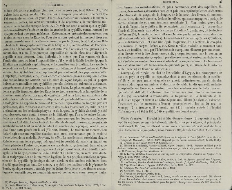 même fréquente et maligne chez eux. « Je ne crois pas, écrit Deleau (1), qu’il existe dans aucun hôpital d’Europe des exemples plus affreux que ceux que j’ai constamment sous les yeux. J’ai vu des malheureux enfants à la mamelle souvent aveugles, couverts de pustules et de végétations, la membrane mu¬ queuse ch* la bouche presque détruite. » On voit par cette citation que la syphili¬ sation héréditaire n’atténue en rien la gravité de la syphilis, contrairement à ce que prétendent quelques médecins. Cette maladie présente des caractères non moins sérieux chez les Kabyles. Pour des raisons qui sont intimement liées aux mœurs musulmanes, à la décence prescrite par le Coran, écrit le docteur Ilat- tute dans la Topographie médicale de laKabylie (2), la constatation de l’accident primitif de la contamination initiale est entourée d’obstacles quelquefois insur¬ montables, et ainsi il est presque impossible de saisir chez nos indigènes la syphilis à son berceau. Cette difticulté, la même que l’on rencontrait dans l’antiquité, montre bien l’impossibilité qu’il y avait à établir à cette époque la filiation des accidents syphilitiques, et à connaître leur évolution. Les accidents secondaires se font souvent remarquer par l’étendue et la profondeur de l’alté¬ ration ; les syphilides ne comprennent pas seulement des papulo-vésiculcs, l’impétigo, l’ecthyma, etc., niais encore ces formes graves d’éruption ülcéra- live confondues par Arnoult sous le nom de lèpre kabyle, et qui la plupart doivent être assimilées aux syphilides pustulo-ulcéreuses, tuberculo-ulcérantes, gangréneuses et serpigineuses, décrites par Bazin. La physionomie particulière de la syphilis tégumentairc des Kabyles sc trouve surtout dans la rapidité de sa marche; aussi n’est-il pas rare de constater tout à la fois, sur un même indi¬ vidu, des éruptions de formes multiples et de gravité différente dans l’échelle nosologique. La syphilis tertiaire est largement représentée en Kabylie par des périosloses, des exostoses et des caries des os des fosses nasales, enfin par des ulcérations ou des brides du pharynx et du larynx. La syphilis viscérale y a été peu observée, sans doute à cause do la difficulté que l’on a de suivre les ma¬ lades peu disposés à se soigner. 11 est à remarquer que les douleurs ostéocopos nocturnes font défaut chez les Kabyles atteints de syphilis osseuse, ce qui vrai¬ semblablement tient au mode habituel de coucher de ce peuple, borné à l'em¬ ploi d’une natte placée sur le sol (Vincent, llattutej.Le traitement mercuriel ou ioduré agit avec une rapidité d’action tout aussi surprenante que la rapidité d’évolution de la maladie. Souvent, en effet, les accidents se succèdent chez le Kabyle avec une telle promptitude qu’il est impossible de saisir la transition d’une période à l’autre. Or, comme ces accidents se présentent dans chaque ordre sous leurs formes les plus graves et les plus profondes, il en résulte que la syphilis du Kabyle, comme celle de l’Arabe et du Saharien, en vertu sans doute de la malpropreté et de la mauvaise hygiène de ces peuples, semble sc rappro¬ cher de la syphilis épidémique du xv° siècle et des endémo-épidémies dont il a été question plus haut. De même, la syphilis des habitants de la régence de Tunis, quoique souvent curable par les bains de vapeur et les tisanes aroma¬ tiques et sudorifiques, se montre hideuse et contagieuse sous presque toutes (1) Cité par Armand, Algérie médicale, p. 415. (?) Vov. Hauoteau et Letourneux, Lu Kabylie cl les coutumes kabyles, Paris, 1873, 3 vol. in-S°, t. î. p. 382 et suiv, HISTORIQUE. w formes. Les manifestations les plus communes sont des syphilides di- \. im's, des exostoses, des caries nasales et palatines et principalement d’énormes ulcérations de la gorge, de la langue, de la bouche, des lèvres, du menton, ,!,■> narines, du cuir chevelu, lésions horribles, qui s’accompagnent parfois de lièvre,-d’insomnie et d’une tristesse accablante (1). Non moins grave dans l'Etal de Tripoli, la syphilis a été rencontrée par Richardson (2) jusque dans l'oasis de Ghadamès, au sud de la ville de Tripoli. « A Ghadamès, dit le docteur Hoffmann (3), la syphilis me paraît caractérisée par la prédominance des ma¬ nifestations cutanées- (syphilides). Les exostoses viennent après les syphilides, puis indistinctement, et avec une égale fréquence, les affections bucco-pha- rvngiennes, le coryza ulcéreux, <‘lc. Cette terrible maladie se transmet dans toutes les familles, soit par l’hérédité, soit exceptionnellement par une conta¬ gion directe, c’est-à-dire chancreuse ; soit, presque toujours, par la contagion drs accidents secondaires, s’opérant par diverses voies, et surtout par la bouche, qui s’infecte au contact des vases et objets d’un usage commun. Le traitement i-niiMste dans une diète très-sévère de quarante jours, et l’usage de la salsepa¬ reille (acheba) en tisane ou aliments. » Larrey (h), chirurgien en chef de l’expédition d’Egypte, fait remarquer que dans ce pays la syphilis est répandue dans toutes les classes de la société, qu'elle y est peu grave et qu’elle se guérit ordinairement par de simples tisanes sudorifiques ou amères, et des bains de sable, tandis que cette maladie transplantée en Europe, et surtout dans les contrées occidentales, devient opiniâtre et difficile à détruire. D’autres auteurs non moins recomman¬ dables (5) s’accordent à reconnaître la fréquence et la bénignité de la syphilis en Egypte et surtout au Caire. Cependant, Bilharz (6) signale l’existence d'exostoses et de nécroses affectant principalement les os du nez, et Sclmepp (7) a trouvé qu’il y avait, sur 8230 malades entrés à l’hôpital d'Alexandrie de 18àà à 1861, 589 syphilitiques dont 6 morts. /légiondu centre. — Brocchi (8) et Ebn-Omar-ei-Junsy (9) rapportent que la syphilis est devenue une véritable calamité dans les pays nègres, et principale¬ ment dans le Darfour, où elle est connue sous la dénomination de maladie fran¬ çaise. Cette maladie, importée, selon Primer (10), dans le Cordofan et le Sennaar (1) A. Lumbroso, Lettres médico-statistiques sur la régence de Tunis ( Du/let. de In Soc. de statistique de Marseille, t. XX1I1, 1859. Rapport par E. Perrin, Union médicale, t. XII, 18G1 ). (2) Travels in tlie greut Desert of Sahara, etc. (3) Mission de Ghadamès, Rapport officiel, Alger, Duclaux, 18G3. Rapport médical par le docteur Hoffmann, p. 345. Précieuse indication que je dois à l’obligeance de mon excellent ami II. Fornerou, inspecteur des finances. (4) J. Larrey, Relation historique et chirurgicale de /'expédition d’Orient en Egypte cl en Syrie, p. 254. Paris, 1863. (5) Clôt Roy, Gaz. méd. de Paris, 1839, n° 45, p. 394, et Aperçu général sur l'Égypte, 11, 324.—Primer, Krankh. des Orients.—Gricsinger, Archiv. f.physiol. lleilhtnde, 1853, n° 2. (6) Vov. Ernest Godart, Égypte et Palestine, Paris, 1867, p. 112. (7) Sclmepp, Du climat d'Alexandrie. Paris, 1862. (8) Giornale, etc., V, 201. pJ) Voyage au Darfour. Paris, 1845. (10) Pruner, Krankh. d. Orients.— J. Bruce, lors de son voyage aux sources du Nil, obser- '->il que les maladies vénériennes, très-communes dans le Sennaar, n’y sont pas graves, et que les sueurs et l’abstinence suflisent pour les guérir. Voyage aux sources du S'il, etc., trad. par Cariera. j