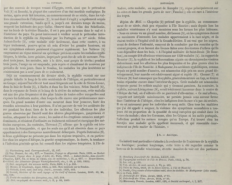 par des convois de troupes, venant d’Égypte, revêt, ainsi que le prétendent Ycit (1) et lîrocchi, la plupart des caractères d’un état morbide endémique. De môme, après avoir fait invasion, au commencement de ce siècle, dans les val¬ lées circonscrites de l’Abyssinie (2), le mal dont il s’agit y a rapidement acquis une grande extension, tandis qu’il a, jusqu’à ces derniers temps du moins, respecté les habitants des pays Gallas. Observé dans la tribu des Sciiellouks, sur les bords de la rivière Blanche, il est à peu près inconnu dans le sud et à l’intérieur du pays. Un point intéressant à vérifier serait la prétendue intro¬ duction de la syphilis en Abyssinie par les Portugais au xvc siècle. Selon Aubert-Boebc (3), celte maladie cède facilement, dans cette contrée, à un léger traitement, pourvu qu’on ait soin d’éviter les grandes hauteurs, où ses symptômes cutanés paraissent s’aggraver rapidement. Les Nubiens (4) empruntent au règne minéral un spécifique précieux contre les maladies syphi¬ litiques, la téréba, terre grisâtre, imprégnée peut-être de sels de mercure. Pen¬ dant trois jours, les malades, mis à la diète, sont gorgés de téréba; pendant trois jours, l’usage en est suspendu, puis repris et abandonné de nouveau par périodes de trois jours. Dans le Soudan, les maladies les plus invétérées ne résisteraient pas à neuf jours de ce traitement. Déjà au commencement du dernier siècle, la syphilis existait sur une grande 'échelle le long de la côte occidentale de l’Afrique, et particulièrement au Congo ; aujourd’hui elle est tout aussi fréquente sur la côte de Sicrra-Leone, dans la baie de Bénin (5), à Biafra et dans les îles voisines. Selon Danicll (6), dans le royaume de Bénin et le long de la rivière du même nom, cette maladie est une des plus fréquentes et des plus fatales de toutes celles auxquelles sont exposés les habitants mâles, chez lesquels elle exerce une prédominance mar¬ quée. Un grand nombre d’entre eux meurent dans leur jeunesse, faute des remèdes nécessaires à leur guérison. 11 n’est pus rare de voir les accidents du¬ rer pendant les deux tiers de la vie des individus. Les affections les plus graves observées par Daniell sont des ulcères phagédéniques, gangréneux et malins, attaquant les deux sexes ; les nodusctles éruptions cutanées sont pré¬ dominants, et résistent d’ordinaire au traitement rationnel et énergique des mé¬ decins européens. Au contraire, Thévenot(7) affirme que la syphilis est très- rare dans la Sénégambie, et que les seuls cas qu’il ait observés dans ce pays appartenaient à des Européens nouvellement débarqués. D’après Dutroulau (8), le lléau syphilitique ne présente pas dans les régionc tropicales, et en particu¬ lier chez les nègres d’Afrique, la gravité symptomatique, la durée, la tendance à l’infection générale qu’on lui connaît dans les régions tempérées. A.l’île de (1) Wurtemberg, med. Correspondenzbl., IX, 107. (2) Vov. Pruner, loc. cit., 177. — Tamisicr, Voyage en Abyssinie. Paris, 1839. — Rocliet d’Héricourt, Voyage dans le pays d’Adel, etc. Paris, 1841. — Aubert-Roche, dans Annales d'hygiène, XXV, 15, et Mena. de P Acad. roy. de médecine, t. IX, p. 697. — Meyer-Ahrens, Krankheit. r1er Abessinier (Pragcr Vierteljahrschrift, etc., t. 48, p. 103, 1855). (8) Dict. encyclopéd. des sciences mâdic. Paris, 1864, t. I, p. 251. (4) Mission de Ghadamès, Alger, 1863, p. 351. Note médicale sur le Soudan. (5) Oldlicld, Lond. med. and surg. Journ., novemb. 1835, 403. (6) Danicll, Sheiches of the med. topogr. of the Gulf of Guinea. London, 1849, 43, 96, 114, 138. (7) Traité des maladies des Européens, etc., 247, 249. (8) Dict. encyclopéd. des sciences mèd., t. II, p. 83, 1865. HISTORIQUE. Madère, cette maladie, au rapport de Kampfer (1), règne principalement sur les côtes et dans les grands ports de mer (Funchal); elle est rare à l’intérieur des termes. Région du Midi. — Chapotin (2) prétend que la syphilis, au commence¬ ment de ce siècle, était peu répandue à l’île Maurice; mais depuis lors les maladies vénériennes s’y sont montrées sous les formes les plus hideuses. « Nous en avons vu un grand nombre, dit Lesson (3), où les symptômes étaient au maximum d’intensité. Les malades appartenaient à la race nègre, et ils étaient traités à l’hôpital civil de la Grande-Rivière. Il est vrai que les nègres, avant de déclarer l’infirmité, essayent de la combattre par des remèdes qu’ils croient propres, et en buvant des tisanes faites avec des écorces d’arbres qu’ils vont dépouiller dans les bois. » A l’hôpital militaire de Saint-Denis (île Bour¬ bon), on compte 210 affections vénériennes sur 1329 malades (4). Au rapport de Meunier (5), la syphilis et les inflammations aiguës ou chroniques des viscères abdominaux sont les affections les plus fréquentes et les plus graves chez les indigènes de l’ile de Nossi-bé. A Madagascar, les accidents syphilitiques, connus depuis un petit nombre d’années, ont néanmoins déjà pris un assez grand dé¬ veloppement, leur marche est relativement aiguë et rapide (6). Chcrzer (7) et Sclnvarz (8) font remarquer que lasyphilis,généralementrare au Cap, se trouve moins répandue encore dans l’intérieur du pays. Getfe maladie est néanmoins fréquente parmi les soldats anglais qui y tiennent garnison. Au contraire, la syphilis, suivant Livingstone (9), serait totalement inconnue dans le centre de l’Afrique du Sud, où d’ailleurs elle se guérirait d’clle-mème. « Ce mal affreux, rapporte cet intrépide missionnaire, ne persiste jamais sous aucune forme dans l’intérieur de l’Afrique, chez les indigènes dont la race n’a pas été croisée. 11 en est autrement pour les individus de sang mêlé. Chez tous les mulâtres que j’ai été appelé à soigner, la violence des symptômes secondaires a tou¬ jours été en proportion de la quantité de sang européen qui coulait dans les veines du malade; chez les Coronnas, chez les Criquas et les métis portugais, l’affection produit les mêmes ravages qu’en Europe. J’ai trouvé chez les lîarotjès une maladie qu’ils appellent manassah, et qui ressemble énor¬ mément au fœda millier de l’histoire. r> § 5. — Amérique. Un intérêt tout particulier s’attache à la recherche de l’existence de la syphilis en Amérique; pendant longtemps, cette terre a été regardée comme le berceau de la maladie vénérienne, et cette manière de voir eut des partisans (1) Ilamburg Zeitschrift fiir Mcdicin, XXXIV, 160. (2) Topographie médicale de l'ile de France. Paris, 1312, p. 76. (3) Loc. cit., p. 144. (4) Voy. Archiv. de mèd. navale, t. VI, p. 405. (5) Thèse de Paris, 1849, De la fièvre interm. à l’ile de Nossi-bé- (G) Daullo, Cinq années d’observations mèd. dans les éiabliss. de Madagascar (côte ouest). Thèse de Paris, 1857. (7) Zeitschrift der Wien. Aerzte, 1859, n°ll. (8) Zeitschrift der 11’ien. Aerzte, 1858, n° 40.