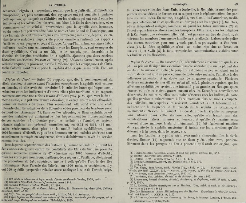 fiH acharnés. Dclgado ( 1 ), cependant, soutint que la syphilis était,d’importation européenne, et, plus récemment, des voyageurs ont été conduits à partager cette opinion, (pii s'appuie en définitive sur les relations qui ont existé entre les indigènes e! les colons. Des observations faites à la lin du dernier siècle, et au commencement de celui-ci, prouveraient que la syphilis était inconnue, ou du moins fort peu répandue dans le nord et dans le sud de l’Amérique, tant que les naturels sont restés éloignés des Européens; mais que, depuis, l’exten¬ sion de cette maladie a toujours été proportionnelle à l’intimité des rapports établis entre ces peuples et ceux d’Europe. Aujourd’hui même, certaines tribus indiennes, restées sans communication avec les Européens, sont exemptes du iléau syphilitique. C’est là un fait, on le conçoit, peu favorable à la doctrine de l’origine américaine de la syphilis. Ajoutons que deux célèbres historiens américains, Prescott et Irwing (2), déclarent formellement, après sérieuse enquête, et prouvent jusqu’à l’évidence que les compagnons de Chris¬ tophe Colomb n’ont pas exporté la syphilis d’Amérique, mais qu’ils l’ont au . contraire importée. Région du Nord. — Kalm (3) rapporte que, dès le commencement du siècle dernier, et même avant l’invasion européenne, la syphilis était connue au Canada, où elle avait été introduite à la suite des luttes qui fréquemment existaient entre les indigènes et d’autres tribus plus méridionales en rapports commerciaux avec nous. Nous savons d’ailleurs (voy. p. 29) que, vers la fin du même siècle, elle prit une grande extension, et exerça des ravages effroyables parmi les naturels du pays. Plus récemment, elle sévit avec une égale intensité chez les indigènes de la Colombie et des provinces du territoire russe du nord de l’Amérique [h). Dans les îles Aléoutes, le fléau syphilitique est une des maladies qui atteignent le plus fréquemment les Russes habitants i de ces contrées (5). D’autre part, les soldats de l’Amérique septen¬ trionale anglaise ont présenté annuellement, en 1862 et 1863, 161 ma¬ ladies vénériennes, dont plus de la moitié étaient syphilitiques, pour 1000 hommes d’effectif, et plus de S hommes sur 100 malades vénériens sont actuellement renvoyés en Angleterre, dont 5 définitivement rayés du service comme invalides. Dans la partie septentrionale des États-Unis, l’armée fédérale (6), durant les deux années de guerre contre les confédérés des États du Sud, ne présenta qu’une moyenne annuelle de 67 vénériens sur 1000 hommes d’effectif; mais les corps, peu nombreux d’ailleurs, de la région du Pacifique, atteignirent une proportion de 3/ffi, supérieure même à celle qu’offre l’armée des îles Britanniques. Dans l’armée des fédérés, sur 1000 maladies vénériennes, il y eut 360 syphilis, proportion relative assez analogue à celle de l’armée belge. (t) Del modo diadoperare il legno sanclo d'india occidentale. Venise, 1509, in-4°. (2) Consultez New-York Journal of medicine, mars 1844. (3) Svenska Vetensk. Acadcm. Ilandl., XI, 280. (4) lilasclike, Topogr., 06, et Canst. Jalirb., 1844, 11. Romanowskv, dans Med. Zeitung ftussland, 1849, n° 20. (5) Voy. Dict. cncyclopid. des sciences méd., t. II, p. 36. Art. Aléoites. (6) Voyez Reports on the exteut and nature of the mater, avnilabte /or ihe prepar. of a med. and sur g. Hislory of the rébellion. Philadelphia, 1865. HISTORIQUE. li 9 Dans quelques villes des Etats-Unis, à Nashville, à Memphis, la moindre pro¬ portion des vénériens de l’armée est en rapport avec la réglementation plus par¬ faite des prostituées. En somme, la syphilis, aux États-Unis d’Amérique, nedif- Iîmv pas notablement de ce qu’elle est en Europe; chez les nègres (1), toutefois, elle est fréquente et maligne, comme aussi parmi les tribus indiennes (2) de l'ouest depuis leurs relations avec les Européens. Elle a pris, chez les indigènes de la Californie, une extension telle qu’il n’est pas rare, au dire de Praslow, de voir tous les membres d’une même famille en être affectés. L’absence de police des mœurs contribue pour une grande part à sa propagation à San-Kran- cisco (3). Le Iléau syphilitique n’est pas moins répandue au Texas, où llusson (à) et Swift (5) le font provenir des communications établies entre les Indiens cl les Mexicains. Région du centre. — On s’accorde (6) généralement à reconnaître que la sy¬ philis a pris au Mexique une extension plus considérable que sur la plupart des points de la surface du globe; le peuple y est même si peu renseigné sur la nature de ce mal qu’il en parle comme de toute autre maladie, l’attribue à des influences générales, et ne doute pas de sa genèse spontanée. Plusieurs docteurs mexicains de mes élèves m’ont affirmé, à plusieurs reprises, que les affections syphilitiques avaient une intensité plus grande au Mexique qu’en France, et qu’elles étaient graves surtout chez les Européens nouvellement débarqués. Au contraire, elles sont moins sérieuses chez les Indiens, de sorte qu'elles paraissent subordonnées à l’acclimatation plus ou moins complète des individus sur lesquels elles sévissent, Jourdanct (7) et Libermann (8) insistent sur la fréquence et la ténacité de la syphilis au Mexique, et notamment à Mexico. L. Coindet (9) constate que la syphilis se propage sans entraves dans cette dernière ville, qu’elle s’y traduit par des manifestations hâtives, intenses et tenaces, et qu’elle s’\ termine assez souvent d’une manière fatale. C. Heinemann (10) fait également mention de la gravité de la syphilis mexicaine, il insiste sur les ulcérations qu’elle détermine à la peau, dans le larynx, etc. Dans les Antilles, la syphilis sévit avec moins d’intensité. Dès le siècle dernier, Hunier (11) rapportait que ce fléau y était plus rare, particu¬ lièrement dans les parages où l’on a prétendu qu’il avait son origine, que (I) Tidjmann, dans Philosoph. Journ. of med and physic. Science, III, n° 6. (2j Iluntcr, American med. Record, V, 412. (3) Lantoiu, Aveh. de mèd. nav., I., XVJI, p. 179. (4) Coolidge, Statistical, Report, etc. Philadelphia, 1856, 377. (5) Ibid., 385. (G) Voy. Uslar, dans Preuss. med. Vereins Ztg., 1843, n° 36. — Stricker, dans Ilamb. Zeitschr. fiir Med., XXXIV, 530. — Newton, Med. topogr. of the city of Mexico. New-York, 1848. -— Porter, dans American Journ., jan. 1853, 40. (7) Jourdanct, Gaz. hebdom, de med, et de chirurg., 10 mars 1865. 8) Libermann, Recueil de mém. de méd., de chirurg. et depharm. milit. 3* série, t. XIII, p. 333, 1865. (9) L. Coindet, Études statistiques sur le Mexique. (Gaz. hebd. de méd. et de chirurg., 11 mars, 8 et 22 avril 1864.) (10) Cari Heinemann, Klein. Mittheilung von der Mexican. Expédition (Archio fiirpathol, Aaat. und Physiol., t. XXXIX, p. 613). (II) J. limiter, Observât, on the diseuses of the Army, in Jamaica, London, 1788, p. 284.