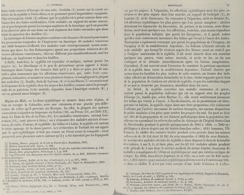 :>o ihuis toute contrée d’Europe. De son côté, Cordoha (1) insiste sur la rareté re¬ lative de la syphilis à l’orto-Rico, et se prononce pour l’importation espagnole. Plus récemment, Clark (2) affirme que la syphilis est à peine connue dans cer¬ taines îles des Indes occidentales. Celte maladie, au rapport du meme auteur, est si peu fréquente parmi les troupes anglaises de la Jamaïque, qu’il est possible d’en observer plus de cas dans un seul régiment des Indes orientales que dans toute la garnison des Antilles (3). La statistique de l’armée, anglaise confirme cette donnée; elle inscrit pour toutes les possessions tropicales de l’Angleterre en Amérique 90 malades vénériens sur 1000 hommes d’effectif. Ces malades sont conséquemment moins nom¬ breux que dans les îles Britanniques; quant aux proportions relatives des di¬ verses affections vénériennes, elles ne diffèrent pas considérablement, sauf les bubons, en Angleterre et dans les Antilles. A Haïti, toutefois, la syphilis est répandue et maligne, surtout parmi les nègres (4). Le libertinage et le peu de précautions qu’on apporte a Saint- Domingue dans l’usage des femmes font qu’il y a dans ce pays peu de ma¬ ladies plus communes que les affections vénériennes, qui, outre leurs sym¬ ptômes ordinaires, se montrent sous plusieurs formes, et compliquent la plupart des maladies (5). Dazillc, Rufzde Lavison (G) et LouisBlacas(7) reconnaissent la fréquence de la syphilis chez les nègres des Antilles, comme aussi la prompti¬ tude de sa guérison. Cette maladie, répandue dans l’Amérique centrale (8), y est en général assez bénigne (9). Région du Midi. — Le fléau syphilitique se montre dans cette région, si l’on en excepte la Colombie, avec une extension et une gravité peu diffé¬ rentes de celles qu’il présente au Mexique. En effet, la plupart des auteurs s’accordent à signaler sa fréquence en Bolivie (10), au Pérou (11),au Chili (12), dans les États de Rio de la Plata (13). Les maladies vénériennes, suivant Gue- zennee (14), sont graves à Arica ; on y rencontre des malades atteints d’exos¬ toses, de carie, d’ozène, de syphilide. Au Callao et à Lima, la syphilis est surtout le triste apanage de. la classe pauvre. Les recherches de Tschudi lui ont appris que le mal svphililique n’était pas connu au Pérou avant la conquête; aussi pense-t-il avec plusieurs autres auteurs qu’il y a été introduit par les Espagnols (1) Cordoba, Memor. geograf. de la Isladc Puerto-lhco. Sanmiltan, 1831. (2) Madras Quarterly med. Journ., I, 381. . (3) Comparez Saundcrs dans Hermann Hôlder, Traité des maladies vénenennes, p. loZ. (à) Hirsch, Ilist. geographisch. Pathologie, t. I, p. 3G3. (5) Voyei Conseils aux Européens dans les climats chauds, ch. p. 463. Maladies communes à Saint-Domingue. (G) Rufzde Lawson, Ballet, de la Soc. d'anlhropol., t. I, p. 467, 1860. (7) L. Blacas, La syphilis observée à Saint-Domingue, etc. Thèse de Montpellier, 18o3. (S) Bcrnhard, dans Deutsche Klinik, 1854, n® 11. (9) Vov. La^arde, Archiv. de med. navale, t. 11, p. 275, 282. (10) Bach, Zeitschrift jür vergleich. Erdkunde, 111, 543. (in Besson, Vogage, p. 27. — Tschudi, Œst. med. Wochenschrift, 1840, 474, < (12) Poppig, dans Clarus und Badins Beitrüge sur Ileilkundc, I, 529. Laforque, Itu c m de T Académie de médecine, XVII, 189. - Lantoin, Archiv. de méd. navale, t. XY 11, p. ioo, 1872 - o (13) ltrunel. Ohserv. topograph. etc., 45. — Tschudi, H uni. med. WocheniJn., 185', n° 45. '14. Archiv. 'te méd. navale, t* U, 1864, p. 181. du par les nègres. A Yalparaiso, les affections syphilitiques sont des plus sé¬ rieuses et des plus aiguës dans leur marche, au rapport de Lafargue (1), de Lantoin (2) et de Guezennec. On rencontre à Yalparaiso, écrit ce dernier (3), Ie$ affections syphilitiques les plus graves que l’on puisse imaginer : ulcères détruisant les téguments du bas-ventre, du périnée et du rectum, avec dénu¬ dation, mort dans quelques cas. Ces affections, toutefois, sont moins répandues dans la population indigène que parmi les Européens, et il paraît même qu’elles sont entièrement inconnues des tribus qui vivent à l’ouest des Andes. Mantegazza a également remarqué que parmi les populations de l’Uruguay, du l’araguav et de la confédération Argentine, les Indiens n'étaient atteints de celte maladie que lorsqu’ils vivaient auprès des blancs; aussi ne croit-il pas à l’origine américaine de la syphilis. Il dit avoir observé dans ces contrées quelques cas graves, voire môme mortels, et avoir vu les os du nez s’attaquer et se détruire immédiatement après les lésions congénitales. Cependant, il eut souvent aussi l’occasion de constater la guérisoll spontanée de la syphilis dans toute la confédération Argentine. Tschudi observe que même dans les localités les plus isolées de cette contrée, on trouve des indi¬ vidus affectés de déformation formidable de la face. Oister rapporte que le tiers de. la population de Cordovaest atteint de syphilis, et que les individus frappés de ce mal se trouvent par douzaines, mendiant dans les rues. Au Brésil, la syphilis constitue, une maladie commune et grave, surtout parmi la population indienne qui est en rapport avec les peuples d’Europe (4), tandis que, selon Martius (5), elle serait entièrement inconnue des tribus qui vivent à l’ouest. A Rio-dc-Janeiro, où la prostitution est libre, patentée'et tolérée, la syphilis règne dans une forte proportion; elle s’alimente d’ailleurs par l’arrivée incessante de navires étrangers, car aucune disposition de police sanitaire n’est prise pour arrêter les progrès du mal. On peut se faire une idée de la propagation de cet élément pathologique dans la population bré¬ silienne en consultant les relevés des salles de chirurgie de l’hôpital Santa-Casa «la Misericordia pendant, la période quinquennale de 1861 à 1866. — 7082 sy¬ philitiques ix divers degrés ont été traités dans [ces salles ; 6311 hommes, 771 femmes. Le chiffre des malades traités pendant cette période dans les mômes salles a été de 18 143 dont 16 231 du sexe masculin et 1862 du sexe féminin. Le nombre des malades atteints de syphilis a donc dépassé le tiers de la totalité dfs entrées, 1 sur 2, 5 ; et bien plus, sur les 42 141 malades admis pendant celte période de 5 ans dans le service, médical du même hôpital, beaucoup de maladies compliquées de l’élément syphilitique ne sont pas entrées en ligne de compte. En 1869, dans divers hôpitaux de la ville, on a noté sur 24 819 mala¬ dies, 1,665 entrées pour maladies syphilitiques diverses ou 6 à 7 entrées sur 100, et dans ce chiffre il n’est pas tenu compte d’une foule d’ulcères et d’affec- ( t ) Lnfntyue, De l’état du Chili au point de vue hygiénique et médical, Rapport de Renaudin, Ballet, de T Acad, de méd., t. XXVII, p. 189. ’2) Lantoin, Archives de médecine navale, t. XVII, p. 165. (3) Oiiezcnnce, Archives de médecine navale, t. II, p. 108. 4) IMensnnlÿ, American Journ., jul. 1842, 88.— Rendu, Eludes topograph. etc. sur le Brésil, — $i;'aud. Du climat et des maladies du Brésil, 117, 133, 421.