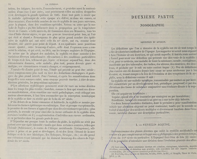 talion, les fatigues, les excès, l'encombrement, et peut-être aussi la contami¬ nation d’une.[i‘ace û une nuire, sont précisément celles au milieu (lesquelles s’est développée la grande épidémie de 1495. Ainsi tout porte à croire que la maladie épidémique de cette époque n’a différé, ni dans ses causes, ni dans sa nature, d’un certain nombre de cas de syphilis de nos jours survenus, pour la plupart, dans des conditions spéciales. Notons en outre que la ma¬ ladie de Naples a pu être influencée dans sa propagation par la température élevée de l’année. « dette année-là, dit Cornalines dans ses Mémoires, tous les vins d’Italie étaient aigres, coque nos gens ne trouvaient point bon, ni l’air qui était si chaud.» Remarquons de plus qu'un grand nombre des épidé¬ mies de syphilis qui ont suivi celle du xv° sièelc, ont eu, comme cette dernière, une guerre pour point, de départ. A ces épidémies nous pourrions encore ajouter, entre beaucoup d’autres, celle dont Fcrgusson nous a con¬ servé la relation, et qui sévit, en 1814, sur les troupes anglaises de l’Espagne. De mémo que la plupart dos maladies, la syphilis est donc soumise à des variations diverses subordonnées elles-mêmes à des conditions particulières do temps cl do lieu, tellement que, légère et bénigne aujourd’hui, dans des circonstances données, cette maladie, plus tard, pourra devenir grave et maligne, ces circonstances venant il changer, et réciproquement. .Yauruil-elle d’autre point de vue, l’étude qui précède ne peut être stérile ; aussi comptons-nous plus lard en tirer des déductions étiologiques et.prati¬ ques du plus grand intérêt. Pour .l’instant, et après les considérations dans lesquelles nous sommes entré, nous croyons pouvoir émettre, à litre de con¬ clusions générales, les propositions suivantes : l°Los affections syphilitiques paraissent avoir été vues ou même décrites dans les temps les plus recules ; toutefois, comme le lien qui réunit ces diver¬ ses manilestations , et en constitue une unité pathologique, avait échappé aux anciens observateurs, il faut bien reconnaître que la conception nosologique de la syphilis ne date en réalité que de la fin du xv° siècle. 2 En dehors de sa forme commune et habituelle, la syphilis se montre par- lois sous les formes épidémique ou endémique. Rare et presque exceptionnelle, la première do ces formes n’apparaît que dans des circonstances .spéciales; plus generale, la seconde est pour ainsi dire la forme ordinaire de la syphilis dans certaines localités où il y a agglomération d’individus non encore acclimatés, et en particulier dans les grands ports de mer. ùu Répandue sur presque toute la surface du globe, la syphilis ne sévit pas partout avec une égale intensité ; tandis que dans certaines- contrées, telles que 1 Islande (Schleissner), le centre de l’Afrique, méridionale (Livingstone), elle germe a peine et ne peut sc développer, il est des lieux (littoral de la nier Rabique et de la mer Adriatique, îles Moluques, Mexique, etc.) où elle prend une extension et une intensité qui lui donnent beaucoup des allures de. l’épi¬ démie du x\c siècle. DEUXIÈME PARTIE NOSOGRAPHIE DÉFINITION ET DIVISION. Les définitions que l’on a données de la syphilis ont été de tout temps le ivllel des doctrines médicales de l’époque. Les rapporter ici serait nous exposer à faire l’histoire de ces doctrines, ce qui serait superflu. 11 faut du reste arriver à Kernel pour avoir une définition qui présente une idée vraie de la syphilis : o’ost, pour ce médecin, une maladie de toute la substance, occulte, contagieuse, manifestée par des tubercules, des taches, des ulcères, des cicatrices, des dou¬ leurs, et produite par le coït ou autre contact impur (1). Peu de définitions plus exactes ont été données depuis lors : nous ne nous arrêterons pas a les discuter, et, tenant compte à la fois de l’évolution et des symptômes de la sy¬ philis, nous la définirons comme il suit : La syphilis est une maladie spécifique, transmissible par contact ou par héré¬ dité, caractérisée par un développement lent, périodique, progressif, et par des altérations des tissus de substance conjonctive sans tendance directe à la sup¬ puration. Elle est acquise ou héréditaire : Acquise, quand elle .a été transmise par contagion ou par inoculation; Héréditaire, lorsepf elle remonte à un père ou à une mère déjà infectés. Ces deux formesCmorbides distinctes, dont la première a pour manifestation initiale une altération siégeant au point contaminé, tandis que la seconde se traduit d’abord/par des accidents multiples et diversement localises dans 1 éco¬ nomie, méril/nl chacune une description particulière: / / I. — SYPHILIS ACQUISE. / Ltycounaissanoe des phases diverses que subit la syphilis accidentelle ou icquisc n'a pas complètement échappé aux s\ philigraphes des premiers temps, ly/ciix du xvi° siècle en particulier. L’Espagnol RuizDiaz de Isla (2) entre¬ mit la possibilité d’introduire une division dans l’évolution générale des affec- (I) Lues UMierSï tolius substantif morlnis est (.ccultus, contngiosus, tubcrculis, maculm iileeribns, crneiatilSis et Joloribus sose prodens, solo concubilu mit alio imptiro contai tu i oiurahendus. (11? /:Id!n»<*hcjyy/' cuntliono prrfo'tts^unu filjw.) (T: Trnchflo, etc., enVjjKl de Kobertis, Scwîln, 4 530, iii-Io!., et Reiigifo, Thèse de Dans !>. as.