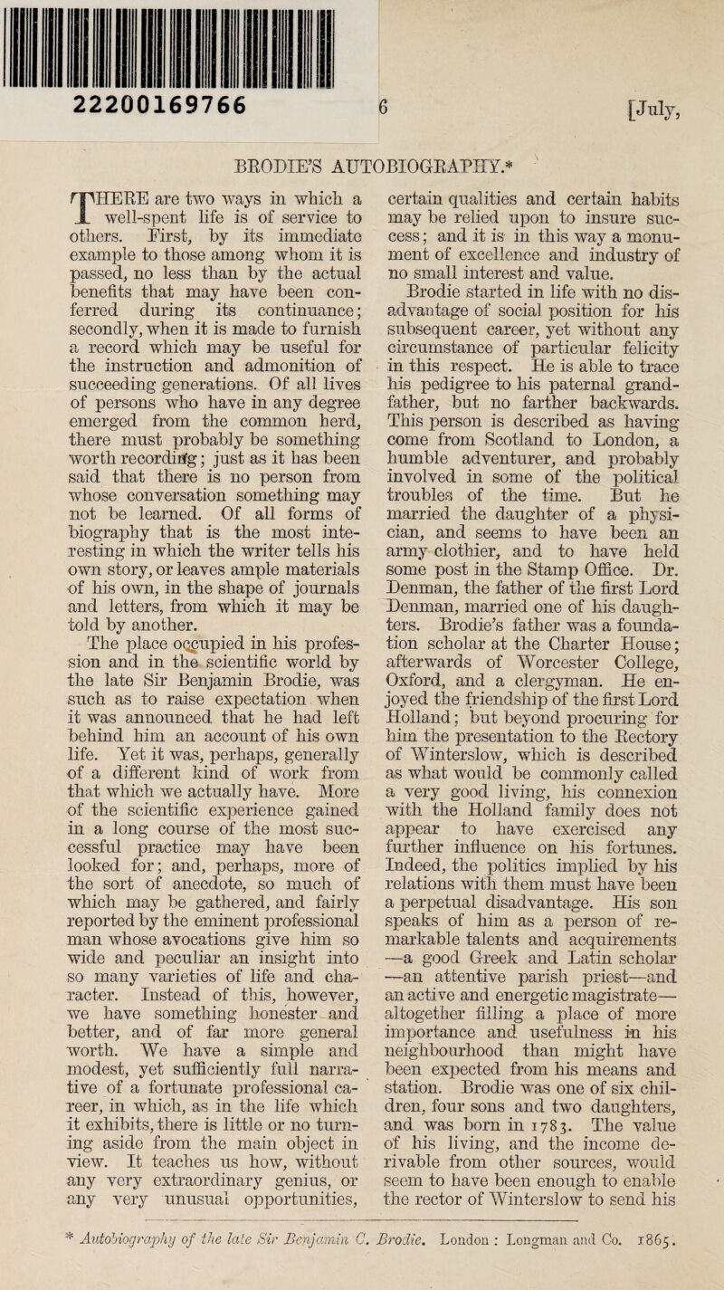 22200169766 BRODIE’S AUTOBIOGRAPHY * THERE are two ways in which a well-spent life is of service to others. First, by its immediate example to those among whom it is passed, no less than by the actual benefits that may have been con¬ ferred during its continuance; secondly, when it is made to furnish a record which may be useful for the instruction and admonition of succeeding generations. Of all lives of persons who have in any degree emerged from the common herd, there must probably be something worth recording; just as it has been said that there is no person from whose conversation something may not be learned. Of all forms of biography that is the most inte¬ resting in which the writer tells his own story, or leaves ample materials of his own, in the shape of journals and letters, from which it may be told by another. The place occupied in his profes¬ sion and in the scientific world by the late Sir Benjamin Brodie, was such as to raise expectation when it was announced that he had left behind him an account of his own life. Yet it was, perhaps, generally of a different kind of work from that which we actually have. More of the scientific experience gained in a long course of the most suc¬ cessful practice may have been looked for; and, perhaps, more of the sort of anecdote, so much of which may be gathered, and fairly reported by the eminent professional man whose avocations give him so wide and peculiar an insight into so many varieties of life and. cha¬ racter. Instead of this, however, we have something honester and better, and of far more general worth. We have a simple and modest, yet sufficiently full narra¬ tive of a fortunate professional ca¬ reer, in which, as in the life which it exhibits, there is little or no turn¬ ing aside from the main object in view. It teaches us how, without any very extraordinary genius, or any very unusual opportunities, certain qualities and certain habits may be relied upon to insure suc¬ cess ; and it is in this way a monu¬ ment of excellence and industry of no small interest and value. Brodie started in life with no dis¬ advantage of social position for his subsequent career, yet without any circumstance of particular felicity in this respect. He is able to trace his pedigree to his paternal grand¬ father, but no farther backwards. This person is described as having come from Scotland to London, a humble adventurer, and probably involved in some of the political troubles of the time. But he married the daughter of a physi¬ cian, and seems to have been an army clothier, and to have held some post in the Stamp Office. Dr. Denman, the father of the first Lord Denman, married one of his daugh¬ ters. Brodie’s father was a founda¬ tion scholar at the Charter House; afterwards of Worcester College, Oxford, and a clergyman. He en¬ joyed the friendship of the first Lord Holland; but beyond procuring for him the presentation to the Rectory of Winterslow, which is described as what would be commonly called a very good living, his connexion with the Holland family does not appear to have exercised any further influence on his fortunes. Indeed, the politics implied by his relations with them must have been a perpetual disadvantage. His son speaks of him as a person of re¬ markable talents and acquirements —a good Greek and Latin scholar —an attentive parish priest—and an active and energetic magistrate— altogether filling a place of more importance and usefulness in his neighbourhood than might have been expected from his means and station. Brodie was one of six chil¬ dren, four sons and two daughters, and was born in 1783. The value of his living, and the income de¬ rivable from other sources, would seem to have been enough to enable the rector of Winterslow to send his * Autobiography of the late Sir Benjamin C. Brodie. London : Longman and Co. 1865.