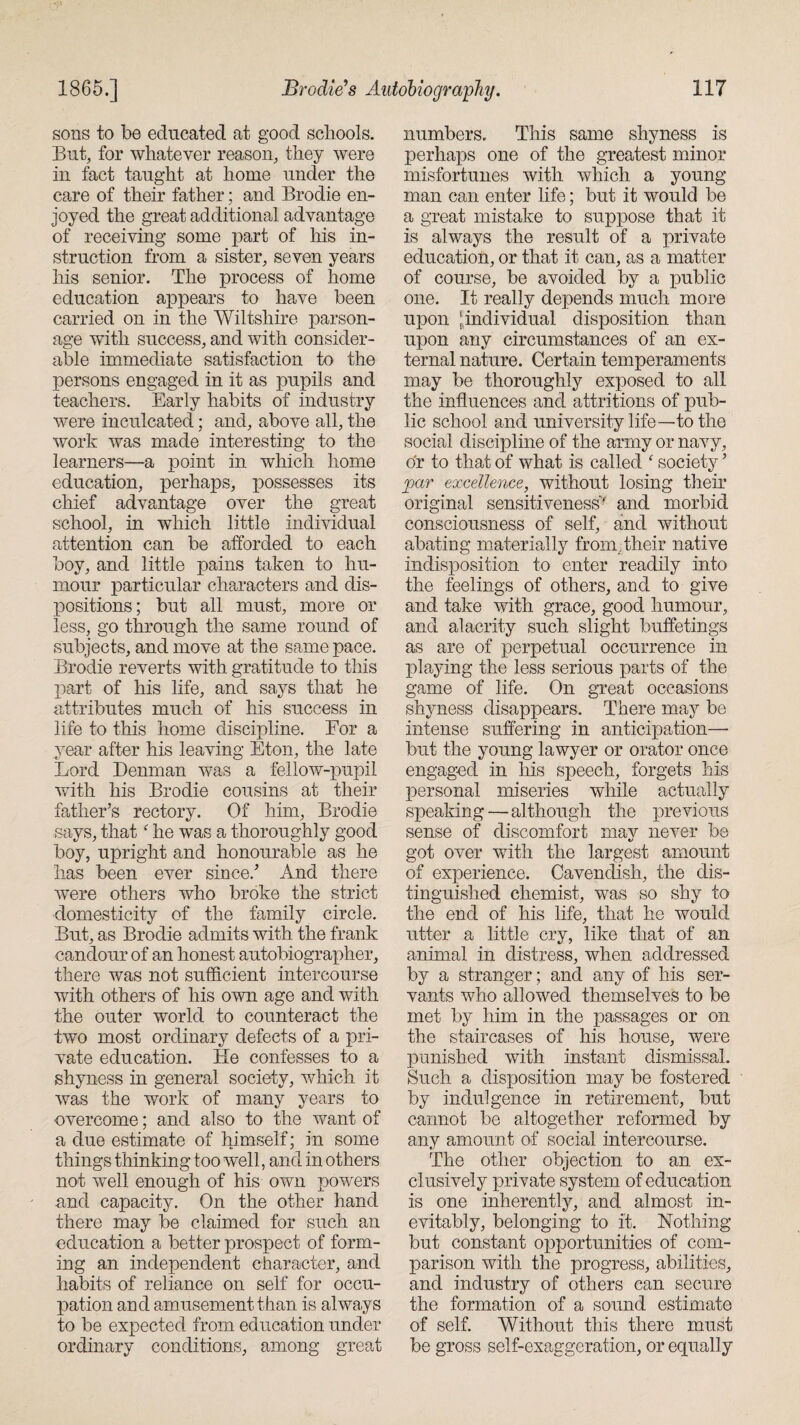 sons to be educated at good schools. But, for whatever reason, they were in fact taught at home under the care of their father; and Brodie en¬ joyed the great additional advantage of receiving some part of his in¬ struction from a sister, seven years his senior. The process of home education appears to have been carried on in the Wiltshire parson¬ age with success, and with consider¬ able immediate satisfaction to the persons engaged in it as pupils and teachers. Early habits of industry were inculcated; and, above all, the work was made interesting to the learners—a point in which home education, perhaps, possesses its chief advantage over the great school, in which little individual attention can be afforded to each boy, and little pains taken to hu¬ mour particular characters and dis¬ positions; but all must, more or less, go through the same round of subjects, and move at the same pace. Brodie reverts with gratitude to this part of his life, and says that he attributes much of his success in life to this home discipline. For a year after his leaving Eton, the late Lord Denman was a fellow-pupil with his Brodie cousins at their father’s rectory. Of him, Brodie says, that f he was a thoroughly good boy, upright and honourable as he has been ever since.’ And there were others who broke the strict domesticity of the family circle. But, as Brodie admits with the frank candour of an honest autobiographer, there was not sufficient intercourse with others of his own age and with the outer world to counteract the two most ordinary defects of a pri¬ vate education. He confesses to a shyness in general society, which it was the work of many years to overcome; and also to the want of a due estimate of himself; in some things thinking too well, and in others not well enough of his own powers and capacity. On the other hand there may be claimed for such an education a better prospect of form¬ ing an independent character, and habits of reliance on self for occu¬ pation and amusement than is always to be expected from education under ordinary conditions, among great numbers. This same shyness is perhaps one of the greatest minor misfortunes with which a young man can enter life; but it would be a great mistake to suppose that it is always the result of a private education, or that it can, as a matter of course, be avoided by a public one. It really depends much more upon ^individual disposition than upon any circumstances of an ex¬ ternal nature. Certain temperaments may be thoroughly exposed to all the influences and attritions of pub¬ lic school and university life—to the social discipline of the army or navy, or to that of what is called ‘ society ’ par excellence, without losing their original sensitiveness' and morbid consciousness of self, and without abating materially from Their native indisposition to enter readily into the feelings of others, and to give and take with grace, good humour, and alacrity such slight buffetings as are of perpetual occurrence in playing the less serious parts of the game of life. On great occasions shyness disappears. There may be intense suffering in anticipation—■ but the young lawyer or orator once engaged in his speech, forgets his personal miseries while actually speaking—although the previous sense of discomfort may never be got over with the largest amount of experience. Cavendish, the dis¬ tinguished chemist, was so shy to the end of his life, that he would utter a little cry, like that of an animal in distress, when addressed by a stranger; and any of his ser¬ vants who allowed themselves to be met by him in the passages or on the staircases of his house, were punished with instant dismissal. Such a disposition may be fostered by indulgence in retirement, but cannot be altogether reformed by any amount of social intercourse. The other objection to an ex¬ clusively private system of education is one inherently, and almost in¬ evitably, belonging to it. Nothing but constant opportunities of com¬ parison with the progress, abilities, and industry of others can secure the formation of a sound estimate of self. Without this there must be gross self-exaggeration, or equally