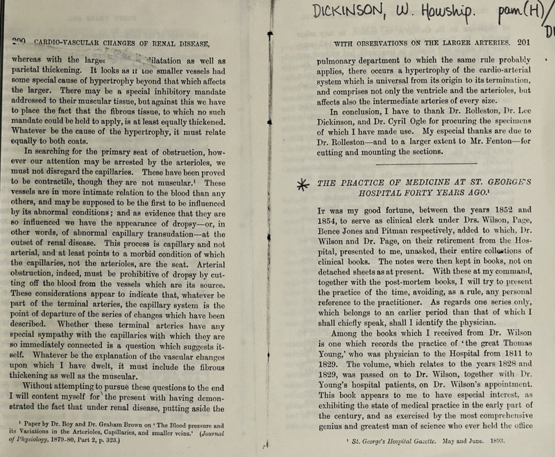 2or> r'ARDIO-VASCULAR CHANGES OF RENAL DISEASE, whereas with the largtu . hlatation as well as parietal thickening. It looks as ir tne smaller vessels had some special cause of hypertrophy beyond that which affects the larger. There may be a special inhibitory mandate addressed to their muscular tissue, but against this we have to place the fact that the fibrous tissue, to which no such mandate could be held to apply, is at least equally thickened. Whatever be the cause of the hypertrophy, it must relate equally to both coats. In searching for the primary seat of obstruction, how¬ ever our attention may be arrested by the arterioles, we must not disregard the capillaries. These have been proved to be contractile, though they are not muscular.1 These vessels are in more intimate relation to the blood than any others, and may be supposed to be the first to be influenced by its abnormal conditions; and as evidence that they are so influenced we have the appearance of dropsy—or, in other words, of abnormal capillary transudation—at the outset of renal disease. This process is capillary and not arterial, and at least points to a morbid condition of which the capillaries, not the arterioles, are the seat. Arterial obstruction, indeed, must be prohibitive of dropsy by cut¬ ting off the blood from the vessels which are its source. These considerations appear to indicate that, whatever be part of the terminal arteries, the capillary system is the point of departure of the series of changes which have been described. Whether these terminal arteries have any special sympathy with the capillaries with which they are so immediately connected is a question which suggests it¬ self. Whatever be the explanation of the vascular changes upon which I have dwelt, it must include the fibrous thickening as well as the muscular. Without attempting to pursue these questions to the end I will content myself for the present with having demon¬ strated the fact that under renal disease, putting aside the Paper by Dr. Roy and Dr. Graham Brown on ‘ The Blood pressure and its Variations in the Arterioles, Capillaries, and smaller veins.’ (Journal of Physiology, 1870-80, Part 2, p. 323.) PltKlKlSOhJ, U). tjou/blu^. paw. WITH OBSERVATIONS ON THE LARGER ARTERIES. 201 pulmonary department to which the same rule probably applies, there occurs a hypertrophy of the cardio-arterial system which is universal from its origin to its termination, and comprises not only the ventricle and the arterioles, but affects also the intermediate arteries of every size. In conclusion, I have to thank Dr. Rolleston, Dr. Lee Dickinson, and Dr. Cyril Ogle for procuring the specimens of which I have made use. My especial thanks are due to Dr. Rolleston—and to a larger extent to Mr. Fenton—for cutting and mounting the sections. THE PRACTICE OF MEDICINE AT ST. GEORGE'S HOSPITAL FORTY YEARS AGO.1 It was my good fortune, between the years 1852 and 1854, to serve as clinical clerk under Drs. Wilson, Page, Bence Jones and Pitman respectively, added to which, Dr. Wilson and Dr. Page, on their retirement from the Hos¬ pital, presented to me, unasked, their entire colloations of clinical books. The notes were then kept in books, not on detached sheets as at present. With these at my command, together with the post-mortem books, I will try to present the practice of the time, avoiding, as a rule, any personal reference to the practitioner. As regards one series only, which belongs to an earlier period than that of which I shall chiefly speak, shall I identify the physician. Among the books which I received from Dr. Wilson is one which records the practice of ‘ the great Thomas Young,’ who was physician to the Hospital from 1811 to 1829. The volume, which relates to the years 1828 and 1829, was passed on to Dr. Wilson, together with Dr. Young’s hospital patients, on Dr. Wilson’s appointment. This book appears to me to have especial interest, as exhibiting the state of medical practice in the early part of the century, and as exercised by the most comprehensive genius and greatest man of science who ever held the office St. George's Hospital Ga-dlc. May and June. 1823.