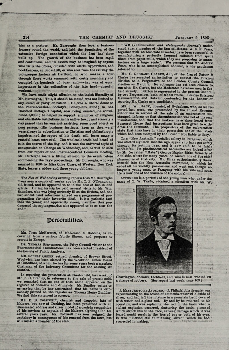 214 THE CHEMIST AND DRUGGIST February 9, 189£ him at a partner. Mr. Burroughs then took a business journey round the world, and laid the foundation of the extensive foreign connection which the firm has' since built up. The growth of the business has been rapid and continuous, and its extent may be imagined by anyone who visits the offices, crowded with olerks, typewriters, and bookkeepers, at Bnow Hill, or who sees from the railway the picturesque factory at Dartford, or who makes a tour through those works crammed with costly machinery and occupied by hundreds of busy and—what was of equal importance in the estimation of the late head—cheerful workers. We have made slight allusion to the lavish liberality of Mr..Burroughs. This, it should be stated, was not limited to any creed or party or nation. He was a liberal donor to the Pharmaceutical Society's Benevolent Fund; to the Dartford Cottage Hospital, now being erected, he contri¬ buted 1,000/.; he helped to support a number of religious and charitable institutions in his native town; and scarcely a day passed that he was not assisting some good object or poor person. His business instincts, keen as they were, were always in subordination to Christian and philanthropic impulses, and the report of his death will leave many a grateful heart sorrowful. The wholesale trade had heard of it in the course of the day, and it was the universal topic of conversation on 'Change on Wednesday, and, as will be seen from our report of the Pharmaceutical Council’s meeting, Mr. Carteighe made a fitting allusion to the event before commencing the day’s proceedings. Mr. Burroughs, who was married in 1884 to Miss Olive Chase, of Western, New York State, leaves a widow and three young children. The Sun of Wednesday evening reports that Mr. Burroughs ** was seen a couple of weeks ago by Mr. T. P. O'Connor, an old friend, and be appeared to be in the best of health and spirits. During his trip he paid several visits to Mr. Wm. Saunders, who was lying seriously ill at the Riviera, and the two ardent land reformers agreed on a programme of pro- pagandism for their favourite ideal. It is a pathetic fact that the young and apparently strong man has thus pre¬ deceased the septuagenarian who appeared to be so near the end.” IPeraonalities. Mr. John McKesson, of McKesson k Robbins, is re¬ covering from a serious febrile illness, and proposes to recruit in Europe. Dr. Thomas Stevenson, the Privy Council visitor to the Pharmaceutical examinations, has been elected President of the Society of Public Analysts. Mr. Robert Green, retired chemist, of Brewer Street, Woolwich, has been elected by the Woolwich Union Board of Guardians, of which he has for some years been a member, Chairman of the Infirmary Committee for the ensuing six months. _ _ ... In reporting the prosecution at Chesterfield, last week, of Mr. T. H. Bradley, in reference to the sale of prussic acid, we remarked that no one of that name appeared on the tegister of chemists and druggists. Mr. Bradley writes to us saying that he has ascertained that his name is erro¬ neously printed on the register -as Thomas Henry Bradder. We find this statement is correct* , Mr. D. B. ColdwelTj, chemist and druggist, late of Malvern, but now of Dorking, has been presented with an illuminated address and silver model of a cycle in recognition of his services as captain of the Malvern Cycling Club for several years past. Mr. ColdweH has now resigned the captaincy in consequence of his removal from the town, but will remain a member of the club. “ We (Indianruiber and Guttapercha Journal) under¬ stand that a member of the firm of -Messrs. A. k F. Pears, together with an associate inventor, have been successful in manufacturing a perfectly fireproof celluloid from spent fibres from paper-mills, which they are proposing to manu¬ facture on a large scale”. We presume that Mr. Andrew Pears, who is an accomplished chemist, is the gentleman referred to. Mr. C. Goddard Clarke, J.P., of the firm of Potter k Clarke has accepted an invitation to contest the Brixton division as a Progressive at the London County Council, election on March 2. No colleague has yet been chosen to run with Mr. Clarke, but the Moderates have two men in the field already. Brixton is represented in the present Council by two Progressives, both of whom retire. Besides Brixton, Hammersmith and Dulwich contended for the honour of securing Mr. Clarke as a candidate, t Mr. J. W. Black, chemist, of Sydenham, who, as we re-> ported last week, was prosecuted by the Inland Revenue authorities in respect of the sale of an embrocation un¬ stamped, informs us that the embrocation was not of his own manufacture, and that the makers have since heard from Somerset House that instructions have beeD given to with¬ draw the summons. The proprietors of the embrocation state that they have in their possession one of the labels which had been stamped by the Board “ Not liable to duty.” The “ New Australia ” socialist colony in Paraguay, which was started eighteen months ago, appears to have got safely through its teething-days, and is now said to be fairly successful. Its pharmaceutical necessities are looked after by Mr. (or rather “ Mate ”) George Napier Birks, formerly of Adelaide, where for many years he owned one of the chief pharmacies of that city. Mr. Birks enthusiastically threw himself into the New Australia movement, to which he ceded all his worldly possessions, and went out, though no longer a young man, to Paraguay with his wife and sons. He is now one of the trustees of the colon/. Appended is a portrait of the young man who, under the name of T. W. Taaffe, obtained a situation with Mr. W. Charrington, chemist, Lichfield, and who is now wanted cn a charge of robbery. (8ee report last week, page 169.) A Mixture to be Avoided.—A Philadelphia draggist was experimenting on the action of ammonia-water wi .h oxide of silver, and had left the mixture in a porcelain ba>in covered with water and a glass rod. By-and-by he returned to his operation, and was replacing the rod in the basin when a violent explosion occurred, shattering the basia, pieces of which struck him in the face, causing damage which it was feared would result in the loss of one or both of his eyes. It was “ Berthollet’i* fulminating silver ” which he had ‘ succeeded in making. r • 1 1