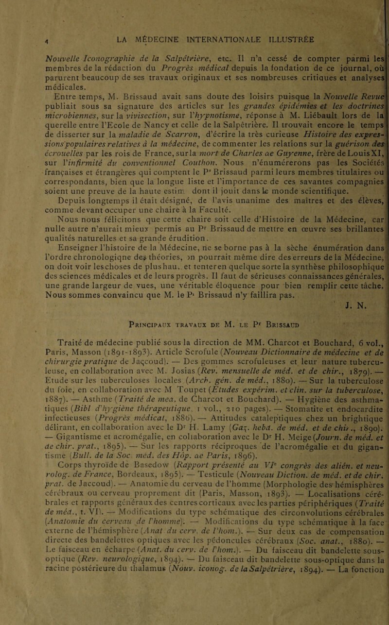 4 1 Nouvelle Iconographie de la Salpêtrière, etc. Il n’a cessé de compter parmi les 1 membres de la rédaction du Progrès médical depuis la fondation de ce journal, où parurent beaucoup de ses travaux originaux et ses nombreuses critiques et analyses! médicales. Entre temps, M. Brissaud avait sans doute des loisirs puisque la Nouvelle Revue publiait sous sa signature des articles sur les grandes épidémies et les doctrines: microbiennes, sur la vivisection, sur Y hypnotisme, réponse à M. Liébault lors de lai querelle entre l’Ecole de Nancy et celle de la Salpêtrière. Il trouvait encore le temps j de disserter sur la maladie de Scarron, d’écrire la très curieuse Histoire des exprès- sions'populaires relatives à la médecine, de commenter les relations sur la guérison des écrouelles par les rois de France, surla mort de Charles ae Guyenne, frère deLouisXI, ] sur Y infirmité' du conventionnel Couthon. Nous n’énumérerons pas les Sociétés] françaises et étrangères qui comptent le Pr Brissaud parmi leurs membres titulaires ou correspondants, bien que la longue liste et l’importance de ces savantes compagnies | soient une preuve de la haute estim. dont il jouit dans le monde scientifique. Depuis longtemps il était désigné, de l’avis unanime des maîtres et des élèves, comme devant occuper une chaire à la Faculté. Nous nous félicitons que cette chaire soit celle d’Histoire de la Médecine, car nulle autre n’aurait mieux permis au Pr Brissaud de mettre en œuvre ses brillantes qualités naturelles et sa grande érudition. Enseigner l’histoire de la Médecine, ne se borne pas à la sèche énumération dans ! l’ordre chronologiqne des théories, )n pourrait même dire des erreurs delà Médecine, ; on doit voir leschoses de plushau. et tenteren quelque sorte la synthèse philosophique des sciences médicales et de leurs progrès. Il faut de sérieuses connaissances générales, , une grande largeur de vues, une véritable éloquence pour bien remplir cette tâche. ' Nous sommes convaincu que M. le P1 Brissaud n’y faillira pas. J. N. Principaux travaux de M. le Pr Brissaud Traité de médecine publié sous la direction de MM. Charcot et Bouchard, 6 vol., Paris, Masson (1891-1893). Article Scrofule (Nouveau Dictionnaire de médecine et de chirurgie pratique de Jaqcoud). — Des gommes scrofuleuses et leur nature tubercu¬ leuse, en collaboration avec M. Josias (Rev. mensuelle de méd. et de chir., 1879). — Etude sur les tuberculoses locales (Arch. gén. de méd., 1880).—Sur la tuberculose du foie, en collaboration avec M Toupet (Etudes expérim. et clin, sur la tuberculose, 1887). — Asthme (Traité de mea. de Charcot et Bouchard). — Hygiène des asthma¬ tiques (Bibl d’hygiène thérapeutique.. 1 vol., 210 pages). — Stomatite et endocardite infectieuses (Progrès médical, 1886). — Attitudes cataleptiques chez un brightique délirant, en collaboration avec le D1 H. Lamy [Ga^. hebcl. de méd. et de chir., 1890). — Gigantisme et acromégalie, en collaboration avec le Dr H. Meige (Journ. de méd. et de chir. prat., 1895). — Sur les rapports réciproques de l’acromégalie et du gigan¬ tisme [Bull, de la Soc méd. des Hàp. ae Paris, 1896). Corps thyroïde de Basedow (Rapport présenté au VP congrès des alién. et neu- rolog. de France, Bordeaux, 1895). — Testicule (Nouveau Diction, de méd. et de chir. prat. de Jaccoud). — Anatomie du cerveau de l’homme (Morphologie des-hémisphères cérébraux ou cerveau proprement dit (Paris, Masson, 1893). — Localisations céré¬ brales et rapports généraux des centres corticaux avec les parties périphériques (Traité de méd., t. VP. — Modifications du type schématique des circonvolutions cérébrales [Anatomie du cerveau de Vhomme)'. — Modifications du type schématique à la face externe de l’hémisphère (Anat du ccrv. de l’hom.). — Sur deux cas de compensation directe des bandelettes optiques avec les pédoncules cérébraux [Soc. anat., 1880). Le faisceau en écharpe (Anat. du cerv. de Vhom.). — Du faisceau dit bandelette sous- optique (Rev. neurologique, 1894). — Du faisceau dit bandelette sous-optique dans la racine postérieure du thalamus (Nouv. iconog. de la Salpêtrière, 1894). — La fonction