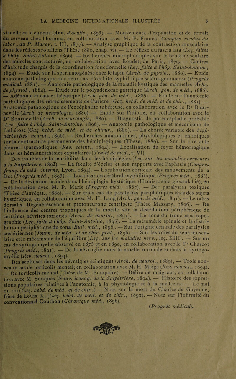 visuelle et le cuneus [Ann. d'oculis., 1893). — Mouvements d’expansion et de retrait du cerveau chez l’homme, en collaboration avec M. F. Franck (Comptes rendus du labor.,du P. Marey, t. III, 1877). — Analyse graphique de la contraction musculaire dans les réflexes rotuliens (Thèse 1880, chap. vi). — Le réflexe du fascia lata (Léc- faites à Vhôp. Saint-Antoine, 1896). — Recherches microphoniques sur le bruit musculaire ! des muscles contracturés, en collaboration avec Boudet, de Paris, 1879. — Centres d’habitude chargés de la coordination fonctionnelle [Lee. faite à Vhôp. Saint-Antoine, 1894). — Etude sur la spermatogénèse chez le lapin {Arch. de physio., 1880).— Etude j anatomo-pathologique sur deux cas d’orchite syphilitique scléro-gommeuse {Progrès \ médical, 1881). — Anatomie pathologique de la maladie kystique des mamelles (Arhc. I dephysiol , 1884).— Etude sur le polyadénome gastrique (Arch. gén. de méd., 1885). — Adénome et cancer hépatique [Arch. gén. de méd., .1885). — Etude sur l'anatomie } pathologiqne des rétrécissements de l’urètre (Ga%. hebd. de méd. et de chir., 1881). — Anatomie pathologique de l’encéphalite tubéreuse, en collaboration avec le Dr Bour- neville (Arch. de neurologie, 1880).— Etude sur l’idiotie, en collaboration avec le Dr Bourneville (Arch. de neurologie, 1880).-— Diagnostic de porencéphalie probable (Lee faite à Vhôp. Saint-Antoine, 1896).—Anatomie pathologique et mécanisme de l’athétose (Ga% hebd. de méd. et de chirur., 1880). — La chorée variable des dégé¬ nérés (Rev neurol., 1896). — Recherches anatomiques, physiologiques et chimiques Sur la contracture permanente des hémiplégiques (Thèse, 1880). — Sur le rire et le pleurer spasmodiques (Rev. scient., 1894). — Localisation du foyer hémorragique dans les hémianesthésies capsulaires [Traité de méd., t. VI). Des troubles de la'sensibilité dans les hémiplégies [Lee. sur les maladies nerveuses à la Salpétrière, 1893). — La faculté d’épeler et ses rapports avec l’aphasie (Congrès franc, de méd interne, Lyon, 1894). — Localisation corticale des mouvements de la face (Progrès méd., 1893).— Localisation cérébrale syphilitique (Progrès méd., 1885). — De la déviation faciale dans l’hémiplégie hystérique (Hémispasme glossolabié), én collaboration avec M. P. Marie (Progrès méd., 1887). — Dec paralysies toxiques (Thèse d’agrégat., 1886). — Sur trois cas de paralysies périphériques chez des sujets hystériques, en collaboration avec M. H. Lang (Arch. gén. de méd., 1891). — Le tabes dorsalis. Dégénérescence et protoneurone centripète (Thèse Massary, 1896). — De l’influence des centres trophiques de la moelle sur la distribution périphérique de certaines névrites toxiques (Arch. de neurol., 1891). — Le zona du tronc et sa topo¬ graphie (Lee. faite à Vhôp. Saint-Antoine, 1895). — La métamérie spinale et la distri¬ bution périphérique du zona (Bull, méd., 1896). — Sur l’origine centrale des paralysies 1 zostériennes (Journ. de méd.., et de çhir. prat., 1896). — Sur les voies du sens muscu¬ laire etle mécanisme de l’équilibre (Lee. sur les maladies nerv., ieç. XIil). — Sur un cas de syringomyelie observé en 1875 et en 1890, en collaboration aveede Pr Charcot (Progrès méd., 1891)= — De la névroglie dans la moelle normale et dans la syringo- myélie (Rev. neurol , 1894). Des scolioses dans les névralgies sciatiques (Arch. de neurol., 1889), — Trois nou¬ veaux cas de torticolis mental; en collaboration avec M. H. Meige (Rev. neurol., 1894). _Du torticolis mental (Thèse de M. Bompaire). — Délire de maigreur, en collabora¬ tion avec M. Souques (Nouv. iconog. de la Salpêtrière, 1894). — Histoire des expres¬ sions populaires relatives à l’anatomie, à la physiologie et à la médecine. — Le mal du roi (Ga\. hebd. de méd. et de chir.) — Note sur la mort de Charles de Guyenne, frère de Louis XI (Ga%. hebd. de méd. et de chir., 1892). — Note sur l’infirmité du conventionnel Couthon (Chronique méd., 1896).. (Progrès médical).