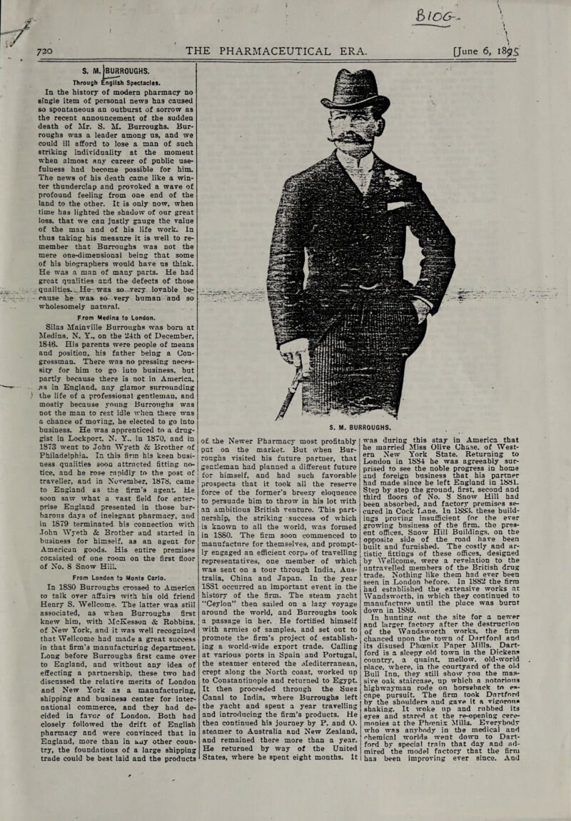5 too-- 720 THE PHARMACEUTICAL ERA. [June 6, 18$£ s. m.|burroughs. Through English Spectacles. In the history of modern pharmacy no single item of personal news has caused so spontaneous an outburst of sorrow as the recent announcement of the sudden death of Mr. S. M. Burroughs. Bur¬ roughs was a leader among us, and we could ill afford to lose a man of such striking individuality at the moment when almost any career of public use¬ fulness had become possible for him. The news of his death came like a win¬ ter thunderclap and provoked a wave of profound feeling from one end of the land to the other. It is only now, when time has lighted the shadow of our great loss, that we can justly gauge the value of the man and of his life work. In thus taking his measure it is well to re¬ member that Burroughs was not the mere one-dimensional being that some of his biographers would have us think. He was a man of many parts. He had great qualities and the defects of those qualities. ...He-, was so .-very lovable be¬ cause he was- so very human and so wholesomely natnrat. From Medina to London. Silas Mainviile Burroughs was born at Medina, N. Y., on the 24th of December, 1846. His parents were people of means and position, his father being a Con¬ gressman. There was no pressing neces¬ sity for him to go iuto business, but partly because there is not in America, .as in England, any glamor surrounding the life of a professional gentlemau, and mostly because young Burroughs was not the man to rest idle when there was a chance of moving, he elected to go into business. He was apprenticed to a drug¬ gist in Lockport. N. Y., in 1870, and in 1873 went to John Wyeth & Brother of Philadelphia. In this firm his keen busi¬ ness qualities soon attracted fitting no¬ tice, and he rose rapidly to the post of traveller, and in November, 1878. came to England as the firm’s agent. He soon saw what a vast field for enter¬ prise England presented in those bar¬ barous days of inelegant pharmacy, and in 1879 terminated bis connection with John Wyeth & Brother and started in business for himself, as an agent for American goods. His entire premises consisted of one room on the first floor of No. 8 Snow HilL From London to Monte Carlo. In 18S0 Burroughs crossed to America to talk over affairs with his old friend Henry S. Wellcome. The latter was still associated, as when Burroughs first knew him, with McKesson & Robbins, of New York, and it was well recognized that Wellcome had made a great success in that firm’s manufacturing department. Long before Burroughs first came over to England, and without any idea of effecting a partnership, these two had discnssed the relative merits of London and New York as a manufacturing, shipping and business center for inter¬ national commerce, and they had de¬ cided in favor of London. Both had closely followed the drift of English pharmacy and were convinced that in England, more than in any other coun¬ try, the foundations of a large shipping trade could be best laid and the products S. M. BURROUGHS. of the Newer Pharmacy most profitably put on the market. But when Bur¬ roughs visited his future partner, that gentleman had planned a different future for himself, and had such favorable prospects that it took all the reserve force of the former’s breezy eloquence to persuade him to throw in his lot with an ambitious British venture. This part¬ nership, the striking success -of which is known to all the world, was formed in 1SS0. The firm soon commenced to manufacture for themselves, and prompt¬ ly engaged an efficient corpo of travelling representatives, one member of which was sent on a tour through India, Aus¬ tralia, China and Japan. In the year 1SS1 occurred an important event in the history of the firm. The steam yacht “Ceylon” then sailed on a lazy voyage around the world, and Burroughs took a passage in her. He fortified himself with armies of samples, and set out to promote thp firm’s project of establish¬ ing a world-wide export trade. Calling at various ports in Spain and Portugal, the steamer entered the Mediterranean, crept along the North coast, worked up to Constantinople and returned to Egypt. It then proceeded through the Suez Canal to India, where Burroughs left the yacht and spent a year travelling and introducing the firm’s products. He then continued his journey by P. and O. steamer to Australia and New Zealand, and remained there more than a year. He returned by way of the United States, where he spent eight months. It was during this stay in America that he married Miss Olive Chase, of West¬ ern New York State. Returning to London in 1884 he was agreeably sur¬ prised to see the noble progress in home and foreign business that his partner had made since he left England in 1881. Step by step the grouod, first, second and third floors of No. 8 Snow Hill had been absorbed, and factory premises se¬ cured in Cock Lane. In 1883. these build¬ ings proving insufficient for the ever growing business of the firm, the pres¬ ent offices. Snow Hill Buildings, on the opposite side of the road have been built and furnished. The costly and ar¬ tistic fittings of these offices, designed by Wellcome, were a revelation to the nntravelled members of the British drug trade. Nothing like them had ever been seen in London before. In 1882 the firm had established the extensive works at Wandsworth, in which they continued to manufacture until the place was burnt down in 1SS9. In hunting out the site for a newer and larger factory after the destruction of the Wandsworth works, the firm chanced upon the town of Dart ford and its disused Phoenix Paper Mills. Dart- ford is a sleepy old town in the Dickens country, a quaint, mellow, old-world place, where, in the courtyard of the old Bull Inn, they still show you the mas¬ sive oak staircase, up which a notorious highwayman rode on horseback to es¬ cape pursuit. The firm took Dartfnrd by the shoulders and gave it a vigorous shaking. It woke up and rubbed its eyes and stared at the re-opening cere¬ monies at the Phoenix Mills. Everybody who was anybody in the medical and ehemical worlds went down to Dart- ford by special train that day and ad¬ mired the model factory that the firm has been improving ever since. And