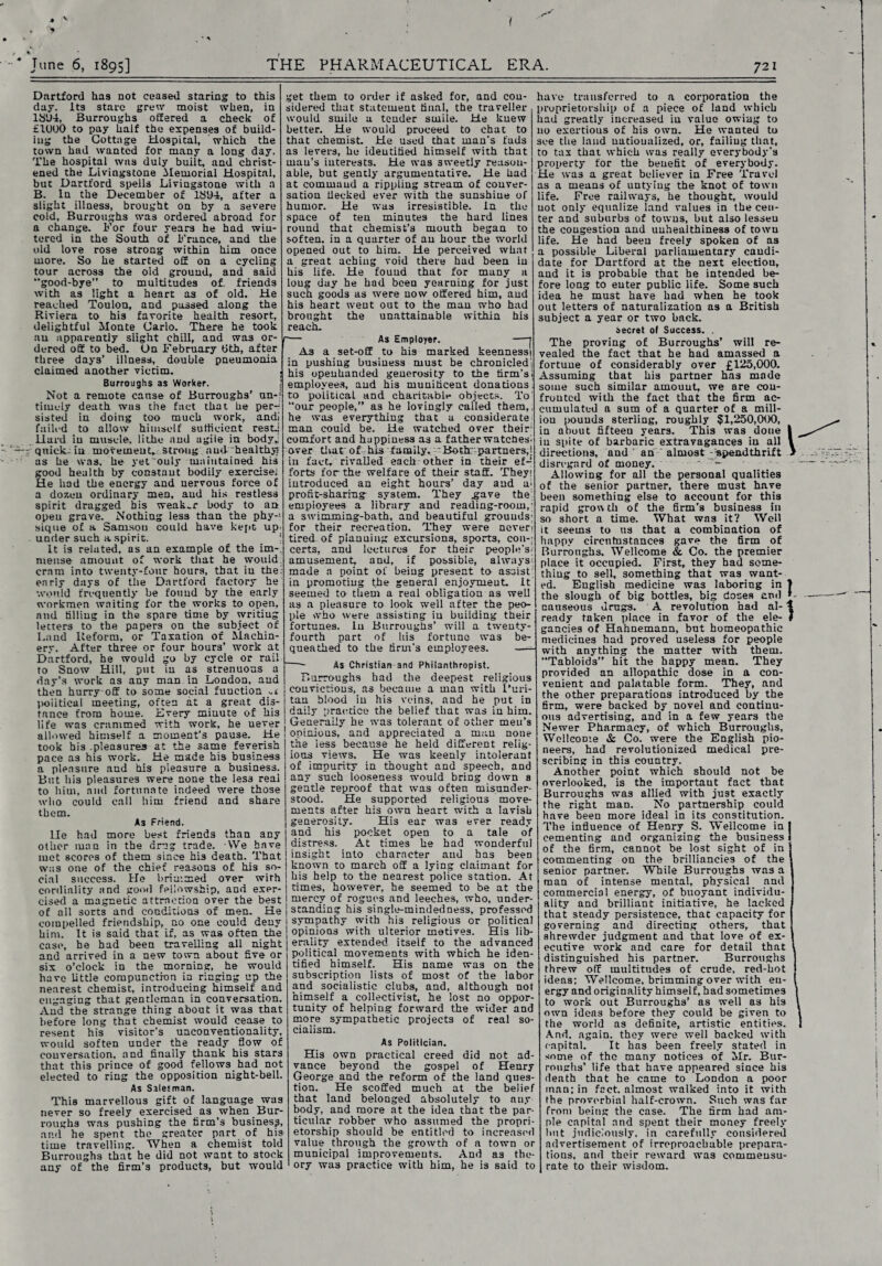 June 6, 1895] THE PHARMACEUTICAL ERA. 721 Dartford has not ceased staring to this day. Its stare grew moist when, in 1SU4, Burroughs offered a check of £1000 to pay half the expenses of build¬ ing the Cottage Hospital, which the town had wanted for many a long day. The hospital was duly built, and christ¬ ened the Livingstone Memorial Hospital, but Dartford spells Livingstone with a B. In the December of lSy-4, after a slight illness, brought on by a severe cold, Burroughs was ordered abroad for a change. For four years he had win¬ tered in the South of France, and the old love rose strong within him once more. So he started off on a cycling tour across the old ground, and said “good-bye” to multitudes of. friends with as light a heart as of old. He reached Toulon, and passed along the Riviera to his favorite health resort, delightful Monte Carlo. There he took au apparently slight chill, and was or¬ dered off to bed. On February fith, after three days’ illness, double pneumonia claimed another victim. Burroughs as Worker. Not a remote canse of Burroughs’ un-} timely death was the fact that he per¬ sisted in doing too much work, andi failed to allow himself sufficient rest.; Hard in muscle, lithe and agile in bodyj quicks in movement, strong and-'healthy? as he was, he yet'ouly maintained his good health by constant bodily exercise; He had the energy and nervous force of a dozen ordinary men, and his restless spirit dragged his weaker body to an open grave. Nothing less than the phy¬ sique of a Samson could have kept up< under such a spirit. It is related, as an example of the im-, mense amount of work that he would cram into twenty-four hours, that in the; early days of the Dartford factory he would frequently be found by the early workmen waiting for the works to open, and tilling in the spare time by writing letters to the papers on the subject of Laud Reform, or Taxation of Machin¬ ery. After three or four hours’ work at Dartford, he would go by cycle or rail to Snow Hill, put in as strenuous a day’s work as any man in London, and then hurry off to some social function political meeting, often at a great dis¬ tance from home. Every minute of his life was crammed with work, he uever allowed himself a moment’s pause. He took his .pleasures at the same feverish pace as his work. He made his business a pleasure and his pleasure a business. But his pleasures were none the les3 real to him, and fortunate indeed were those who could call him friend and share them. As Friend. lie had more best friends than any other man in the drug trade. We have mot scores of them since his death. That was one of the chief reasons of his so¬ cial success. He brimmed over with cordiality and good fellowship, and exer¬ cised a magnetic attraction over the best of all sorts and conditions of men. He compelled friendship, no one could deny him. It is said that if, as was often the case, he had been travelling all night and arrived in a new town about five or six o’clock in the morning, he would have little compunction in ringing up the nearest chemist, introducing himself and engaging that gentleman in conversation. And the strange thing about it was that before long that chemist would cease to resent his visitor’s unconventionality, would soften under the ready flow of conversation, and finally thank his stars that this prince of good fellows had not elected to ring the opposition night-bell. As Salesman. This marvellous gift of language was never so freely exercised as when Bur¬ roughs was pushing the firm’s business, and he spent the greater part of his time travelling. When a chemist told Burroughs that he did not want to stock any of the firm’s products, but would get them to order if asked for, and con¬ sidered that statement final, the traveller would smile a tender smile. He knew better. He would proceed to chat to that chemist. He used that man’s fads as levers, he identified himself with that man’s interests. He was sweetly reason¬ able, but gently argumentative. He had at command a rippling stream of conver¬ sation flecked ever with the sunshine of humor. He was irresistible, in the space of ten minutes the hard lines round that chemist’s mouth began to soften, in a quarter of au hour the world opened out to him. He perceived what a great aching void there had been in his life. He found that for many a long day he had been yearning for just such goods as were now offered him, aud his heart went out to the man who had brought the unattainable within his reach. ■— As Employer. —- As a set-off to his marked keennessi in pushing business must be chronicled'; his openhanded generosity to the firm’s employees, and his munificent donations to political, and charitable objects. To “our people,” as he lovingly called them, he was everything that a considerate man could be. He watched over their comfort and happiness as a father watches', over that of. his family. ' Both;; partners,} in fact, rivalled each other in their ef-‘ forts for the welfare of their staff. They; introduced an eight hours’ day and a} profit-sharing- system. They .gave the} empioyees a library and reading-room,; a swimming-bath, and beautiful grounds} for their recreation. They were never} tired of pianuing excursions, sports, con-; certs, and lectures for their people’s'- amusement, and, if possible, always} made a point of being present to assist in promoting the general enjoyment, it seemed to them a real obligation as weLl as a pleasure to look well after the peo¬ ple who were assisting iu building their fortunes. In Burroughs’ will a twenty- fourth part of his fortune was be¬ queathed to the firm’s employees. —- - As Christian and Philanthropist. Burroughs had the deepest religious convictions, as became a man with l’uri- tan blood in his veins, and he put in daily practice the belief that was in him. Generally he was tolerant of other men’s oninious, and appreciated a man none the less because he held different relig¬ ious views. He was keenly intolerant of impurity in thought and speech, and any such looseness would bring down a gentle reproof that was often misunder¬ stood. He supported religious move¬ ments after his own heart with a lavish generosity. His ear was ever ready and his pocket open to a tale of distress. At times he had wonderful insight into character and has beeD known to march off a lying claimant for his help to the nearest police station. At times, however, he seemed to be at the mercy of rogues and leeches, who, under- | standing his single-mindedness, professed j sympathy with his religious or political j opinions with ulterior motives. His lib- ] eraiit^ extended itself to the advanced political movements with which he iden¬ tified himself. His name was on the subscription lists of most of the labor and socialistic club3, and, although not himself a collectivist, he lost no oppor¬ tunity of helping forward the wider and more sympathetic projects of real so¬ cialism. As Politician. His own practical creed did not ad¬ vance beyond the gospel of Henry George and the reform of the land ques¬ tion. He scoffed much at the belief that land belonged absolutely to any body, and more at the idea that the par¬ ticular robber who assumed the propri¬ etorship should be entitled to increased value through the growth of a town or municipal improvements. And as the¬ ory was practice with him, he is said to l have transferred to a corporation the proprietorship of a piece of land which had greatly increased iu value owing to uo exertious of his own. He wanted to see the land nationalized, or, failing that, to tax that which was really everybody's property for the benefit of everybody. He was a great believer in Free Travel as a means of untying the knot of town life. Free railways, he thought, would uot only equalize land values in the cen¬ ter and suburbs of towns, but also lessen the congestion and uuhealthiness of towu life. He had been freely spoken of as a possible Liberal parliamentary candi¬ date for Dartford at the next election, aud it is probable that he intended be¬ fore long to enter public life. Some such idea he must have had when he took out letters of naturalization as a British subject a year or two back. secret of Success. . The proving of Burroughs’ will re¬ vealed the fact that he had amassed a fortune of considerably over £125,000. Assuming that his partner has mode some such similar amount, we are cou- frouted with the fact that the firm ac¬ cumulated a sum of a quarter of a mill- iou pounds sterling, roughly $1,250,000, in about fifteen years. This was done iu spite of barbaric extravagances iu all directions, and ' an almost speadthrift disregard of money. ' - Allowing for all the personal qualities of the senior partner, there must have been something else to account for this rapid grow th of the firm’s business in so short a time. What was it? Weil it seems to us that a combination of happy circntustances gave the firm of Burroughs, Wellcome & Co. the premier place it occupied. First, they had some¬ thing to sell, something that was want¬ ed. English medicine was laboring in | the slough of big bottles, big closes and »- nauseous drugs. A revolution had al-1 ready taken place in favor of the ele- I gancies of Hahnemann, but homeopathic medicines had proved useless for people with anything the matter with them. “Tabloids” hit the happy mean. They provided an allopathic dose in a con¬ venient and palatable form. They, and the other preparations introduced by the firm, were backed by novel and continu¬ ous advertising, and in a few years the Newer Pharmacy, of which Burroughs, Wellcome & Co. were the English pio¬ neers, had revolutionized medical pre¬ scribing in this country. Another point which should not be overlooked, is the important fact that Burroughs was allied with just exactly the right man. No partnership could have been more ideal in its constitution. The influence of Henry S. Wellcome in I cementing and organizing the business ] of the firm, cannot be lost sight of in J commenting on the brilliancies of the senior partner. While Burroughs was a man of intense mental, physical and commercial energy, of buoyant individu¬ ality and brilliant initiative, he lacked that steady persistence, that capacity for governing and directing others, that shrewder judgment and that love of ex¬ ecutive work and care for detail that distinguished his partner. Burroughs threw off multitudes of crude, red-hot ideas; Wellcome, brimming over with en¬ ergy and originality himself, had sometimes to work out Burroughs’ as well as his own ideas before they could be given to the world as definite, artistic entities. And, again, they were well backed with capital. It has been freely stated in some of the many notices of Mr. Bur¬ roughs’ life that have appeared since his death that he came to London a poor man; in fact, almost walked into it with the proverbial half-crown. Such was far from being the case. The firm had am¬ ple capital and spent their money freely hut judiciously, in carefully considered advertisement of irreproachable prepara¬ tions, and their reward was commensu¬ rate to their wisdom.