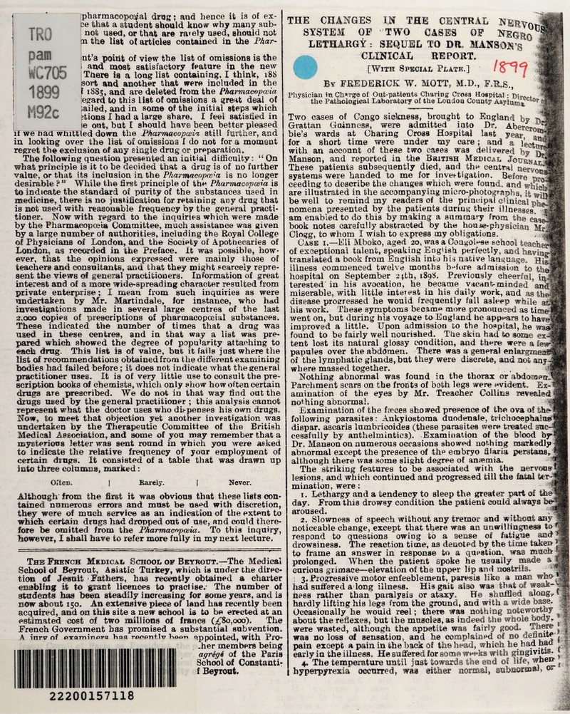 pai 1899 M92c if we naff whiLt pharmaeopeqial drug; and hence it is of ex- 2e that a student should know why many sub¬ net used, or that are rarely used, should not n the list of articles contained in the Phar- nt’a point of view the list of omissions is the and most satisfactory feature in the new There is a long list containing, I think, i88 sort and another that were included in the E 1885, and are deleted from the Pharmacopoeia egard to this list of omissions a great deal of Jailed, and in some of the initial steps which itions X had a large share, I feel satisfied in e out, but X should have been better pleased ed down the Pharmacopoeia still further, and in looking over the list of omissions X do not for a moment regret the exclusion of any single drug or preparation. The following question presented an initial difficulty: u On what principle is it to be decided that a drug is of no further value, or that its inclusion in the Pharmacopoeia is no longer desirable ?n While the first principle of th« Pharmacopoeia is to indicate the standard of purity of the substances used in medicine, there is no justification for retaining any drug that is not used with reasonable frequency by the general practi¬ tioner, Now with regard to the inquiries which were made by the Pharmacopoeia Committee, much assistance was given by a large number of authorities, including the Royal College of Physicians of London, and the Society of Apothecaries of London, as recorded in the Preface. It was possible, how¬ ever, that the opinions expressed were mainly those of teachers and consultants, and that they might scarcely repre¬ sent the views of general practitioners. Information of great interest and of a more wide-spreading character resulted from private enterprise; X mean from such inquiries as were undertaken by Mr. Martindale, for instance, who Iiad investigations made in several large centres of the last 2,oqo copies of prescriptions of pharmacopceial substances. These indicated the number of times that a drug was used in these centres, and in that way a list was pre¬ pared which showed the degree of popularity attaching to each drug. This list is of value, but it fails just where the list of recommendations obtained from the different examining bodies had failed before; it does not indicate what the general practitioner uses. It is of very little use to consult the pre¬ scription books of chemists, which only show how often certain drugs are prescribed. We do not in that way find out the drugs used by the general practitioner ; this analysis cannot represent what the doctor uses who dispenses his own drugs. Now, to meet that objection yet another investigation was undertaken by the Therapeutic Committee of the British Medical Association, and some of you may remember that a mysterious letter was sent round in which you were asked to indicate the relative frequency of your employment of certain drugs. It consisted of a table that was drawn up into three columns, marked: Often. Barely. Never. Although' from the first it was obvious that these lists con¬ tained numerous errors and must be used with discretion, they were of much service as an indication of the extent to which certain drugs had dropped out of use, and could there¬ fore be omitted from the Pharmacopoeia. To this inquiry, however, I shall have to refer more fully in my next lecture. The French Medical School of Beyrout.—The Medical School of Beyrout, Asiatic Turkey, which is under the direc¬ tion of Jesuit - Fathers, has recently obtained a charter enabling it to giant licences to practise/ The number of students has been steadily increasing for some years, and is now about 150. An extensive piece of land has recently been acquired, and on this site a new school is to be erected at an estimated cost of two millions of francs (j£8o,ooo). The French Government has promised a substantial subvention, A inrtr nf PYPmiripra Tina renentlu hoon 9ppointed, with Pro¬ filer members being agregh of the Paris School of Constants f Beyrout. THE CHANGES I,M THE CENTRAL SYSTEM OF TWO CASES OF NEGfco™ LETHARGY.: SEQUEL TO DR, MANS ON’S clinical report. [With Special Plate.] 18^*9 By FREDERICK W, MOTT, M.D., F.RJS,, Physician it* Charge of Out-patients Charing Cross Hospital; pim** ^ the Pathological Laboratory of the London County Asyium*^T|L Two cases of Congo sickness, brought to England few *3 Grattan Guinness, were admitted into Dr, Abercro* bie’s wards at Charing Cross Hospital last year at for a short time were under my care; and a lecht with an account of these two eases was delivered by Manson, and reported in the British Medical Jbu&n-. These patients subsequently died, and the central nerwj systems were handed to me for investigation. Before rytM ceeding to describe the changes which were found, and whiJS are illustrated in the accompanying micro-photographs, || be well to remind my readers of the principal clinical nomena presented by the patients during their illnesses 1 am enabled to do this by making a summary from the book notes carefully abstracted by the house-physician M? Clogg, to whom I wish to express my obligations. . ^ Case i.—Eli Mboko, aged 20, was a Congolese school teachu of exceptional talent, speaking English perfectly, and having] translated a book from English into his native language. Hill illness commenced twelve months before admission to thi hospital on September 2*th, 1898, Previously cheerful, h t ©rested' in his avocation, he became vacant-minded an miserable, with little interest in his daily work, and as the disease progressed he would frequently fall asleep while at! his work. These symptoms becam« more pronounced as timer: went on, but during hi3 voyage to England he appears to have’ improved a little. Upon admission to the hospital, he found to be fairly well nourished. The skin had to some ex-1 tent lost its natural glossy condition, and fcii^re were a few papules over the abdomen. There was a general enlargmeni of the lymphatic glands, but they were discrete, and not any¬ where massed together. , f Nothing abnormal was found in the thorax or abdouaenN Parchment scars on the fronts of both legs were evident. Ex-1 animation of the eyes by Mr. Treacher Collins revealed nothing abnormal. Examination of the faeces showed presence of the ova of thel following parasites: Ankyiostoma duodenal©, trichocephalu dispar, asearis lumbricoides (these parasites were ts-eated sac eessfully by anthelmintics). Examination of the blood byH Dr. Manson on numerous occasions showed nothing markedly abnormal except the presence of tin3 embryo fiiaria Persians,, although there was some slight degree of anaemia. The striking features to be associated with the nervous! lesions, and which continued and progressed till the fatal tei mi nation, were: 1. Lethargy and a tendency to sleep the greater part of the day. From this drowsy condition the patient could always ’ aroused. 2. Slowness of speech without any tremor and without any noticeable change, except that there was an unwillingness to-J respond to questions owing to a sense of fatigue drowsiness. The reaction time, as denoted by the time taken to frame an answer in response to a question, was much prolonged. When the patient spoke he usually made a carious grimace—elevation of the upper lip and nostrils. < 3, Progressive motor enfeeblement, paresis like a man who-, had suffered a-long illness. His gait also was that of weak- hesa rather than paralysis or ataxy. He shuffled along., 1 hardly lifting his legs from the ground, and with a wide base. Occasionally he would reel; there was nothing noteworthy about the reflexes, but the muscles, as indeed the whole body, j were wasted, although the appetite was fairly good. ^ was no loss of sensation, and he complained of bo definite’ 1 pain except a pain in the back of the head, which he had Mm ^ early in the illness. He suffered for sum® weeks with gingivitis- 4. TXie temperature until just towards the end of life, when ^ hyperpyrexia occurred, was either normal* gabaorow °- 22200157118