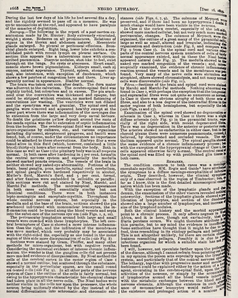 l668 tn Buim 1 1 UUO «WDTQAT Jnmuil I NEGRO LETHARGY. fl>EC 16, I ■i During the last few days of his life he had several fits a day, and the rigidity seemed to pass off in a measure. He was quite unconscious at the end, and appeared to have paralysis of the muscles of deglutition. Necropsy.—The following is the report of a post-mortem ex¬ amination made by Dr. Hunter: Body extremely emaciated, weight 3 stone. Bedsores on all prominences. Relations of organs in the thorax and abdomen natural. Mesenteric glands enlarged. No pleural or peritoneal effusions. Bron¬ chial glands enlarged. Right lung, lower lobe exhibits a con¬ solidated patch with recent lymph on pleural surface. On section this appears like a tuberculous mass with circum¬ scribed pneumonia. Discrete nodules, shot like to feel, exist throughout the lungs. No cysts or abscesses. Heart small, muscle shows brown pigmentation. Kidneys small, each 2^ ounces, natural appearance. Thyroid, spleen, stomach nor¬ mal, also intestines, with exception of duodenum, which shows a few patches of congestion here and there. Liver ap¬ parently normal in appearance. Bladder normal. The brain was taken out soon after death. The dura mater was adherent to the calvarium. The cerebro-spinal fluid was slightly turbid, but colourless and in excess. The pia arach¬ noid over the convexities was thickened and opaque, but could be stripped without erosions, no marked flattening of convolutions nor wasting. The ventricles were not dilated and the ependyma was not granular. The spinal cord and ganglia were removed and aopeared healthy except at the lower part where there was inflammation of the meninges due to extension from the large and very deep sacral bedsore. No doubt the gelatinous yellow deposit around the roots of the cauda equina was due to extension of septic inflammation from the bedsore. The cerebro-spinal fluid was examined for micro-organisms by cultures, etc., and various organisms including dip’ococci, streptococci pyogenes, and bacilli were found, but, of course, under the circumstances no importance could be attached to these observations. Embryo filar a were fouud alive in this fluid (which, however, contained a little blood).thirty-six hours after removal from the body. Both in this ease as well as Case 1 the pituitary body was in all respects normal. In both cases after hardening in 5 per cent, formalin the central nervous system and especially the medulla showed marked puncta cruenta. The vessels of the brain in neither showed any naked-eye abnormality. Portions of the brain, basal ganglia, pons, medulla, spinal cord, cerebellum, and spinal ganglia were hardened respectively in alcohol, Muller’s fluid, Marchi’s fluid, and 5 per cent, formol, and after fixation were embedded in celloidin or paraffin; thin sections were cut and stained by Nissl, Marchi, and Marchi-Pal methods. The microscopical appearances in both cases exhibited essentially similar but not identical conditions. There were in both instances lepto meningitis and encephalo-myelitis. Throughout the whole central nervous system, but especially in the medulla and at the base of the brain, sections showed the pia arachnoid infiltrated with mononuclear leucocytes, the in¬ flammation could be traced along the blood vessels and septa into the substmce of the nervous sys em (vide Figs. 1, 2, 10). The perivascular lymphatics around both large and small vessels were crowded with these lymphocytes. The left cere¬ bral hemisphere of Case 11 showed a more intense inflamma¬ tion than the right, and the infiltration of the membranes was more marked, which very probably may be associated with the right-sided tits, especially as one found in the motor region of this side more disorganisation of cells (vide Fig. 8) Sections were stained by Gram, Pfeiffer, and many other methods for micro-organisms, but with negative results. Considering the universal evidence of intense chronic inflam¬ mation. the wonder is that the ganglion cells did not present more mai ked evidence of disorganisation. By NUsl method the cells of the cerebral cortex in the motor region of Case 1 showed a normal outline, but scattered through the substance, especially in the pericellular spaces, are the small round nu deated c-dls (vide Fig 9). In all other parts of the nervous system of Case 1 the outline of the cells is fairly normal, but owing to the hyperpyrexia characteristic bio chemical change had taken place in all the nerve cells. The Nissl bodies were neither visible in the cells nor upon the processes, the whole neuron being uniformly stained by the dye instead of the normal differentiation into achromatic .and chromatic sub¬ stances (vide Figs. 6, 7, 9). The columns of Meynert preserved, and if there had been no hyperpyrexia I douhi J much change would have been visible in the neurone. ® InCase n the cortex cerebri, especially of the left8id& showed more marked cellular, but not very much more mark3 perivascular, changes. The columns of Meynert were $2! organised, the outline of a great many of the pyramidal celk large as well as small, altered and irregular, indicating organisation and destruction (vide Fig. 8, and compare wiik Fig 9 from Case 1). In the spinal cord and various oth*!- parts of the central nervous system numbers of cells of faS# normal appearance existed, and in these the Nissl bodi® appeared natural (vide Fig. 3). The medulla showed to tbi naked eye marked congestion of the vessels ; and, mia*. scopieally examined, the evidence of chronic inflammatory reaction around the vessels and in the membranes was pr£ found. Very many of the nerve cells were shrunken an| atrophied, others showed chromatolysis, and not many norm# cells were discoverable (vide Fig. 11). Fibres.—Sections of the brain and spinal cord were stainei by Marchi and Marchi-Pal methods. Nothing abnormal wn found in Case 1, with perhaps the exception that the. tangentiit and supraradial fibres were not quite so numerous as nornai. In Case 11 there was obvious atrophy of both these sets 4 fibres, and also to a less degree of the interradial fibres inti* motor regions of both hemispheres, but especially thekfc (vide Figs. 12 and 13). * Examination of the spinal cord showed no degeneration or sclerosis in Case 1, whereas in Case n there was a slight diffuse sclerosis (vide Fig. 5) in the pyramidal tracts, espe¬ cially of the right side, with recent degenerated fibwl There was no degeneration in the anterior or posterior rootl The arteries showed no endarteritis in either case, but intbt choroid plexus there were numerous psammomata, causeO believed, by degenerated and occluded vessels. The e» thelium appeared quite normal. The spinal ganglia showdi the same evidence of a chronic inflammatory process; b®t with the exception of the byperpyrexial change of Case 1, U* cells appeared otherwise fairly normal. The central canal# the spinal cord was filled up with proliferated glia tissue » both cases. Remarks.- ~ The condition common to both cases was a mepinf£ encephalo myelitis. MM. Regis and Gaide2 have attributes the symptoms to a diffuse meningo-encephalitis of origin. They described, however, the clinical symp|^® only of a case observed in the region of Timbectoo; bat, far as I know, this is the first detailed microscopical exaffl** nation which has been made. .. With the exception of the lymphatic glands an denum, the examination of the other viscera revealed noteworthy. Sections of the lymphatic glands showed a liberation of lymphocytes, and section of the duoden showed also a large number of lymphocytes, and increase size of the lymphoid nodules. Both the clinical history and the morbid appe point to a chronic process. It only affects negroes i» Africa, and it is here, though not exclusively, that filaria perstans occurs. We might therefore attribute this parasite, but to my mind the evidence is insufhcl Some authorities have thought that it might be due W food, thus resembling in its etiology pellagra and Jatby This is not altogether unlikely, for there are certain ch features resembling pellagra. Possibly it is due to infectious organism for which a suitable stain has no been found. , I will, however, not speculate further upon the p^tn of the disease, although I cannot refrain from pointing °u1, in my opinion the poison acts especially upon the lyu5* system, and particularly that of the central nervous The lethargy, together with progressive motor and men ^ feeblement could be explained either by the action of a ^ agent, circulating in the cerebro-spinal fluid, upon activities of the neurons, or simply by the accum ^ of lymphocytes around all the blood vessels imej *' with the metabolic exchanges between the blood a nervous elements. Although the existence in such, ^ ance of mononuclear leucocytes would rather 133 ^ the existence and prolonged action of a noxious \V« Of feSj % N V
