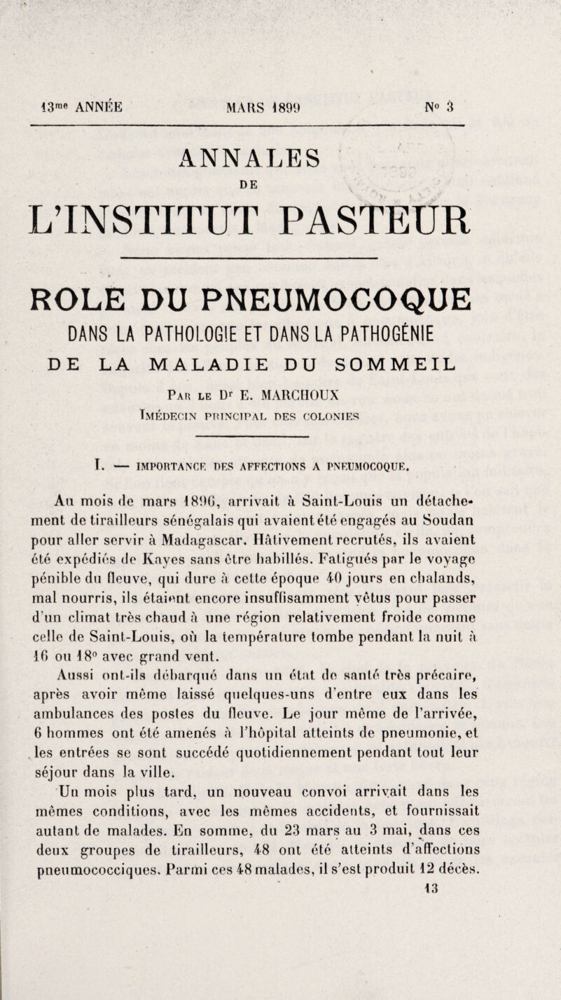 43™ ANNÉE MARS 189!) N» 3 ANNALES DE L’INSTITUT PASTEUR ROLE DU PNEUMOCOQUE DANS LA PATHOLOGIE ET DANS LA PATHOGÈNIE DE LA MALADIE DU SOMMEIL Par le D* E. MARCHOUX Tmédecin principal des colonies T. — IMPORTANCE UES AFFECTIONS A PNEUMOCOQUE. Au mois de mars \ 896, arrivait à Saint-Louis un détache¬ ment de tirailleurs sénégalais qui avaient été engagés au Soudan pour aller servir à Madagascar. Hâtivement recrutés, ils avaient été expédiés de Rayes sans être habillés. Fatigués par le voyage pénible du fleuve, qui dure à cette époque 40 jours en chalands, mal nourris, ils étaient encore insuffisamment vêtus pour passer d’un climat très chaud â une région relativement froide comme celle de Saint-Louis, où la température tombe pendant la nuit à 16 ou 18° avec grand vent. Aussi ont-ils débarqué dans un état de santé très précaire, après avoir meme laissé quelques-uns d'entre eux dans les ambulances des postes du fleuve. Le jour même de l’arrivée, 6 hommes ont été amenés à l’hôpital atteints de pneumonie, et les entrées se sont succédé quotidiennement pendant tout leur séjour dans la ville. Un mois plus tard, un nouveau convoi arrivait dans les mêmes conditions, avec les mêmes accidents, et fournissait autant de malades. En somme, du 23 mars au 3 mai, dans ces deux groupes de tirailleurs, 48 ont été atteints d’affections pneumococciques. Parmi ces 48 malades, il s’est produit 12 décès. 13