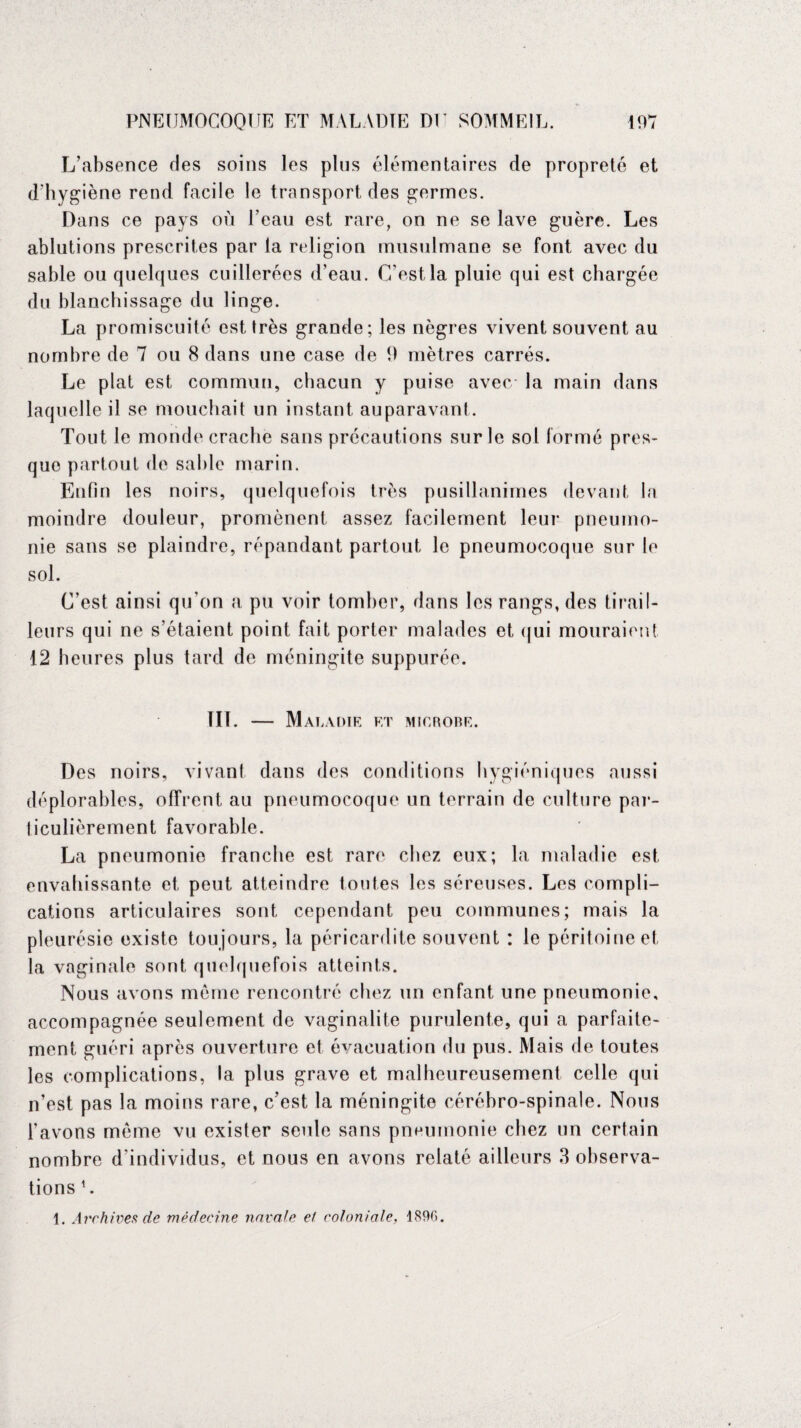 L’absence des soins les plus élémentaires de propreté et d’hygiène rend facile le transport des germes. Dans ce pays où l’eau est rare, on ne se lave guère. Les ablutions prescrites par la religion musulmane se font avec du sable ou quelques cuillerées d’eau. C’est la pluie qui est chargée du blanchissage du linge. La promiscuité est très grande; les nègres vivent souvent au nombre de 7 ou 8 dans une case de 9 mètres carrés. Le plat est commun, chacun y puise avec la main dans laquelle il se mouchait un instant auparavant. Tout le monde crache sans précautions sur le sol formé pres¬ que partout de sable marin. Enfin les noirs, quelquefois très pusillanimes devant la moindre douleur, promènent assez facilement leur pneumo¬ nie sans se plaindre, répandant partout le pneumocoque sur le sol. C’est ainsi qu’on a pu voir tomber, dans les rangs, des tirail¬ leurs qui ne s’étaient point fait porter malades et qui mouraient 12 heures plus tard de méningite suppurée. III. — Mai, A DIE ET MICROBE. Des noirs, vivant dans des conditions hygiéniques aussi déplorables, offrent au pneumocoque un terrain de culture par¬ ticulièrement favorable. La pneumonie franche est rare chez eux; la maladie est envahissante et peut atteindre toutes les séreuses. Les compli¬ cations articulaires sont cependant peu communes; mais la pleurésie existe toujours, la péricardite souvent : le péritoine et la vaginale sont quelquefois atteints. Nous avons même rencontré chez un enfant une pneumonie, accompagnée seulement de vaginalite purulente, qui a parfaite¬ ment guéri après ouverture et évacuation du pus. Mais de toutes les complications, la plus grave et malheureusement celle qui n’est pas la moins rare, c’est la méningite cérébro-spinale. Nous l’avons même vu exister seule sans pneumonie chez un certain nombre d’individus, et nous en avons relaté ailleurs 3 observa¬ tions U 1. Archives de médecine navale el coloniale, 1890.