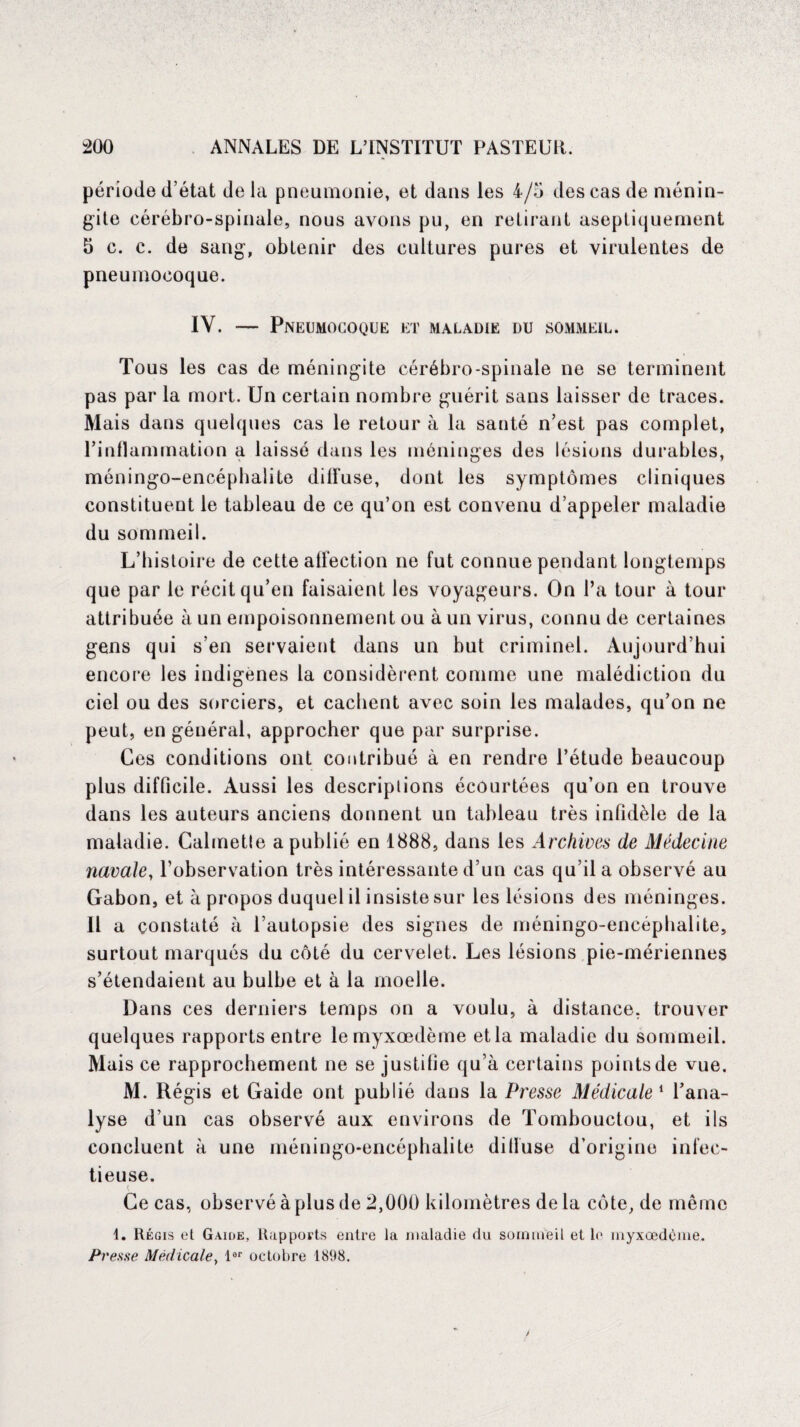 période d’état de la pneumonie, et dans les 4/5 des cas de ménin¬ gite cérébro-spinale, nous avons pu, en retirant aseptiquement 5 c. c. de sang, obtenir des cultures pures et virulentes de pneumocoque. IV. — Pneumocoque et maladie du sommeil. Tous les cas de méningite cérébro-spinale ne se terminent pas par la mort. Un certain nombre guérit sans laisser de traces. Mais dans quelques cas le retour à la santé n’est pas complet, l’inflammation a laissé dans les méninges des lésions durables, méningo-encéphalite diffuse, dont les symptômes cliniques constituent le tableau de ce qu’on est convenu d’appeler maladie du sommeil. L’histoire de cette affection ne fut connue pendant longtemps que par le récit qu’en faisaient les voyageurs. On l’a tour à tour attribuée à un empoisonnement ou à un virus, connu de certaines gens qui s’en servaient dans un but criminel. Aujourd’hui encore les indigènes la considèrent comme une malédiction du ciel ou des sorciers, et cachent avec soin les malades, qu’on ne peut, en général, approcher que par surprise. Ces conditions ont contribué à en rendre l’étude beaucoup plus difficile. Aussi les descriptions écourtées qu’on en trouve dans les auteurs anciens donnent un tableau très infidèle de la maladie. Calmette a publié en 1888, dans les Archives de Médecine navale, l’observation très intéressante d’un cas qu’il a observé au Gabon, et à propos duquel il insiste sur les lésions des méninges. 11 a constaté à l’autopsie des signes de méningo-encéphalite, surtout marqués du côté du cervelet. Les lésions pie-mériennes s’étendaient au bulbe et à la moelle. Dans ces derniers temps on a voulu, à distance, trouver quelques rapports entre lemyxœdème etla maladie du sommeil. Mais ce rapprochement ne se justifie qu’à certains points de vue, M. Régis et Gaide ont publié dans la Presse Médicale1 l’ana¬ lyse d’un cas observé aux environs de Tombouctou, et ils concluent à une méningo-encé tieuse. Ce cas, observé à plus de 2,000 kilomètres delà côte, de môme phalite dilluse d’origine infec- 1. Régis et Gaide, Rapports entre la maladie du sommeil et le myxœdÉme. Presse Médicale, lar octobre 1808.