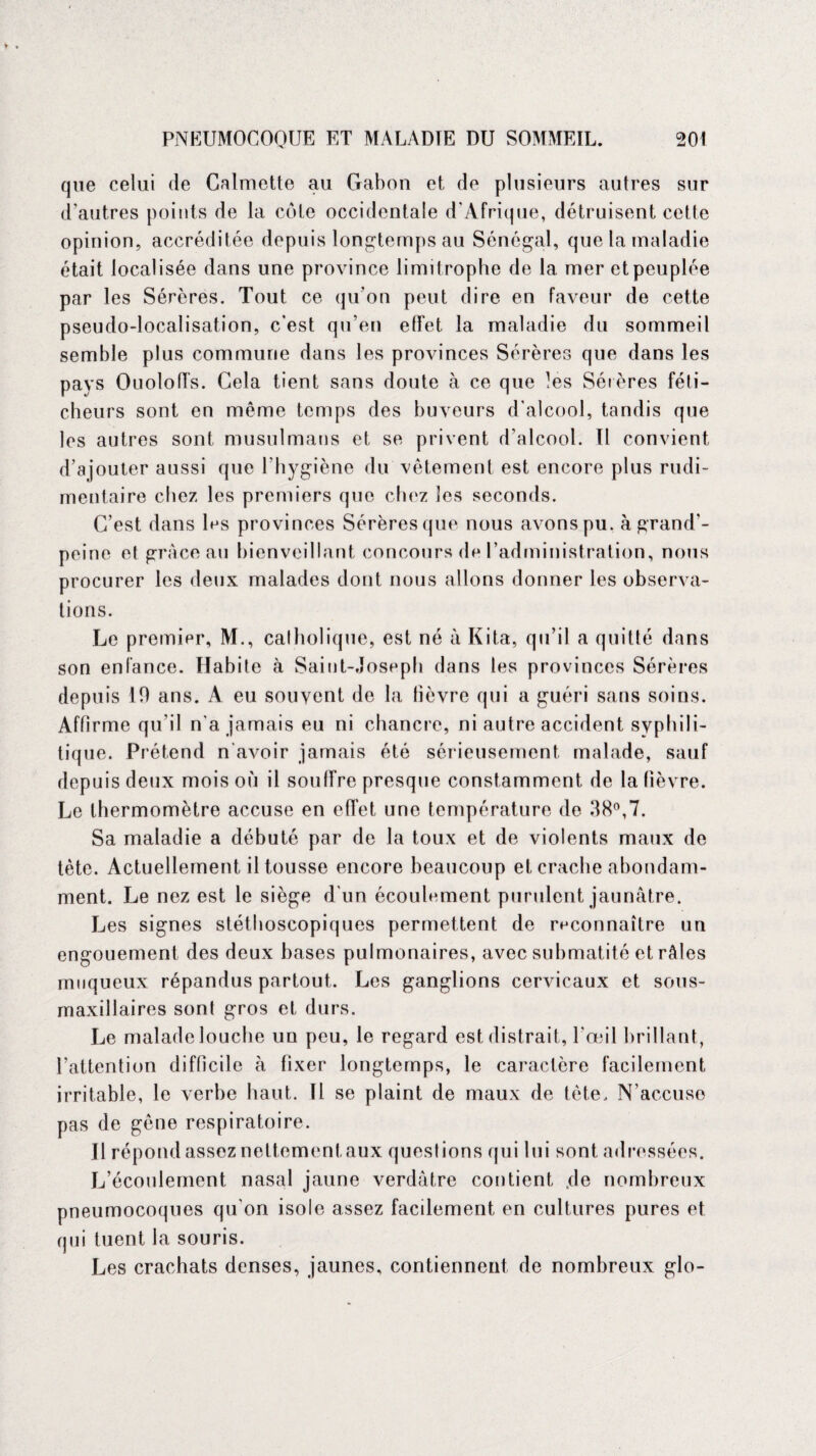 que celui (le Calmette au Gabon et de plusieurs autres sur d’autres points de la cote occidentale d'Afrique, détruisent cette opinion, accréditée depuis longtemps au Sénégal, que la maladie était localisée dans une province limitrophe de la mer et peuplée par les Sérères. Tout ce qu’on peut dire en faveur de cette pseudo-localisation, c’est qu’en effet la maladie du sommeil semble plus commune dans les provinces Sérères que dans les pays Ouoloffs. Cela tient sans doute à ce que les Sérères féti¬ cheurs sont en même temps des buveurs d'alcool, tandis que les autres sont musulmans et se privent d’alcool. Il convient d’ajouter aussi que l’hygiène du vêtement est encore plus rudi¬ mentaire chez les premiers que chez les seconds. C’est dans les provinces Sérères que nous avons pu. à grand'- peine et grâce au bienveillant concours de l’administration, nous procurer les deux malades dont nous allons donner les observa¬ tions. Le premier, M., catholique, est né à Kita, qu’il a quitté dans son enfance. Habile à Saint-Joseph dans les provinces Sérères depuis 10 ans. A eu souvent de la lièvre qui a guéri sans soins. Affirme qu'il n'a jamais eu ni chancre, ni autre accident syphili¬ tique. Prétend n avoir jamais été sérieusement malade, sauf depuis deux mois où il souffre presque constamment de la lièvre. Le thermomètre accuse en effet une température de 38°,7. Sa maladie a débuté par de la toux et de violents maux de tète. Actuellement il tousse encore beaucoup et crache abondam¬ ment. Le nez est le siège d'un écoulement purulent jaunâtre. Les signes stéthoscopiques permettent de reconnaître un engouement des deux bases pulmonaires, avec submatité et râles muqueux répandus partout. Les ganglions cervicaux et sous- maxillaires sont gros et durs. Le malade louche un peu, le regard est distrait, l'œil brillant, l’attention difficile à fixer longtemps, le caractère facilement irritable, le verbe haut. Il se plaint de maux de tête. N’accuse pas de gêne respiratoire. U répond assez nettementaux questions qui lui sont adressées. L’écoulement nasal jaune verdâtre contient de nombreux pneumocoques qu'on isole assez facilement en cultures pures et qui tuent la souris. Les crachats denses, jaunes, contiennent de nombreux glo-