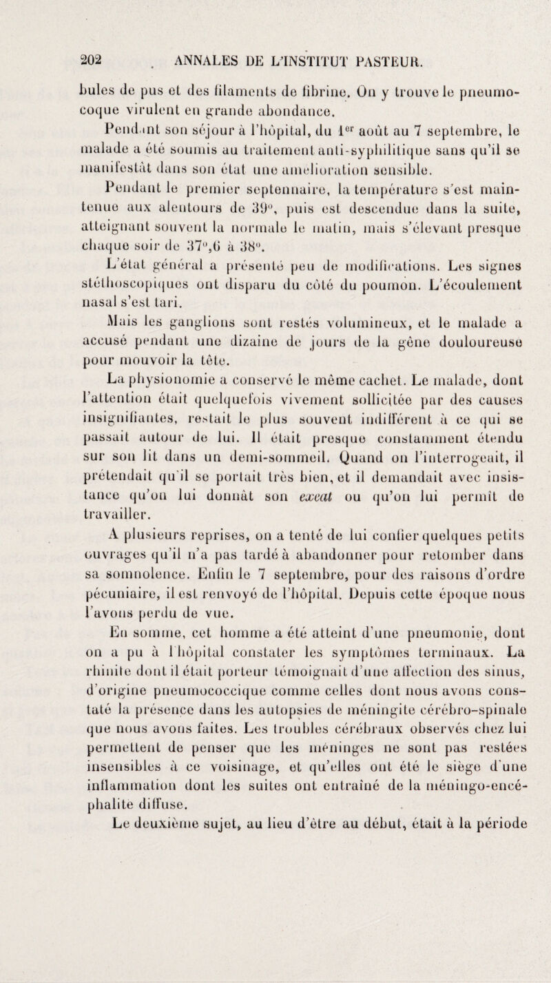 bules de pus et des filaments de fibrine. On y trouve le pneumo¬ coque virulent en grande abondance. Pend.int son séjour à l’hôpital, du l01' août au 7 septembre, le malade a été soumis au traitement anti-syphilitique sans qu’il se manifestât dans son état une amelioration sensible. Pendant le premier septennaire, la température s’est main¬ tenue aux alentours de 39°, puis est descendue dans la suite, atteignant souvent la normale le matin, mais s’élevant presque chaque soir de 37°,tj à 38°. L’état, général a présenté peu de modifications. Les signes stéthoscopiques ont disparu du coté du poumon. L’écoulement nasal s’est tari. Mais les ganglions sont restés volumineux, et le malade a accusé pendant une dizaine de jours de la gène douloureuse pour mouvoir la tète. La physionomie a conservé le meme cachet. Le malade, dont l’attention ôtait quelquefois vivement sollicitée par des causes insignifiantes, restait le plus souvent indifférent à ce qui se passait autour de lui. 11 était presque constamment étendu sur son lit dans un demi-sommeil. Quand on l’interrogeait, il prétendait qu'il se portait très bien, et il demandait avec insis¬ tance qu’on lui donnât son excat ou qu’on lui permît de travailler. A plusieurs reprises, on a tenté de lui confier quelques petits ouvrages qu’il n’a pas tardé à abandonner pour retomber dans sa somnolence. Enfin le 7 septembre, pour des raisons d’ordre pécuniaire, il est renvoyé de l’hôpital. Depuis cotte époque nous l’avons perdu de vue. Eu somme, cet homme a été atteint d’une pneumonie, dont on a pu à 1 hôpital constater les symptômes terminaux. La rhinite dont il était porteur témoignait d’une affection des sinus, d’origine pneumococcique comme celles dont nous avons cons¬ taté la présence dans les autopsies de méningite cérébro-spinalo que nous avons faites. Les troubles cérébraux observés chez lui permettent de penser que les méninges ne sont pas restées insensibles à ce voisinage, et qu’elles ont été le siège d'une inflammation dont les suites ont entraîné de la méningo-encé- phalite diffuse. Le deuxième sujet, au lieu d’être au début, était à la période