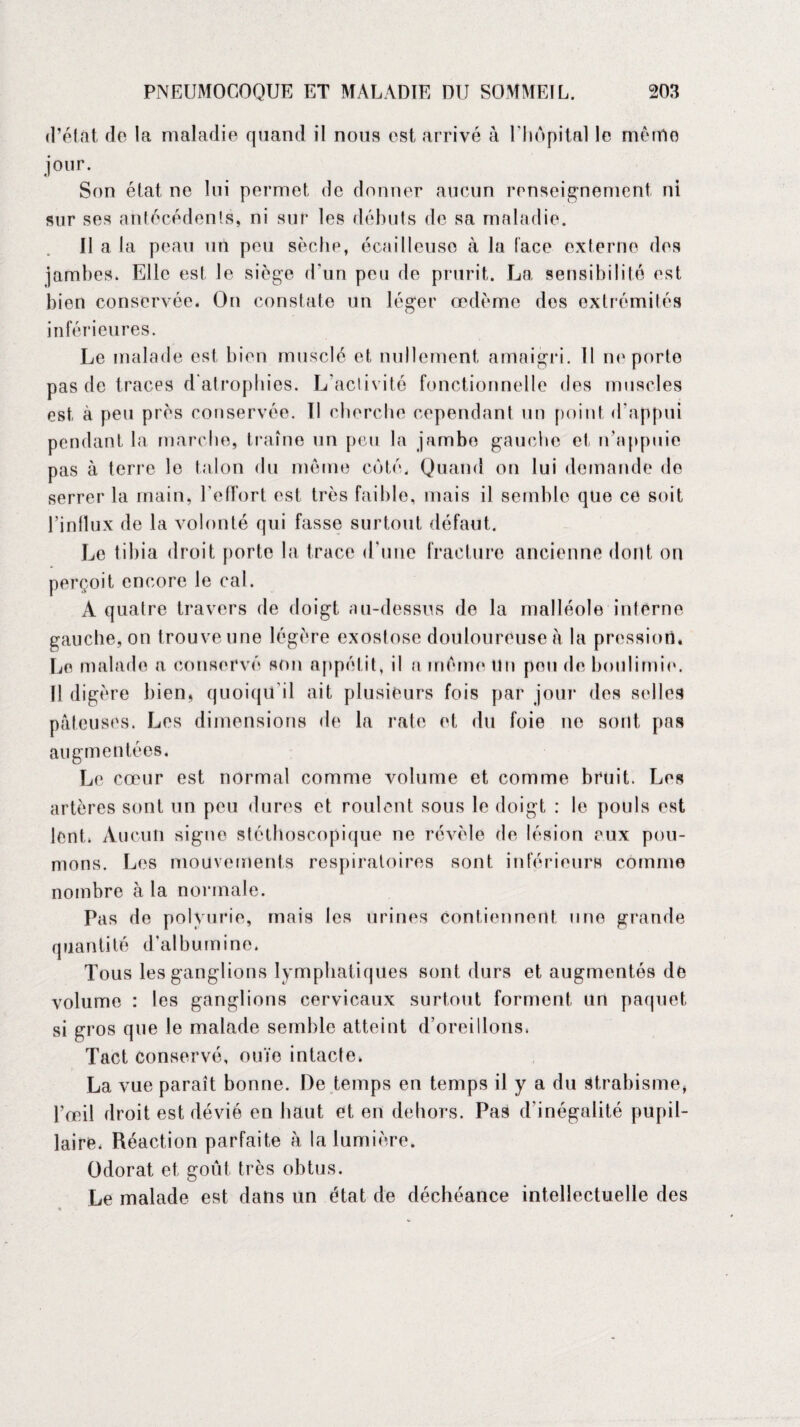 d’état do la maladie quand il nous est arrivé à l'hôpital le mémo jour. Son état ne lui permet de donner aucun renseignement ni sur ses antécédents, ni sur les débuts de sa maladie. Il a la peau un peu sèche, écailleuse à la lace externe des jambes. Elle est le siège d’un peu de prurit. La sensibilité est bien conservée. On constate un léger œdème des extrémités inférieures. Le malade est bien musclé et nullement amaigri. Il ne porte pas de traces d’atrophies. L'activité fonctionnelle des muscles est à peu près conservée. Il cherche cependant un point d'appui pendant la marche, traîne un peu la jambe gauche et n'appuie pas à terre le talon du même côté. Quand on lui demande de serrer la main, l'effort est très faible, mais il semble que ce soit l’inllux de la volonté qui fasse surtout défaut. Le tibia droit porte la trace d'une fracture ancienne dont on perçoit encore le cal. À quatre travers de doigt au-dessus de la malléole interne gauche, on trouve une légère exostose douloureuse a la pression. Le malade a conservé son appétit, il a même un pou de boulimie. Il digère bien, quoiqu'il ait plusieurs fois par jour des selles pâteuses. Les dimensions de la rate et du foie ne sont pas augmentées. Le cœur est normal comme volume et comme bruit. Les artères sont un peu dures et roulent sous le doigt : le pouls est lent. Aucun signe stéthoscopique ne révèle de lésion eux pou¬ mons. Les mouvements respiratoires sont inférieurs comme nombre à la normale. Pas de polyurie, mais les urines contiennent une grande quantité d'albumine. Tous les ganglions lymphatiques sont durs et augmentés de volume : les ganglions cervicaux surtout forment un paquet si gros que le malade semble atteint d’oreillons. Tact conservé, ouïe intacte. La vue paraît bonne. De temps en temps il y a du Strabisme, l’œil droit est dévié en haut et en dehors. Pas d'inégalité pupil¬ laire. Réaction parfaite à la lumière. Odorat et goût très obtus. Le malade est dans un état de déchéance intellectuelle des