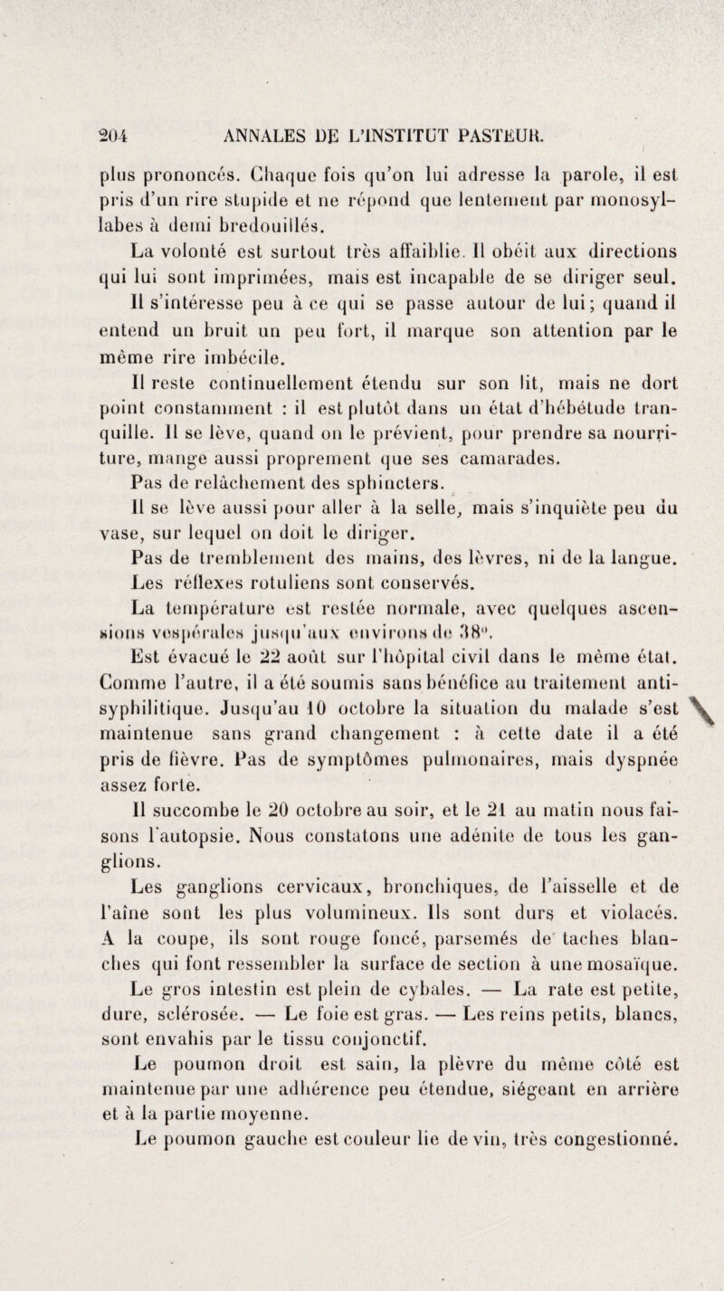 plus prononcés. Chaque fois qu’on lui adresse la parole, il est pris d’un rire stupide et ne répond que lentement par monosyl¬ labes à demi bredouillés. La volonté est surtout très affaiblie. Il obéit aux directions qui lui sont imprimées, mais est incapable de se diriger seul. Il s’intéresse peu à ce qui se passe autour de lui; quand il entend un bruit un peu fort, il marque son attention par le même rire imbécile. Il reste continuellement étendu sur son lit, mais ne dort point constamment : il est plutôt dans un état d’hébétude tran¬ quille. Il se lève, quand on le prévient, pour prendre sa nourri¬ ture, mange aussi proprement que ses camarades. Pas de relâchement des sphincters. 11 se lève aussi pour aller à la selle, mais s’inquiète peu du vase, sur lequel on doit le diriger. Pas de tremblement des mains, des lèvres, ni de la langue. Les réllexes rotuliens sont conservés. La température est restée normale, avec quelques ascen¬ sions vespérales jusqu’aux environs de '18. Est évacué le 22 août sur l’hôpital civil dans le même état. Comme l’autre, il a été soumis sans bénéfice au traitement anti¬ syphilitique. Jusqu’au 10 octobre la situation du malade s’est maintenue sans grand changement : à cette date il a été pris de fièvre. Pas de symptômes pulmonaires, mais dyspnée assez forte. Il succombe le 20 octobre au soir, et le 21 au matin nous fai¬ sons l'autopsie. Nous constatons une adénite de tous les gan¬ glions. Les ganglions cervicaux, bronchiques, de l’aisselle et de l’aine sont les plus volumineux. Ils sont durs et violacés. A la coupe, ils sont rouge foncé, parsemés de' taches blan¬ ches qui font ressembler la surface de section à une mosaïque. Le gros intestin est plein de cybales. — La rate est petite, dure, sclérosée. — Le foie est gras. — Les reins petits, blancs, sont envahis par le tissu conjonctif. Le poumon droit est sain, la plèvre du même côté est maintenue par une adhérence peu étendue, siégeant en arrière et à la partie moyenne. Le poumon gauche est couleur lie devin, très congestionné.