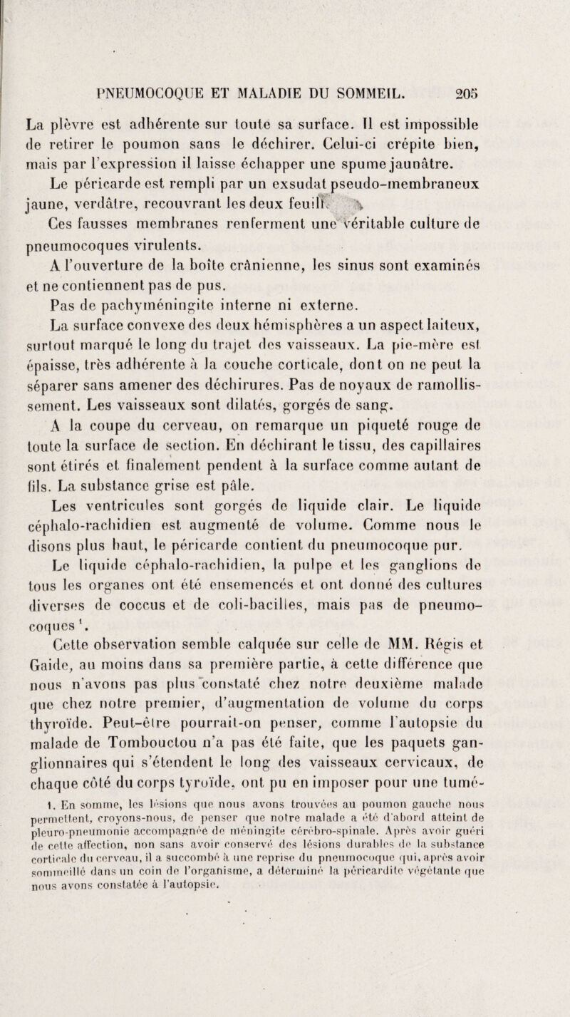 La plèvre est adhérente sur toute sa surface. Il est impossible de retirer le poumon sans le déchirer. Celui-ci crépite bien, mais par l'expression il laisse échapper une spume jaunâtre. Le péricarde est rempli par un exsudât pseudo-membraneux jaune, verdâtre, recouvrant les deux feuiIL \ Ces fausses membranes renferment une Véritable culture de pneumocoques virulents. A l’ouverture de la boîte crânienne, les sinus sont examinés et ne contiennent pas de pus. Pas de pachyméningite interne ni externe. La surface convexe des deux hémisphères a un aspect laiteux, surtout marqué le long du trajet des vaisseaux. La pie-mère est épaisse, très adhérente à la couche corticale, dont on ne peut la séparer sans amener des déchirures. Pas de noyaux de ramollis¬ sement. Les vaisseaux sont dilatés, gorgés de sang. A la coupe du cerveau, on remarque un piqueté rouge de toute la surface de section. En déchirant le tissu, des capillaires sont étirés et finalement pendent à la surface comme autant de (ils. La substance grise est pâle. Les ventricules sont gorgés de liquide clair. Le liquide céphalo-rachidien est augmenté de volume. Comme nous le disons plus haut, le péricarde contient du pneumocoque pur. Le liqu idc céphalo-rachidien, la pulpe et les ganglions de tous les organes ont été ensemencés et ont donné des cultures diverses de coccus et de coli-baciiles, mais pas de pneumo¬ coques 1. Cette observation semble calquée sur celle de MM. Régis et Gaide, au moins dans sa première partie, à cette différence que nous n’avons pas plus constaté chez notre deuxième malade que chez notre premier, d’augmentation de volume du corps thyroïde. Peut-être pourrait-on penser, comme l'autopsie du malade de Tombouctou n’a pas été faite, que les paquets gan¬ glionnaires qui s’étendent le long des vaisseaux cervicaux, de chaque côté du corps tyroïde, ont pu en imposer pour une tumé- 1. En somme, les lisions que nous avons trouvées au poumon gauche nous permettent, croyons-nous, de penser que notre malade a été d'abord atteint de pleuro-pneumonie accompagnée de méningite cérébro-spinale. Après avoir guéri de cette affection, non sans avoir conservé des lésions durables de la substance corticale du cerveau, il a succombé à une reprise du pneumocoque qui, après avoir nous avons constatée â l’autopsie.