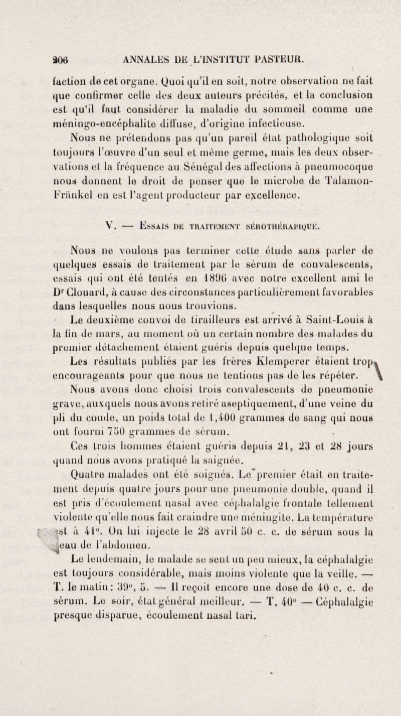 faction de cet organe. Quoi qu’il en soit, notre observation ne fait que confirmer celle des deux auteurs précités, et la conclusion est qu’il faut considérer la maladie du sommeil comme une méningo-encéphalite diffuse, d’origine infectieuse. Nous ne prétendons pas qu’un pareil état pathologique soit toujours l’œuvre d’un seul et même germe, mais les deux obser¬ vations et la fréquence au Sénégal des affections à pneumocoque nous donnent le droit de penser que le microbe de Talamon- Frankel en est l’agent producteur par excellence. Y. — Essais de traitement serothéraiuque. Nous ne voulons pas terminer cette étude sans parler de quelques essais de traitement par le sérum de convalescents, essais qui ont été tentés en 1896 avec notre excellent ami le Dr Clouard, à cause des circonstances particulièrement favorables dans lesquelles nous nous trouvions. Le deuxième convoi de tirailleurs est arrivé à Saint-Louis à la fin de mars, au moment où un certain nombre des malades du premier détachement étaient guéris depuis quelque temps. Les résultats publiés par les frères Klemperer étaient trop, encourageants pour que nous ne tentions pas de les répéter. Nous avons donc choisi trois convalescents de pneumonie grave, auxquels nous avons retiré aseptiquement, d’une veine du pli du coude, un poids total de 1,400 grammes do sang qui nous ont fourni 750 grammes de sérum. Gos trois hommes étaient guéris depuis 21, 23 et 28 jours quand nous avons pratiqué la saignée. Quatre malades ont été soignés. Le~premier était en traite¬ ment depuis quatre jours pour une pneumonie double, quand il est pris d’écoulement nasal avec céphalalgie frontale tellement violente qu’elle nous fait craindre une méningite. La température st à 41°. On lui injecte le 28 avril 30 c. c. de sérum sous la |eau de l’abdomen. Le lendemain, le malade se sent un peu mieux, la céphalalgie est toujours considérable, mais moins violente que la veille. —~ T. le matin: 39°, 5. — 11 reçoit encore une dose de 40 c. c. de sérum. Le soir, état général meilleur, T, 40° — Céphalalgie presque disparue, écoulement nasal tari.