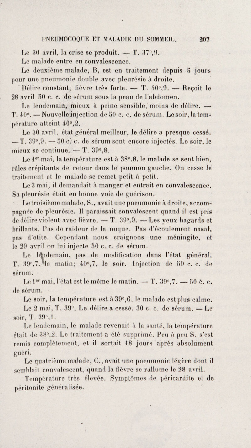 Le 30 avril, la crise se produit. — T. 37°,0. Le malade entre en convalescence. Le deuxième malade, 13, est en traitement depuis 5 jours pour une pneumonie double avec pleurésie à droite. Délire constant, fièvre très forte. — T. 40°,9. — Reçoit le 28 avril 50 c. c. de sérum sous la peau de l'abdomen. Le lendemain, mieux à peine sensible, moins de délire. •— T. 40°. — Nouvelle injection de 50 c. c. de sérum. Le soir, la tem¬ pérature atteint 10°, 2. Le 30 avril, état général meilleur, le délire a presque cessé. — T. 39°,9. — 50 c. c. de sérum sont encore injectés. Le soir, le mieux se continue. — T. 39°,8. Le 1er mai, la température est à 38°,8, le malade se sent bien, râles crépitants de retour dans le poumon gauche. On cesse le traitement et le malade se remet petit h petit. Le 3 mai, il demandait à manger et entrait en convalescence. Sa pleurésie était en bonne voie de guérison. Le troisième malade, S., avait une pneumonie h droite, accom¬ pagnée de pleurésie. Il paraissait convalescent quand il est pris de délire violent avec fièvre. — T. 39°,9. —Les yeux hagards et brillants. Pas de raideur de la nuque. Pas d'écoulement nasal, pas d'otite. Cependant nous craignons une méningite, et le 29 avril on lui injecte 50 c. c. de sérum. Le klidomain, pas de modification dans l’état général. T. 39°,7,Me matin; 40°,7, le soir. Injection de 50 c. c. de sérum. Le 1er mai, l’état est le même le matin. — T. 39°,7. — 50 ê. c. de sérum. Le soir, la température est à39°,G, le malade estplus calme. Le 2 mai, T. 39°. Le délire a cessé. 30 c. c. de sérum. — Le soir, T. 39VL Le lendemain, le malade revenait à la santé, la température était de 38°,2. Le traitement a été supprimé. Peu à peu S. s’est remis complètement, et il sortait 18 jours après absolument guéri. Le quatrième malade, C., avait une pneumonie légère dont il semblait convalescent, quand la fièvre se rallume le 28 avril. Température très élevée. Symptômes de péricardite et de péritonite généralisée.