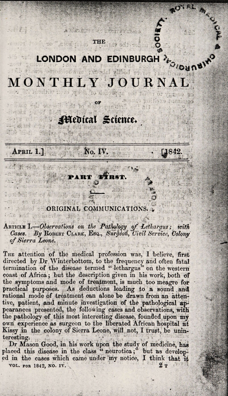 LONDON AND EDINBURGH ^ MONTHLY JOURNAL April 1.] ORIGINAL COMMUNICATIONS. * Article 1.—Observations on the Pathology of Lethargus; Cases. By Robert Clark, Esq., JSwrgeoH, Civil Service, Colony of Sierra Leone. The attention of the medical profession was, I believe, first directed by Dr Winterbottom, to the frequency and often termination of the disease termed “ lethargus” on the western coast of Africa ; but the description given in his work, both of the symptoms and mode of treatment, is much too meagre for practical purposes. As deductions leading to a sound and rational mode of treatment can alone be drawn from an atten¬ tive, patient, and minute investigation of the pathological ap¬ pearances presented, the following cases and observations, with the pathology of this most interesting disease, founded upon my own experience as surgeon to the liberated African hospital at Kissy in the colony of Sierra Leone, will not, I trust, be unin¬ teresting; ' , ' • * Dr Mason Good, in his work Upon the study of medicine, has placed this disease in the class “ neuroticabut as develop¬ ed in the cases which came under my notice, I think that it VOL. for 1842, no. iv. \ 2 t f i ■ 1