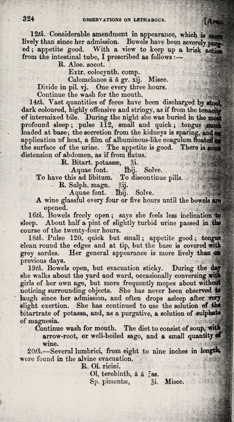 12tli. Considerable amendment in appearance, i lively than since her admission. Bowels have been severely ed; appetite good. With a view to keep up a brisk from the intestinal tube, I prescribed as follows:— ' R. Aloe, socot. Extr. colocynth. comp. Calomelanos a a gr. xij. Misce. Divide in pil. vj. One every three hours. Continue the wash for the mouth. 14th. Vast quantities of feces have been discharged bj dark coloured, highly offensive and stringy, as if from the te: of intermixed bile. During the night she was buried in the profound sleep; ;pulse 112, small and quick; tongue loaded at base; the secretion from the kidneys is sparing, and application of heat, a film of albuminous-like coagulum floated the surface of the urine. The appetite is good. There is distension of abdomen, as if from flatus. -j§ R. Bitart, potassse, 3i. Aquae font. Bbij. Solve. To have this ad libitum. To discontinue pills. - R. Sulph. magn. £ij. Aquae font. Tbij. Solve. A wine glassful every four or five hours until the bowels opened. 1Q>th. Bowels freely open; says she feels less inclination sleep. About half a pint of slightly turbid urine passed in 1 course of the twenty-four hours. |1 IStfA. Pulse 120, quick but small; appetite good; tongue clean round the edges and at tip, but the base is covered with grey sordes. Her general appearance is more lively than previous days. ^ s?: 19z^. Bowels open, but evacuation sticky. During the she walks about the yard and ward, occasionally conversing girls of her own age, but more frequently mopes about with noticing surrounding objects. She has never been observed te laugh since her admission, and often drops asleep after verJ slight exertion. She has continued to use the solution of bitartrate of potassa, and, as a purgative, a solution of sulphate of magnesia. Continue wash for mouth. The diet to consist of soup, arrow-root, or well-boiled sago, and a small quantity wine. 20th.—Several lumbrici, from eight to nine inches in were found in the alvine evacuation, V R. 01. ricini. 01, terebinth, a a Sp. pimentm, ss. gi. Misce.