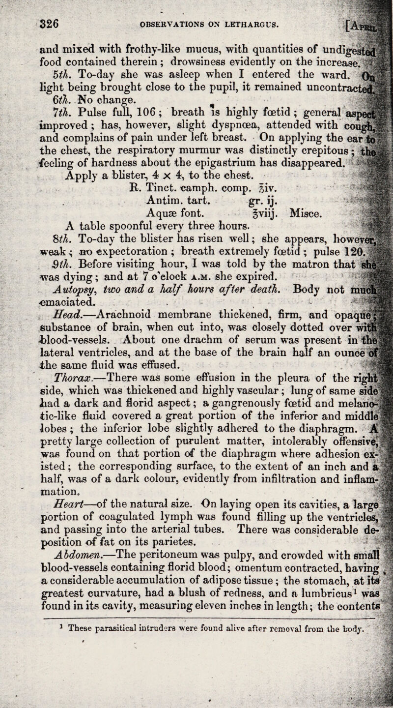 tM I ■Llffiife' and mixed with frothy-like mucus, with quantities of undigested food contained therein; drowsiness evidently on the increase.®! 5th. To-day she was asleep when I entered the ward. Ga light being brought close to the pupil, it remained uncontracted 6th. No change. ^ 7th. Pulse full, 106; breath is highly foetid; general improved; has, however, slight dyspnoea, attended with cougu^ and complains of pain under left breast. On applying the ear tell the chest, the respiratory murmur was distinctly crepitous; the feeling of hardness about the epigastrium has disappeared. Apply a blister, 4 x 4, to the chest. R. Tinct. camph. comp. $iv. Antim. tart. gr. ij. Aquae font. gviij. Misce. A table spoonful every three hours. 8th. To-day the blister has risen well; she appears, howeverj^f weak; no expectoration ; breath extremely foetid; pulse 120.-$® 3th. Before visiting hour, I was told by the matron that s was dying; and at 7 o'clock a.m. she expired. Autopsy, two and a half hours after death. Body not muelj -emaciated. . , • Head.—Arachnoid membrane thickened, firm, and opaquef substance of brain, when cut into, was closely dotted over witp Rlood-vessels. About one drachm of serum wTas present in the lateral ventricles, and at the base of the brain half an ounce of the same fluid was effused. Thorax.—There was some effusion in the pleura of the right’ side, which was thickened and highly vascular; lung of same side Rad a dark and florid aspect; a gangrenously foetid and mela tic-like fluid covered a great portion of the inferior and middle lobes ; the inferior lobe slightly adhered to the diaphragm. A pretty large collection of purulent matter, intolerably offensive was found on that portion of the diaphragm where adhesion ex¬ isted ; the corresponding surface, to the extent of an inch and half, was of a dark colour, evidently from infiltration and inflam¬ mation. Heart—of the natural size. On laying open its cavities, a large portion of coagulated lymph was found filling up the ventricles, and passing into the arterial tubes. There was considerable de¬ position of fat on its parietes. Abdomen.—The peritoneum was pulpy, and crowded w ith small blood-vessels containing florid blood; omentum contracted, having a considerable accumulation of adipose tissue; the stomach, at its greatest eurvature, had a blush of redness, and a lumbricus1 was found in its cavity, measuring eleven inches in length; the contents a mm 1 These parasitical intruders were found alive after removal from the body. :