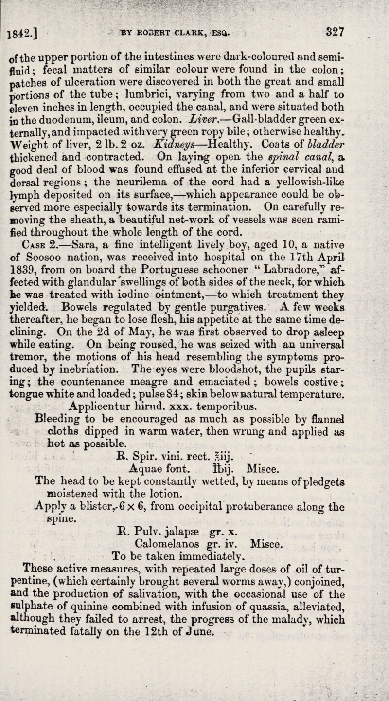 of the upper portion of the intestines were dark-coloured and semi¬ fluid ; fecal matters of similar colour were found in the colon; patches of ulceration were discovered in both the great and small portions of the tube; lumbrici, varying from two and a half to eleven inches in length, occupied the canal, and were situated both in the duodenum, ileum, and colon. Liver.—Gall-bladder green ex¬ ternally, and impacted with very green ropy bile; otherwise healthy. Weight of liver, 2 lb. 2 oz. Kidneys—Healthy. Coats of bladder thickened and contracted. On laying open the spinal canal, a good deal of blood was found effused at the inferior cervical and dorsal regions ; the neurilema of the cord had a yellowish-like lymph deposited on its surface,—which appearance could be ob¬ served more especially towards its termination. On carefully re¬ moving the sheath, a beautiful net-work of vessels was seen rami¬ fied throughout the whole length of the cord. Case 2.—Sara, a fine intelligent lively boy, aged 10, a native of Soosoo nation, was received into hospital on the 17th April 1839, from on board the Portuguese schooner “ Labradore,” af¬ fected with glandular 'swellings of both sides of the neck, for which, he was treated with iodine ointment,—to which treatment they yielded. Bowels regulated by gentle purgatives. A few weeks thereafter, he began to lose flesh, his appetite at the same time de¬ clining. On the 2d of May, he was first observed to drop asleep while eating. On being roused, he was seized with an universal tremor, the motions of his head resembling the symptoms pro¬ duced by inebriation. The eyes were bloodshot, the pupils star¬ ing ; the countenance meagre and emaciated; bowels costive; tongue white and loaded; pulse 84; skin below natural temperature. Applicentur himd. xxx. temporibus. Bleeding to be encouraged as much as possible by flannel cloths dipped in warm water, then wrung and applied as hot as possible. R. Spir. vim. rect. *iij. Aquae font. ft>ij. Misce. The head to be kept constantly wetted, by means of pledgets moistened with the lotion. Apply a blisterr-6 x 6, from occipital protuberance along the spine. It. Pulv. jalapae gr. x. Calomelanos gr. iv. Misce. , To be taken immediately. These active measures, with repeated large doses of oil of tur¬ pentine, (which certainly brought several worms away,) conjoined, and the production of salivation, with the occasional use of the sulphate of quinine combined with infusion of quassia, alleviated, although they failed to arrest, the progress of the malady, which terminated fatally on the 12th of June.